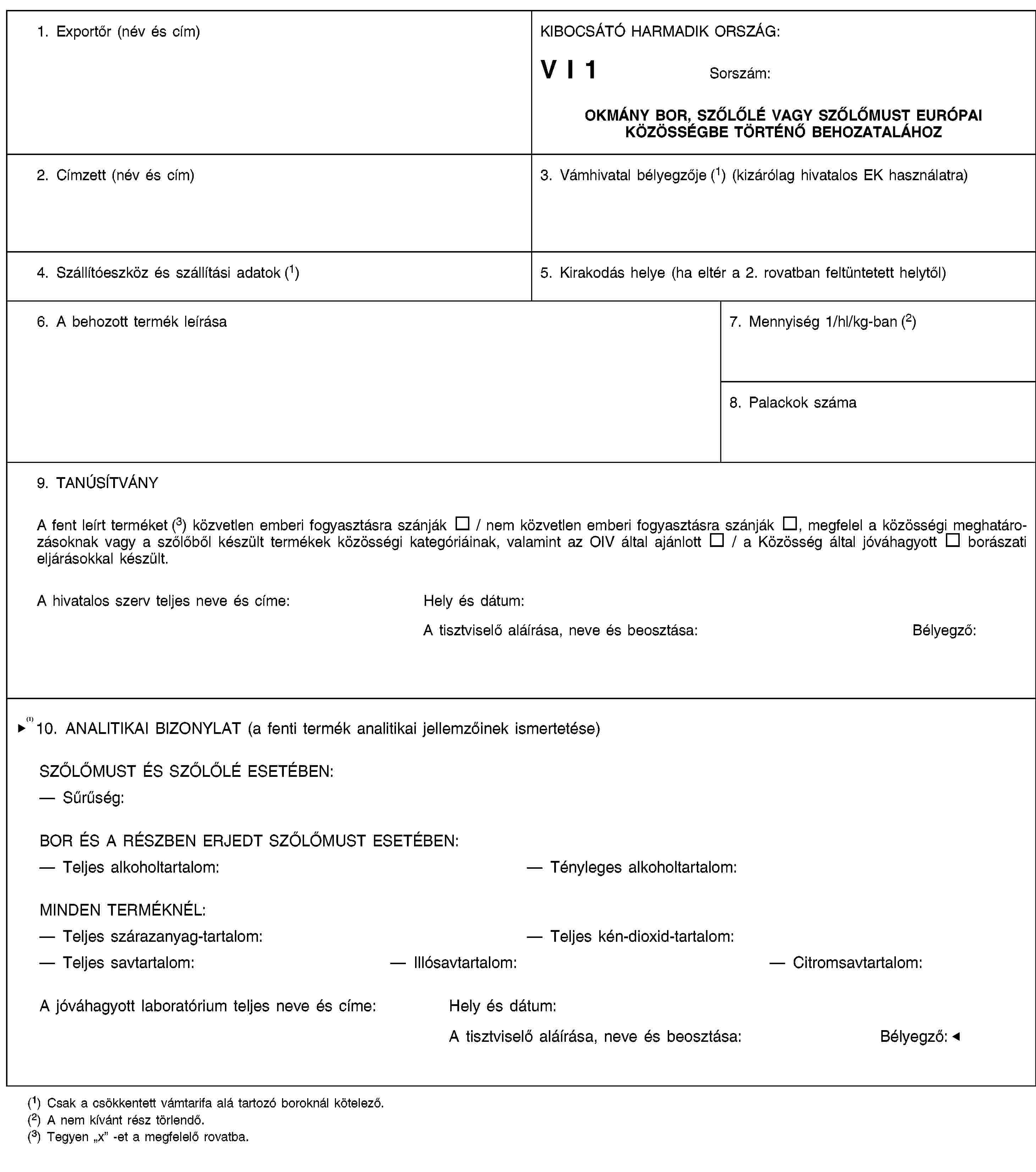 1. Exportőr (név és cím)KIBOCSÁTÓ HARMADIK ORSZÁG:V I 1Sorszám:OKMÁNY BOR, SZŐLŐLÉ VAGY SZŐLŐMUST EURÓPAI KÖZÖSSÉGBE TÖRTÉNŐ BEHOZATALÁHOZ2. Címzett (név és cím)3. Vámhivatal bélyegzője (1) (kizárólag hivatalos EK használatra)4. Szállítóeszköz és szállítási adatok (1)5. Kirakodás helye (ha eltér a 2. rovatban feltüntetett helytől)6. A behozott termék leírása7. Mennyiség 1/hl/kg-ban (2)8. Palackok száma9. TANÚSÍTVÁNYA fent leírt terméket (3) közvetlen emberi fogyasztásra szánják / nem közvetlen emberi fogyasztásra szánják, megfelel a közösségi meghatározásoknak vagy a szőlőből készült termékek közösségi kategóriáinak, valamint az OIV által ajánlott / a Közösség által jóváhagyott borászati eljárásokkal készült.A hivatalos szerv teljes neve és címe:Hely és dátum:A tisztviselő aláírása, neve és beosztása:Bélyegző:10. ANALITIKAI BIZONYLAT (a fenti termék analitikai jellemzőinek ismertetése)SZŐLŐMUST ÉS SZŐLŐLÉ ESETÉBENSűrűség:BOR ÉS A RÉSZBEN ERJEDT SZŐLŐMUST ESETÉBEN:Teljes alkoholtartalom:Tényleges alkoholtartalom:MINDEN TERMÉKNÉL:Teljes szárazanyag-tartalom:Teljes kéndioxid-tartalomTeljes savtartalom:IllósavtartalomCitromsavtartalomA hivatalos ügynökség teljes neve és címe:Hely és dátum:A tisztviselő aláírása, neve és beosztása:Bélyegző:(1) Csak a csökkentett vámtarifa alá tartozó boroknál kötelező.(2) A nem kívánt rész törlendő.(3) Tegyen „x” -et a megfelelő rovatba.