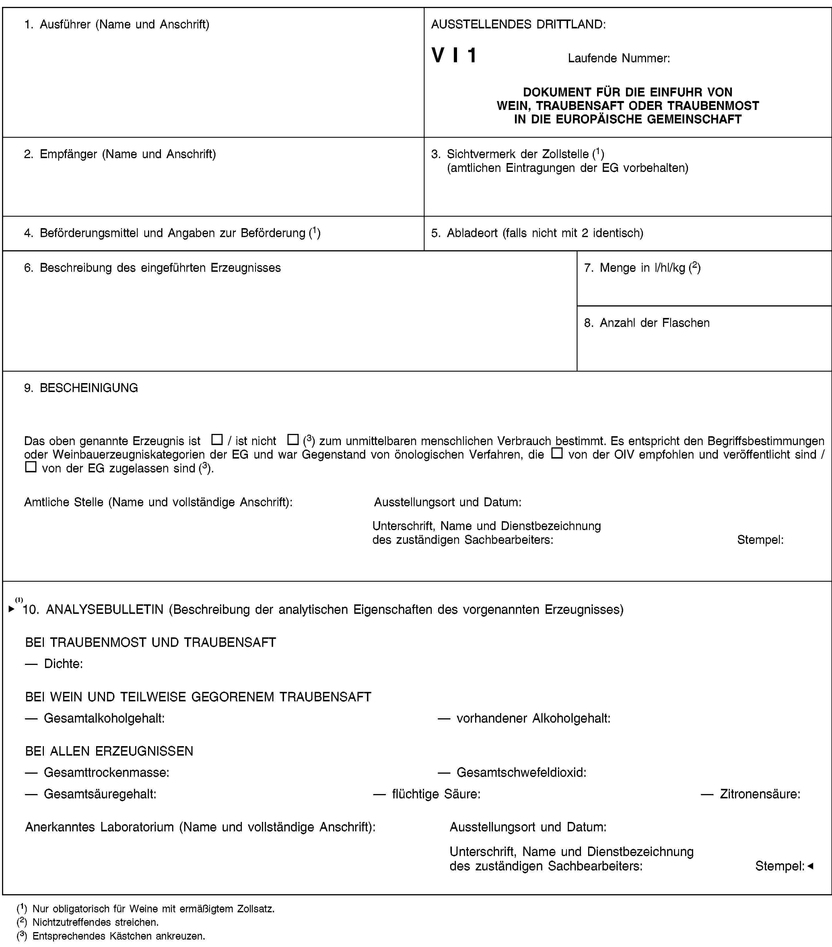 1. Ausführer (Name und Anschrift)AUSSTELLENDES DRITTLAND:V I 1Laufende Nummer:DOKUMENT FÜR DIE EINFUHR VON WEIN, TRAUBENSAFT ODER TRAUBENMOST IN DIE EUROPÄISCHE GEMEINSCHAFT2. Empfänger (Name und Anschrift)3. Sichtvermerk der Zollstelle (1) (amtlichen Eintragungen der EG vorbehalten)4. Beförderungsmittel und Angaben zur Beförderung (1)5. Abladeort (falls nicht mit 2 identisch)6. Beschreibung des eingeführten Erzeugnisses7. Menge in l/hl/kg (2)8. Anzahl der Flaschen9. BESCHEINIGUNGDas oben genannte Erzeugnis ist / ist nicht (3) zum unmittelbaren menschlichen Verbrauch bestimmt. Es entspricht den Begriffsbestimmungen oder Weinbauerzeugniskategorien der EG und war Gegenstand von önologischen Verfahren, die von der OIV empfohlen und veröffentlicht sind / von der EG zugelassen sind (3).Amtliche Stelle (Name und vollständige Anschrift):Ausstellungsort und Datum:Unterschrift, Name und Dienstbezeichnung des zuständigen Sachbearbeiters:Stempel:10. ANALYSEBULLETIN (Beschreibung der analytischen Eigenschaften des vorgenannten Erzeugnisses)BEI TRAUBENMOST UND TRAUBENSAFTDichte:BEI WEIN UND TEILWEISE GEGORENEM TRAUBENMOSTGesamtalkoholgehalt:vorhandener Alkoholgehalt:BEI ALLEN ERZEUGNISSENGesamttrockenmasse:Gesamtschwefeldioxid:Gesamtsäuregehalt:flüchtige Säure:Zitronensäure:Amtliche Stelle (Name und vollständige Anschrift):Ausstellungsort und Datum:Unterschrift, Name und Dienstbezeichnung des zuständigen Sachbearbeiters:Stempel:(1) Nur obligatorisch für Weine mit ermäßigtem Zollsatz.(2) Nichtzutreffendes streichen.(3) Entsprechendes Kästchen ankreuzen.