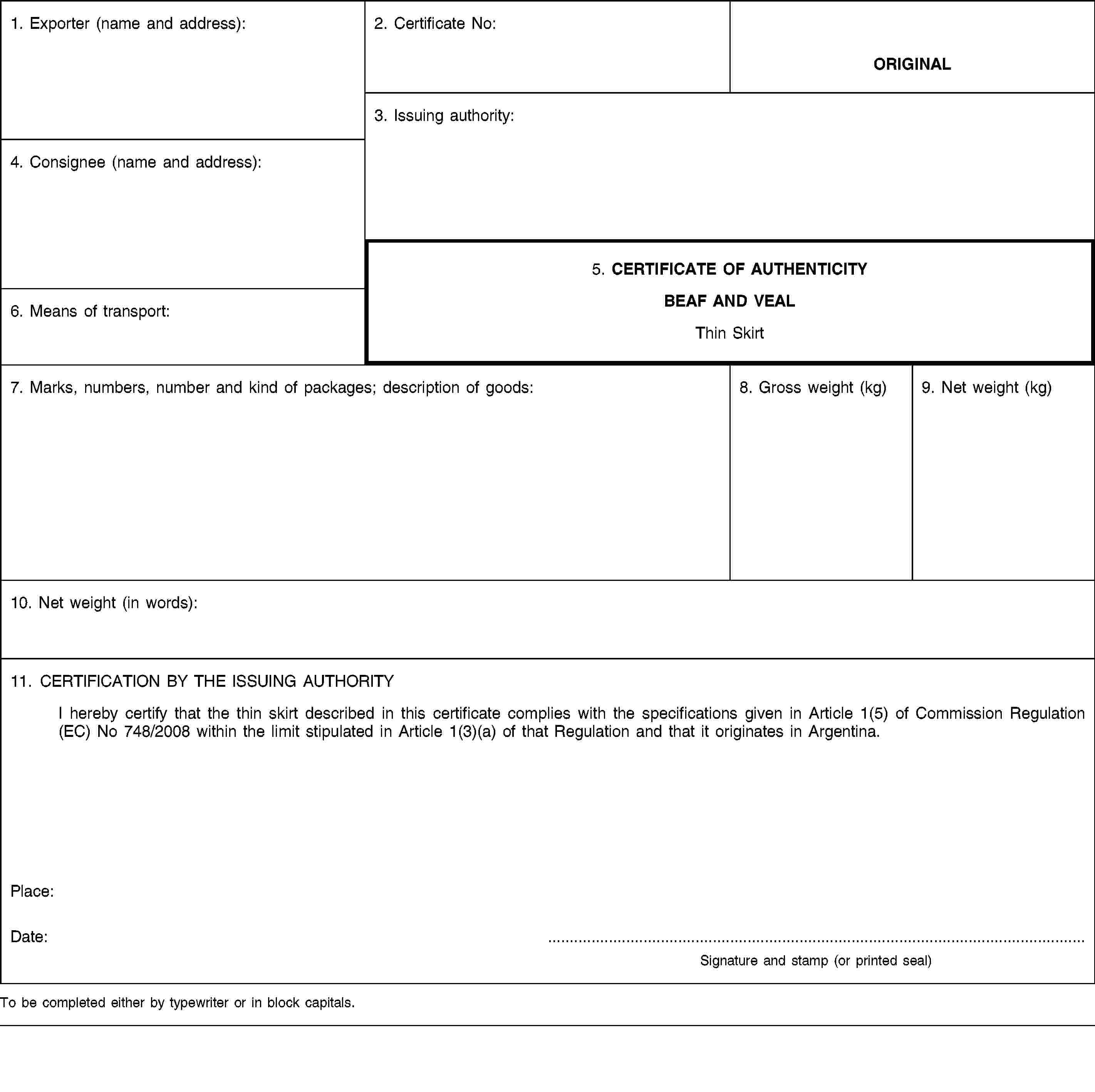 1. Exporter (name and address):2. Certificate No:ORIGINAL3. Issuing authority:4. Consignee (name and address):5. CERTIFICATE OF AUTHENTICITYBEAF AND VEALThin Skirt6. Means of transport:7. Marks, numbers, number and kind of packages; description of goods:8. Gross weight (kg)9. Net weight (kg)10. Net weight (in words):11. CERTIFICATION BY THE ISSUING AUTHORITYI hereby certify that the thin skirt described in this certificate complies with the specifications given in Article 1(5) of Commission Regulation (EC) No 748/2008 within the limit stipulated in Article 1(3)(a) of that Regulation and that it originates in Argentina.Place:Date: …Signature and stamp (or printed seal)To be completed either by typewriter or in block capitals.