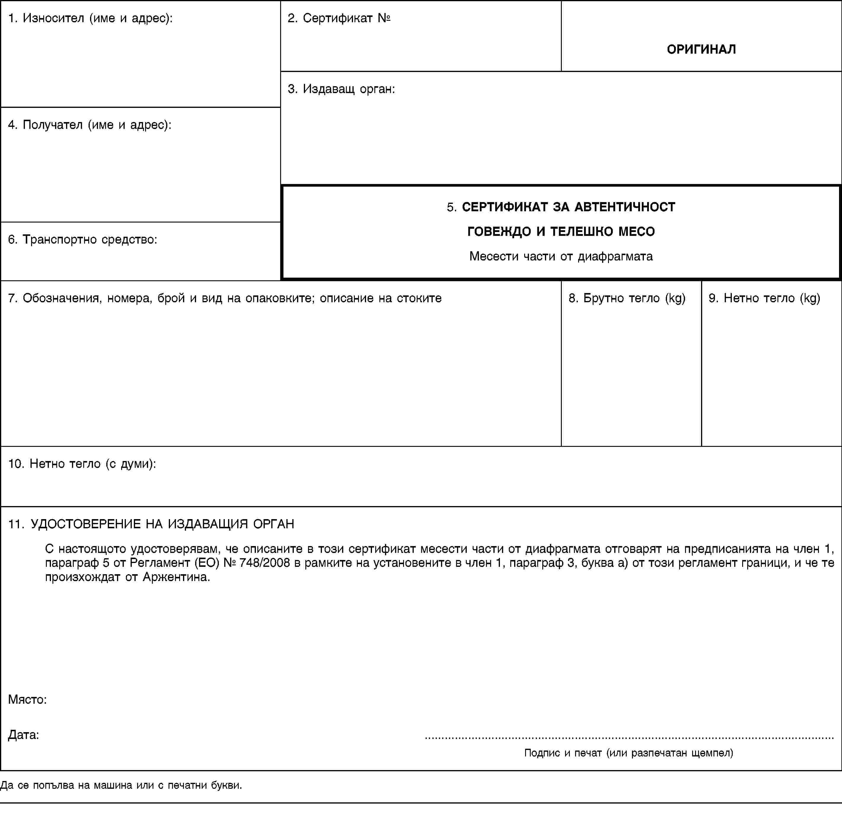 1. Износител (име и адрес):2. Сертификат №ОРИГИНАЛ3. Издаващ орган:4. Получател (име и адрес):5. СЕРТИФИКАТ ЗА АВТЕНТИЧНОСТГОВЕЖДО И ТЕЛЕШКО МЕСОМесести части от диафрагмата6. Транспортно средство:7. Обозначения, номера, брой и вид на опаковките; описание на стоките8. Брутно тегло (kg)9. Нетно тегло (kg)10. Нетно тегло (с думи):11. УДОСТОВЕРЕНИЕ НА ИЗДАВАЩИЯ ОРГАНС настоящото удостоверявам, че описаните в този сертификат месести части от диафрагмата отговарят на предписанията на член 1, параграф 5 от Регламент (ЕО) № 748/2008 в рамките на установените в член 1, параграф 3, буква а) от този регламент граници, и че те произхождат от Аржентина.Място:Дата: …Подпис и печат (или разпечатан щемпел)Да се попълва на машина или с печатни букви.