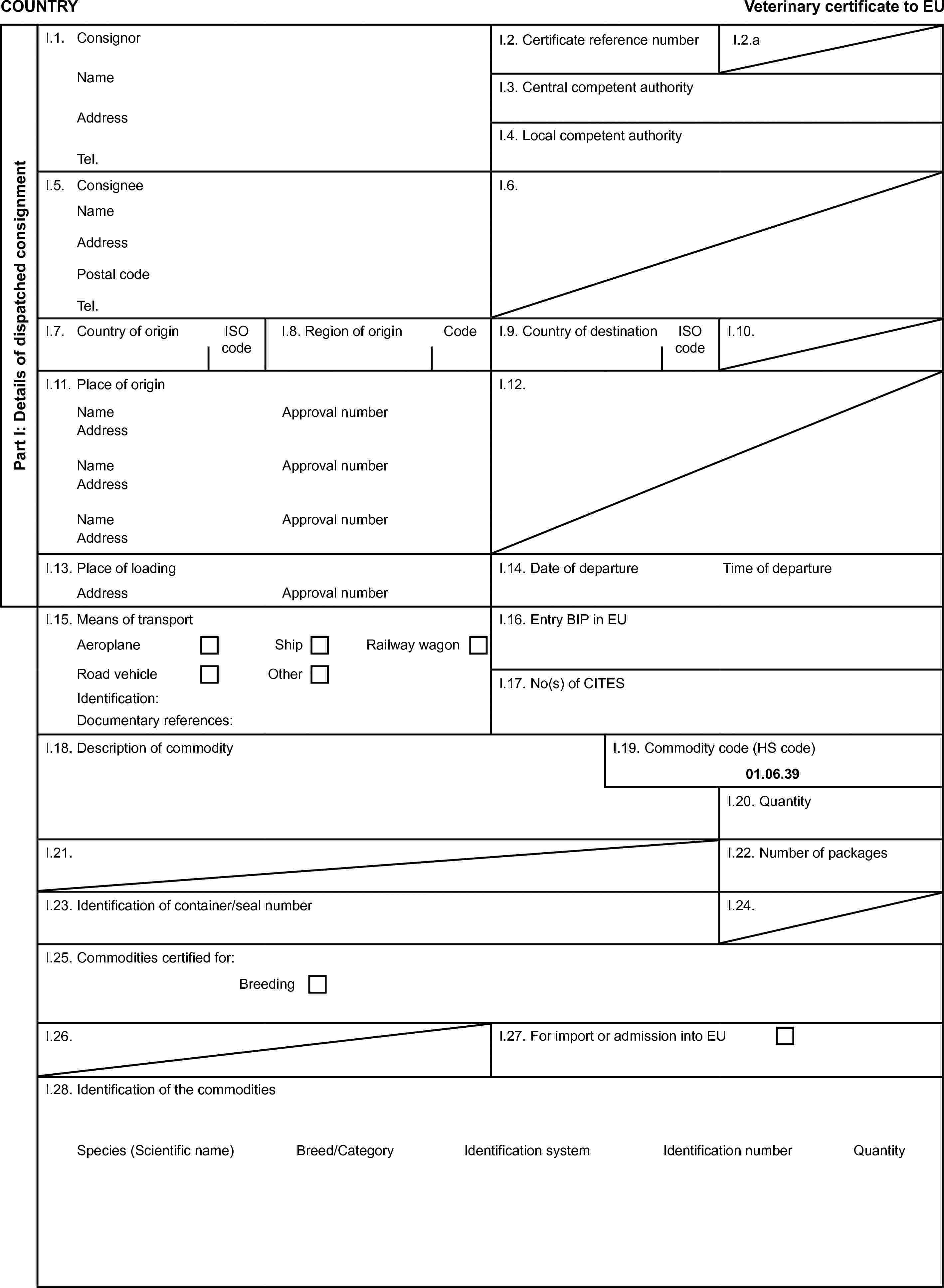 COUNTRYVeterinary certificate to EUPart I: Details of dispatched consignmentI.1. ConsignorI.2. Certificate reference numberI.2.aNameI.3. Central competent authorityAddressI.4. Local competent authorityTel.I.5. ConsigneeI.6.NameAddressPostal codeTel.I.7. Country of originISO codeI.8. Region of originCodeI.9. Country of destinationISO codeI.10.I.11. Place of originI.12.NameApproval numberAddressNameApproval numberAddressNameApproval numberAddressI.13. Place of loadingI.14. Date of departureTime of departureAddressApproval numberI.15. Means of transportI.16. Entry BIP in EUAeroplaneShipRailway wagonRoad vehicleOtherI.17. No(s) of CITESIdentification:Documentary references:I.18. Description of commodityI.19. Commodity code (HS code)01.06.39I.20. QuantityI.21.I.22. Number of packagesI.23. Identification of container/seal numberI.24.I.25. Commodities certified for:BreedingI.26.I.27. For import or admission into EUI.28. Identification of the commoditiesSpecies (Scientific name)Breed/CategoryIdentification systemIdentification numberQuantity