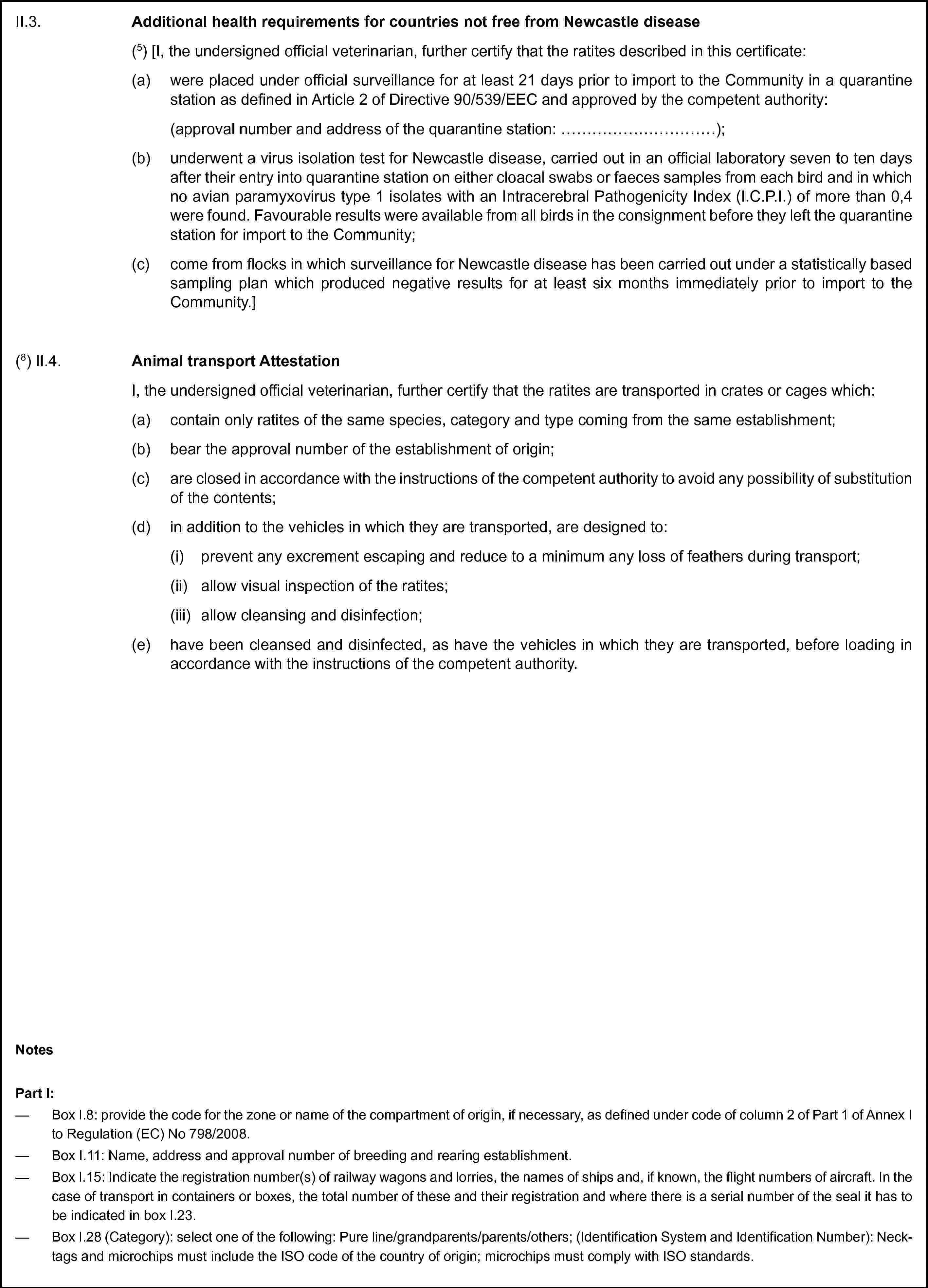 II.3. Additional health requirements for countries not free from Newcastle disease(5) [I, the undersigned official veterinarian, further certify that the ratites described in this certificate:(a) were placed under official surveillance for at least 21 days prior to import to the Community in a quarantine station as defined in Article 2 of Directive 90/539/EEC and approved by the competent authority:(approval number and address of the quarantine station: …);(b) underwent a virus isolation test for Newcastle disease, carried out in an official laboratory seven to ten days after their entry into quarantine station on either cloacal swabs or faeces samples from each bird and in which no avian paramyxovirus type 1 isolates with an Intracerebral Pathogenicity Index (I.C.P.I.) of more than 0,4 were found. Favourable results were available from all birds in the consignment before they left the quarantine station for import to the Community;(c) come from flocks in which surveillance for Newcastle disease has been carried out under a statistically based sampling plan which produced negative results for at least six months immediately prior to import to the Community.](8) II.4. Animal transport AttestationI, the undersigned official veterinarian, further certify that the ratites are transported in crates or cages which:(a) contain only ratites of the same species, category and type coming from the same establishment;(b) bear the approval number of the establishment of origin;(c) are closed in accordance with the instructions of the competent authority to avoid any possibility of substitution of the contents;(d) in addition to the vehicles in which they are transported, are designed to:(i) prevent any excrement escaping and reduce to a minimum any loss of feathers during transport;(ii) allow visual inspection of the ratites;(iii) allow cleansing and disinfection;(e) have been cleansed and disinfected, as have the vehicles in which they are transported, before loading in accordance with the instructions of the competent authority.NotesPart I:— Box I.8: provide the code for the zone or name of the compartment of origin, if necessary, as defined under code of column 2 of Part 1 of Annex I to Regulation (EC) No 798/2008.— Box I.11: Name, address and approval number of breeding and rearing establishment.— Box I.15: Indicate the registration number(s) of railway wagons and lorries, the names of ships and, if known, the flight numbers of aircraft. In the case of transport in containers or boxes, the total number of these and their registration and where there is a serial number of the seal it has to be indicated in box I.23.— Box I.28 (Category): select one of the following: Pure line/grandparents/parents/others; (Identification System and Identification Number): Neck-tags and microchips must include the ISO code of the country of origin; microchips must comply with ISO standards.