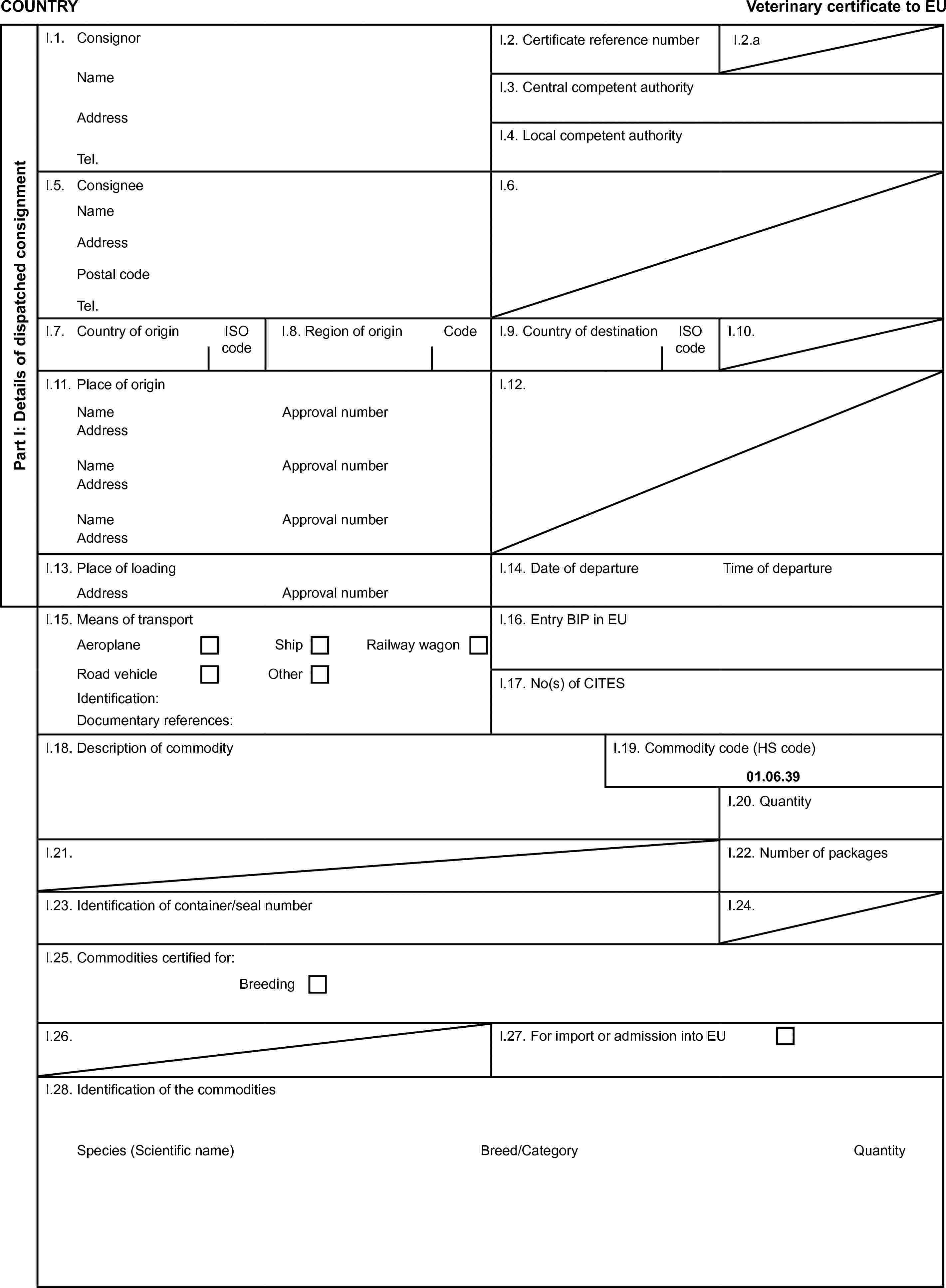 COUNTRYVeterinary certificate to EUPart I: Details of dispatched consignmentI.1. ConsignorI.2. Certificate reference numberI.2.aNameI.3. Central competent authorityAddressI.4. Local competent authorityTel.I.5. ConsigneeI.6.NameAddressPostal codeTel.I.7. Country of originISO codeI.8. Region of originCodeI.9. Country of destinationISO codeI.10.I.11. Place of originI.12.NameApproval numberAddressNameApproval numberAddressNameApproval numberAddressI.13. Place of loadingI.14. Date of departureTime of departureAddressApproval numberI.15. Means of transportI.16. Entry BIP in EUAeroplaneShipRailway wagonRoad vehicleOtherI.17. No(s) of CITESIdentification:Documentary references:I.18. Description of commodityI.19. Commodity code (HS code)01.06.39I.20. QuantityI.21.I.22. Number of packagesI.23. Identification of container/seal numberI.24.I.25. Commodities certified for:BreedingI.26.I.27. For import or admission into EUI.28. Identification of the commoditiesSpecies (Scientific name)Breed/CategoryQuantity