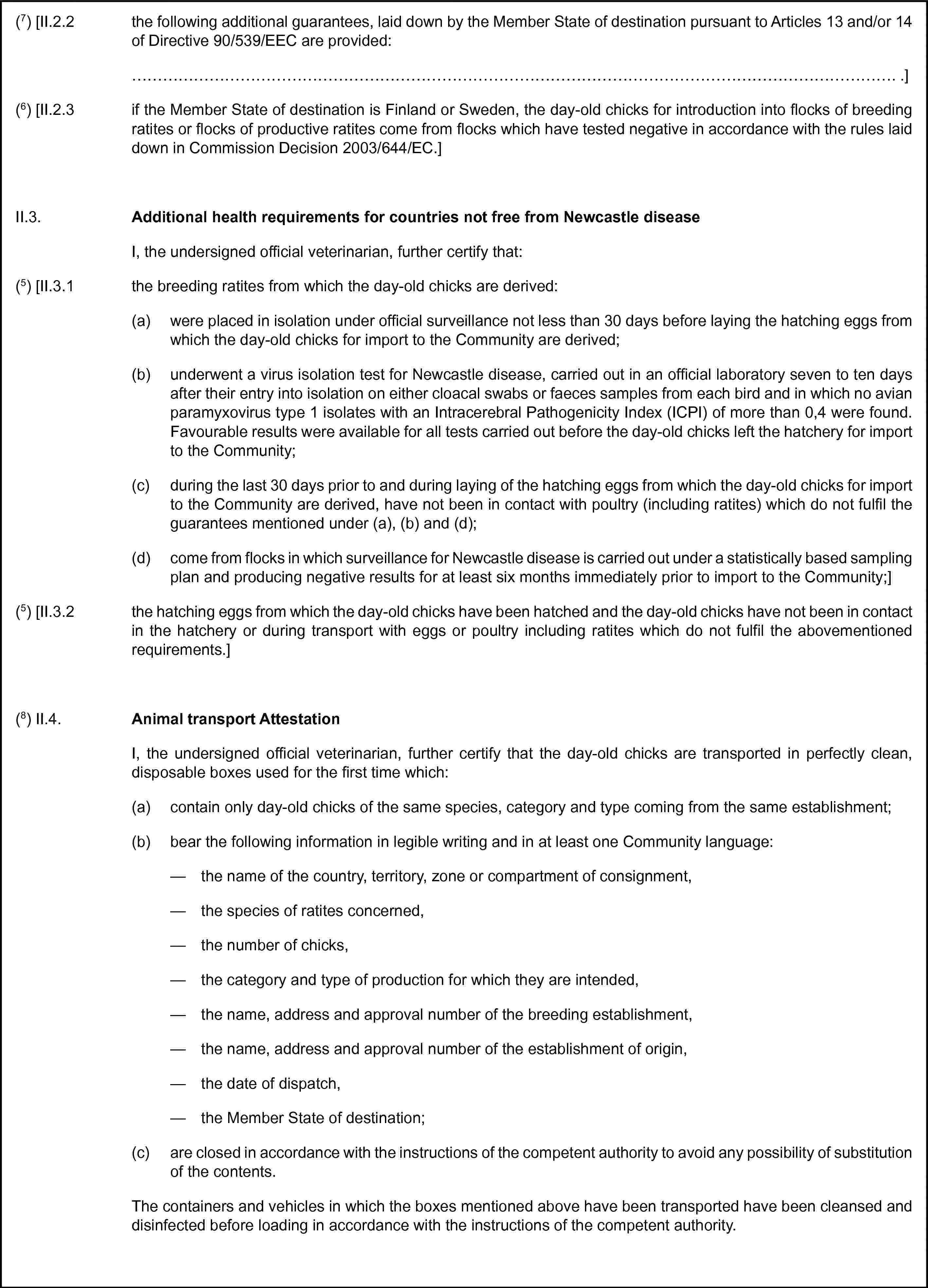 (7) [II.2.2 the following additional guarantees, laid down by the Member State of destination pursuant to Articles 13 and/or 14 of Directive 90/539/EEC are provided:… .](6) [II.2.3 if the Member State of destination is Finland or Sweden, the day-old chicks for introduction into flocks of breeding ratites or flocks of productive ratites come from flocks which have tested negative in accordance with the rules laid down in Commission Decision 2003/644/EC.]II.3. Additional health requirements for countries not free from Newcastle diseaseI, the undersigned official veterinarian, further certify that:(5) [II.3.1 the breeding ratites from which the day-old chicks are derived:(a) were placed in isolation under official surveillance not less than 30 days before laying the hatching eggs from which the day-old chicks for import to the Community are derived;(b) underwent a virus isolation test for Newcastle disease, carried out in an official laboratory seven to ten days after their entry into isolation on either cloacal swabs or faeces samples from each bird and in which no avian paramyxovirus type 1 isolates with an Intracerebral Pathogenicity Index (ICPI) of more than 0,4 were found. Favourable results were available for all tests carried out before the day-old chicks left the hatchery for import to the Community;(c) during the last 30 days prior to and during laying of the hatching eggs from which the day-old chicks for import to the Community are derived, have not been in contact with poultry (including ratites) which do not fulfil the guarantees mentioned under (a), (b) and (d);(d) come from flocks in which surveillance for Newcastle disease is carried out under a statistically based sampling plan and producing negative results for at least six months immediately prior to import to the Community;](5) [II.3.2 the hatching eggs from which the day-old chicks have been hatched and the day-old chicks have not been in contact in the hatchery or during transport with eggs or poultry including ratites which do not fulfil the abovementioned requirements.](8) II.4. Animal transport AttestationI, the undersigned official veterinarian, further certify that the day-old chicks are transported in perfectly clean, disposable boxes used for the first time which:(a) contain only day-old chicks of the same species, category and type coming from the same establishment;(b) bear the following information in legible writing and in at least one Community language:— the name of the country, territory, zone or compartment of consignment,— the species of ratites concerned,— the number of chicks,— the category and type of production for which they are intended,— the name, address and approval number of the breeding establishment,— the name, address and approval number of the establishment of origin,— the date of dispatch,— the Member State of destination;(c) are closed in accordance with the instructions of the competent authority to avoid any possibility of substitution of the contents.The containers and vehicles in which the boxes mentioned above have been transported have been cleansed and disinfected before loading in accordance with the instructions of the competent authority.