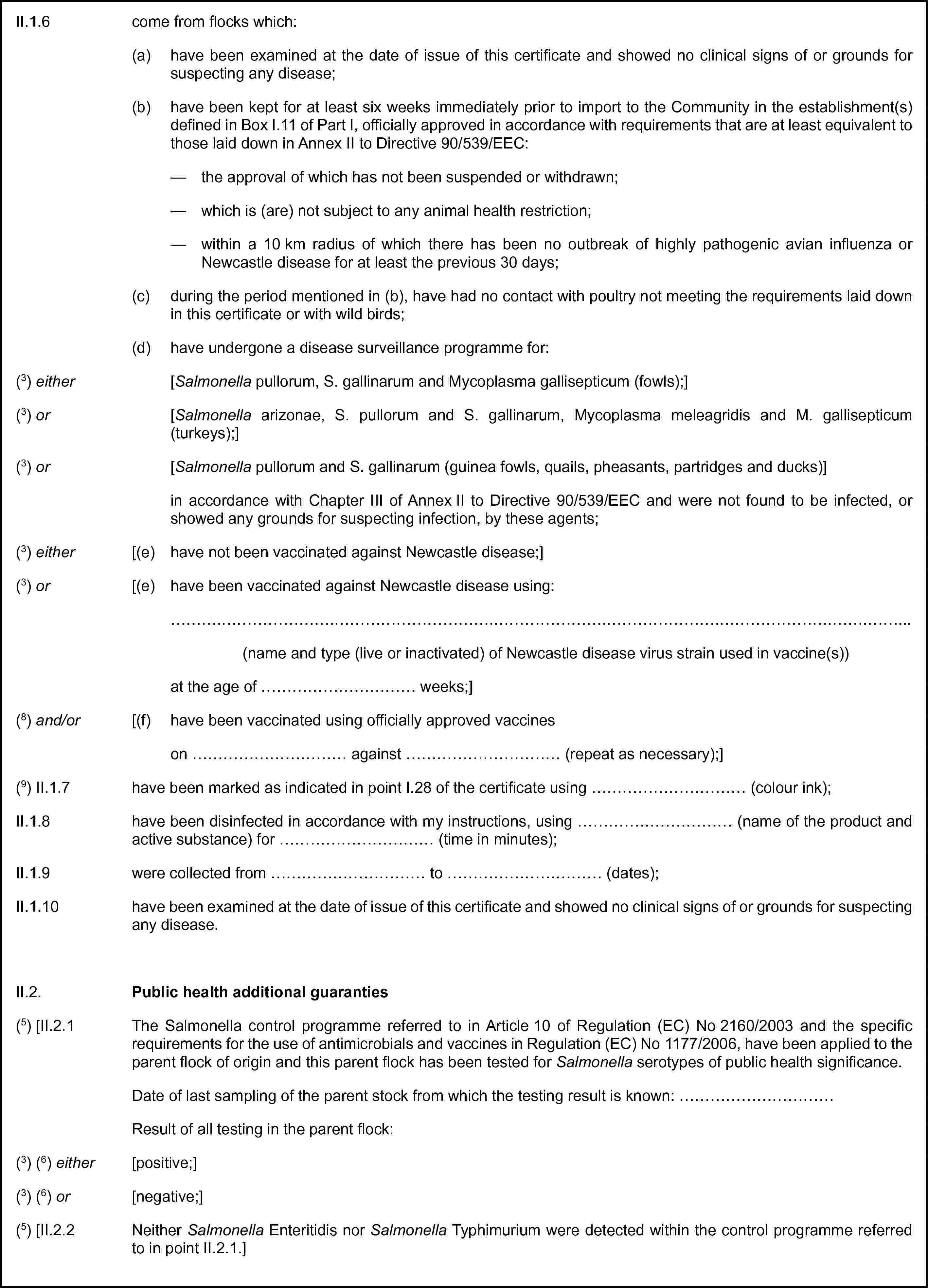 II.1.6 come from flocks which:(a) have been examined at the date of issue of this certificate and showed no clinical signs of or grounds for suspecting any disease;(b) have been kept for at least six weeks immediately prior to import to the Community in the establishment(s) defined in Box I.11 of Part I, officially approved in accordance with requirements that are at least equivalent to those laid down in Annex II to Directive 90/539/EEC:— the approval of which has not been suspended or withdrawn;— which is (are) not subject to any animal health restriction;— within a 10 km radius of which there has been no outbreak of highly pathogenic avian influenza or Newcastle disease for at least the previous 30 days;(c) during the period mentioned in (b), have had no contact with poultry not meeting the requirements laid down in this certificate or with wild birds;(d) have undergone a disease surveillance programme for:(3) either [Salmonella pullorum, S. gallinarum and Mycoplasma gallisepticum (fowls);](3) or [Salmonella arizonae, S. pullorum and S. gallinarum, Mycoplasma meleagridis and M. gallisepticum (turkeys);](3) or [Salmonella pullorum and S. gallinarum (guinea fowls, quails, pheasants, partridges and ducks)]in accordance with Chapter III of Annex II to Directive 90/539/EEC and were not found to be infected, or showed any grounds for suspecting infection, by these agents;(3) either [(e) have not been vaccinated against Newcastle disease;](3) or [(e) have been vaccinated against Newcastle disease using:…(name and type (live or inactivated) of Newcastle disease virus strain used in vaccine(s))at the age of … weeks;](8) and/or [(f) have been vaccinated using officially approved vaccineson … against … (repeat as necessary);](9) II.1.7 have been marked as indicated in point I.28 of the certificate using … (colour ink);II.1.8 have been disinfected in accordance with my instructions, using … (name of the product and active substance) for … (time in minutes);II.1.9 were collected from … to … (dates);II.1.10 have been examined at the date of issue of this certificate and showed no clinical signs of or grounds for suspecting any disease.II.2. Public health additional guaranties(5) [II.2.1 The Salmonella control programme referred to in Article 10 of Regulation (EC) No 2160/2003 and the specific requirements for the use of antimicrobials and vaccines in Regulation (EC) No 1177/2006, have been applied to the parent flock of origin and this parent flock has been tested for Salmonella serotypes of public health significance.Date of last sampling of the parent stock from which the testing result is known: …Result of all testing in the parent flock:(3) (6) either [positive;](3) (6) or [negative;](5) [II.2.2 Neither Salmonella Enteritidis nor Salmonella Typhimurium were detected within the control programme referred to in point II.2.1.]