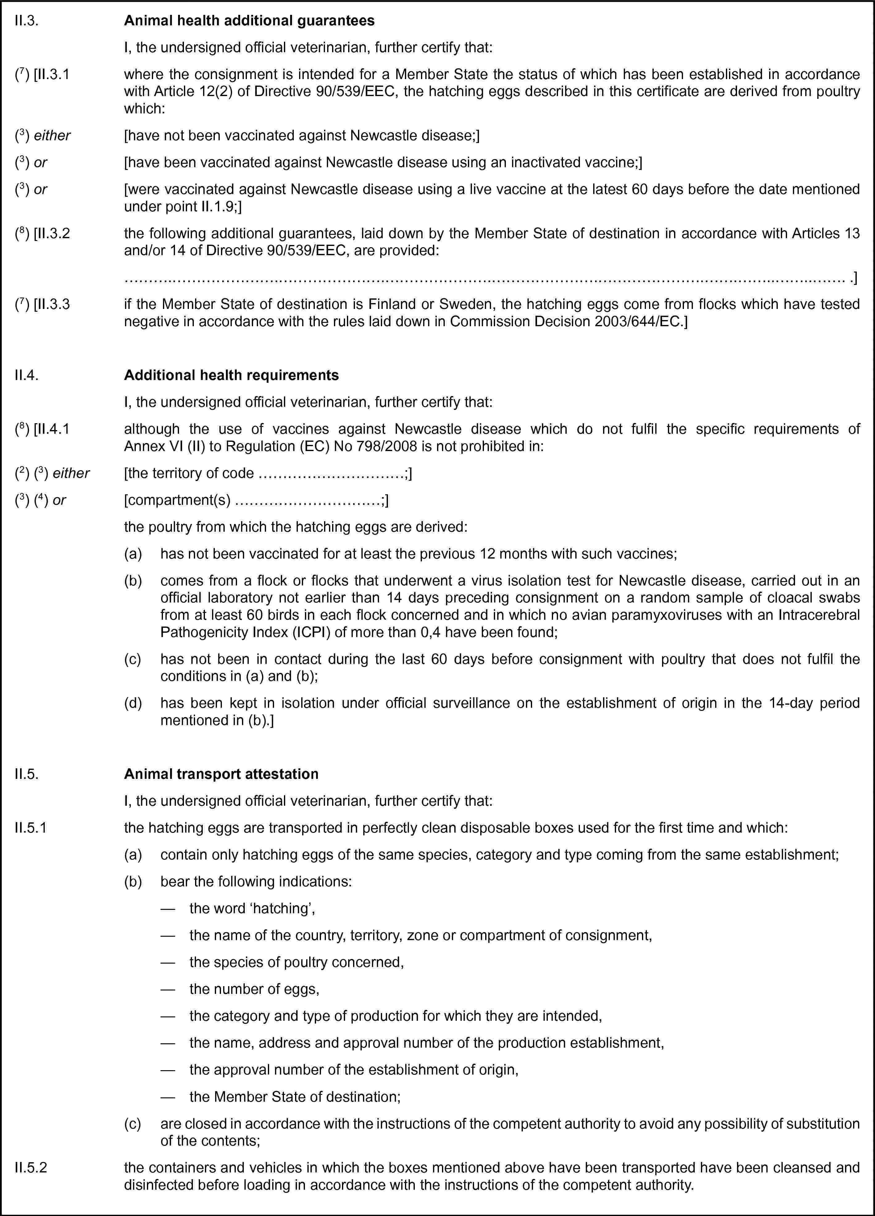 II.3. Animal health additional guaranteesI, the undersigned official veterinarian, further certify that:(7) [II.3.1 where the consignment is intended for a Member State the status of which has been established in accordance with Article 12(2) of Directive 90/539/EEC, the hatching eggs described in this certificate are derived from poultry which:(3) either [have not been vaccinated against Newcastle disease;](3) or [have been vaccinated against Newcastle disease using an inactivated vaccine;](3) or [were vaccinated against Newcastle disease using a live vaccine at the latest 60 days before the date mentioned under point II.1.9;](8) [II.3.2 the following additional guarantees, laid down by the Member State of destination in accordance with Articles 13 and/or 14 of Directive 90/539/EEC, are provided:… .](7) [II.3.3 if the Member State of destination is Finland or Sweden, the hatching eggs come from flocks which have tested negative in accordance with the rules laid down in Commission Decision 2003/644/EC.]II.4. Additional health requirementsI, the undersigned official veterinarian, further certify that:(8) [II.4.1 although the use of vaccines against Newcastle disease which do not fulfil the specific requirements of Annex VI (II) to Regulation (EC) No 798/2008 is not prohibited in:(2) (3) either [the territory of code …;](3) (4) or [compartment(s) …;]the poultry from which the hatching eggs are derived:(a) has not been vaccinated for at least the previous 12 months with such vaccines;(b) comes from a flock or flocks that underwent a virus isolation test for Newcastle disease, carried out in an official laboratory not earlier than 14 days preceding consignment on a random sample of cloacal swabs from at least 60 birds in each flock concerned and in which no avian paramyxoviruses with an Intracerebral Pathogenicity Index (ICPI) of more than 0,4 have been found;(c) has not been in contact during the last 60 days before consignment with poultry that does not fulfil the conditions in (a) and (b);(d) has been kept in isolation under official surveillance on the establishment of origin in the 14-day period mentioned in (b).]II.5. Animal transport attestationI, the undersigned official veterinarian, further certify that:II.5.1 the hatching eggs are transported in perfectly clean disposable boxes used for the first time and which:(a) contain only hatching eggs of the same species, category and type coming from the same establishment;(b) bear the following indications:— the word ‘hatching’,— the name of the country, territory, zone or compartment of consignment,— the species of poultry concerned,— the number of eggs,— the category and type of production for which they are intended,— the name, address and approval number of the production establishment,— the approval number of the establishment of origin,— the Member State of destination;(c) are closed in accordance with the instructions of the competent authority to avoid any possibility of substitution of the contents;II.5.2 the containers and vehicles in which the boxes mentioned above have been transported have been cleansed and disinfected before loading in accordance with the instructions of the competent authority.