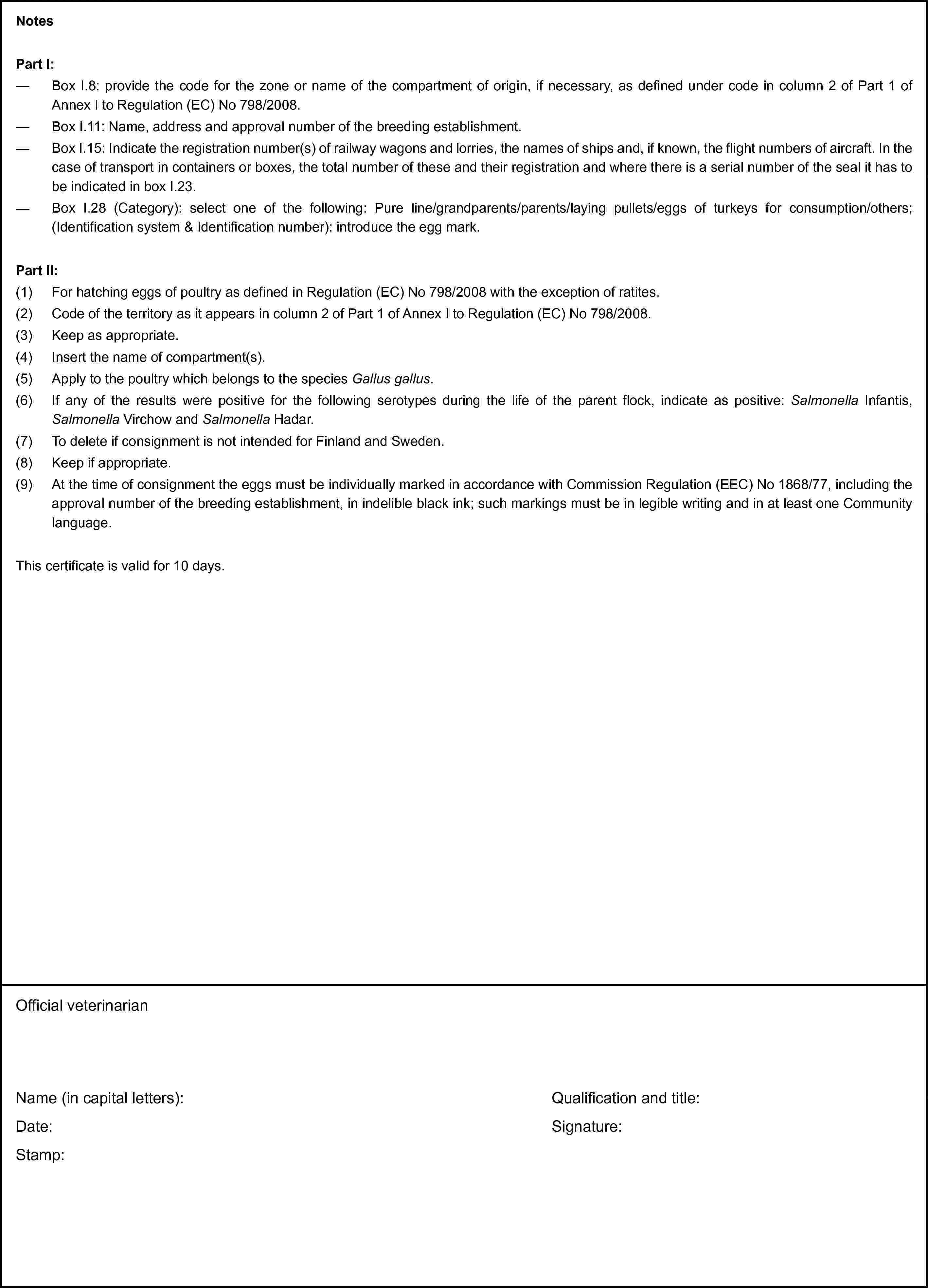 NotesPart I:— Box I.8: provide the code for the zone or name of the compartment of origin, if necessary, as defined under code in column 2 of Part 1 of Annex I to Regulation (EC) No 798/2008.— Box I.11: Name, address and approval number of the breeding establishment.— Box I.15: Indicate the registration number(s) of railway wagons and lorries, the names of ships and, if known, the flight numbers of aircraft. In the case of transport in containers or boxes, the total number of these and their registration and where there is a serial number of the seal it has to be indicated in box I.23.— Box I.28 (Category): select one of the following: Pure line/grandparents/parents/laying pullets/eggs of turkeys for consumption/others; (Identification system & Identification number): introduce the egg mark.Part II:(1) For hatching eggs of poultry as defined in Regulation (EC) No 798/2008 with the exception of ratites.(2) Code of the territory as it appears in column 2 of Part 1 of Annex I to Regulation (EC) No 798/2008.(3) Keep as appropriate.(4) Insert the name of compartment(s).(5) Apply to the poultry which belongs to the species Gallus gallus.(6) If any of the results were positive for the following serotypes during the life of the parent flock, indicate as positive: Salmonella Infantis, Salmonella Virchow and Salmonella Hadar.(7) To delete if consignment is not intended for Finland and Sweden.(8) Keep if appropriate.(9) At the time of consignment the eggs must be individually marked in accordance with Commission Regulation (EEC) No 1868/77, including the approval number of the breeding establishment, in indelible black ink; such markings must be in legible writing and in at least one Community language.This certificate is valid for 10 days.Official veterinarianName (in capital letters):Date:Stamp:Qualification and title:Signature: