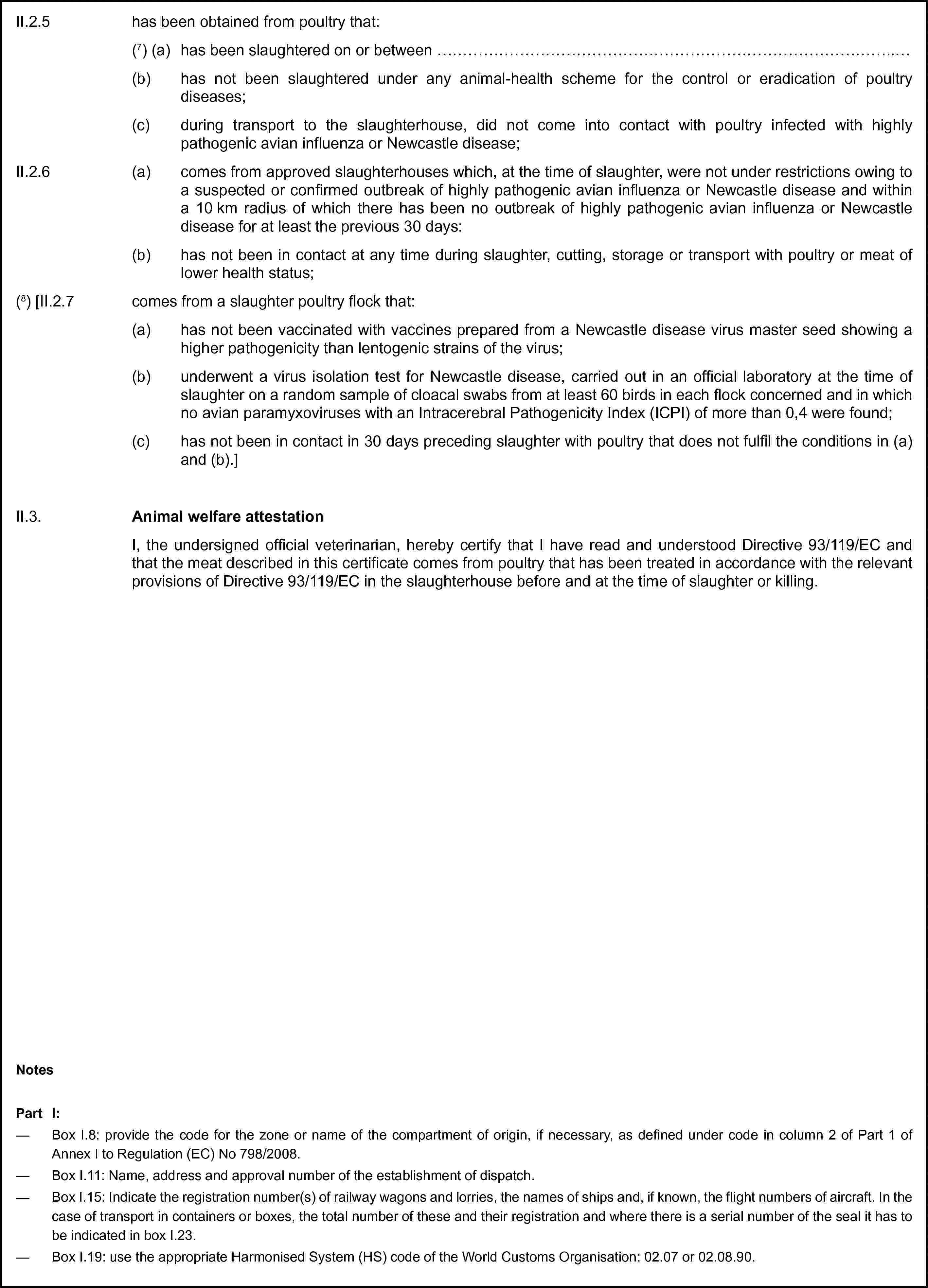 II.2.5 has been obtained from poultry that:(7) (a) has been slaughtered on or between …(b) has not been slaughtered under any animal-health scheme for the control or eradication of poultry diseases;(c) during transport to the slaughterhouse, did not come into contact with poultry infected with highly pathogenic avian influenza or Newcastle disease;II.2.6 (a) comes from approved slaughterhouses which, at the time of slaughter, were not under restrictions owing to a suspected or confirmed outbreak of highly pathogenic avian influenza or Newcastle disease and within a 10 km radius of which there has been no outbreak of highly pathogenic avian influenza or Newcastle disease for at least the previous 30 days:(b) has not been in contact at any time during slaughter, cutting, storage or transport with poultry or meat of lower health status;(8) [II.2.7 comes from a slaughter poultry flock that:(a) has not been vaccinated with vaccines prepared from a Newcastle disease virus master seed showing a higher pathogenicity than lentogenic strains of the virus;(b) underwent a virus isolation test for Newcastle disease, carried out in an official laboratory at the time of slaughter on a random sample of cloacal swabs from at least 60 birds in each flock concerned and in which no avian paramyxoviruses with an Intracerebral Pathogenicity Index (ICPI) of more than 0,4 were found;(c) has not been in contact in 30 days preceding slaughter with poultry that does not fulfil the conditions in (a) and (b).]II.3. Animal welfare attestationI, the undersigned official veterinarian, hereby certify that I have read and understood Directive 93/119/EC and that the meat described in this certificate comes from poultry that has been treated in accordance with the relevant provisions of Directive 93/119/EC in the slaughterhouse before and at the time of slaughter or killing.NotesPart I:— Box I.8: provide the code for the zone or name of the compartment of origin, if necessary, as defined under code in column 2 of Part 1 of Annex I to Regulation (EC) No 798/2008.— Box I.11: Name, address and approval number of the establishment of dispatch.— Box I.15: Indicate the registration number(s) of railway wagons and lorries, the names of ships and, if known, the flight numbers of aircraft. In the case of transport in containers or boxes, the total number of these and their registration and where there is a serial number of the seal it has to be indicated in box I.23.— Box I.19: use the appropriate Harmonised System (HS) code of the World Customs Organisation: 02.07 or 02.08.90.