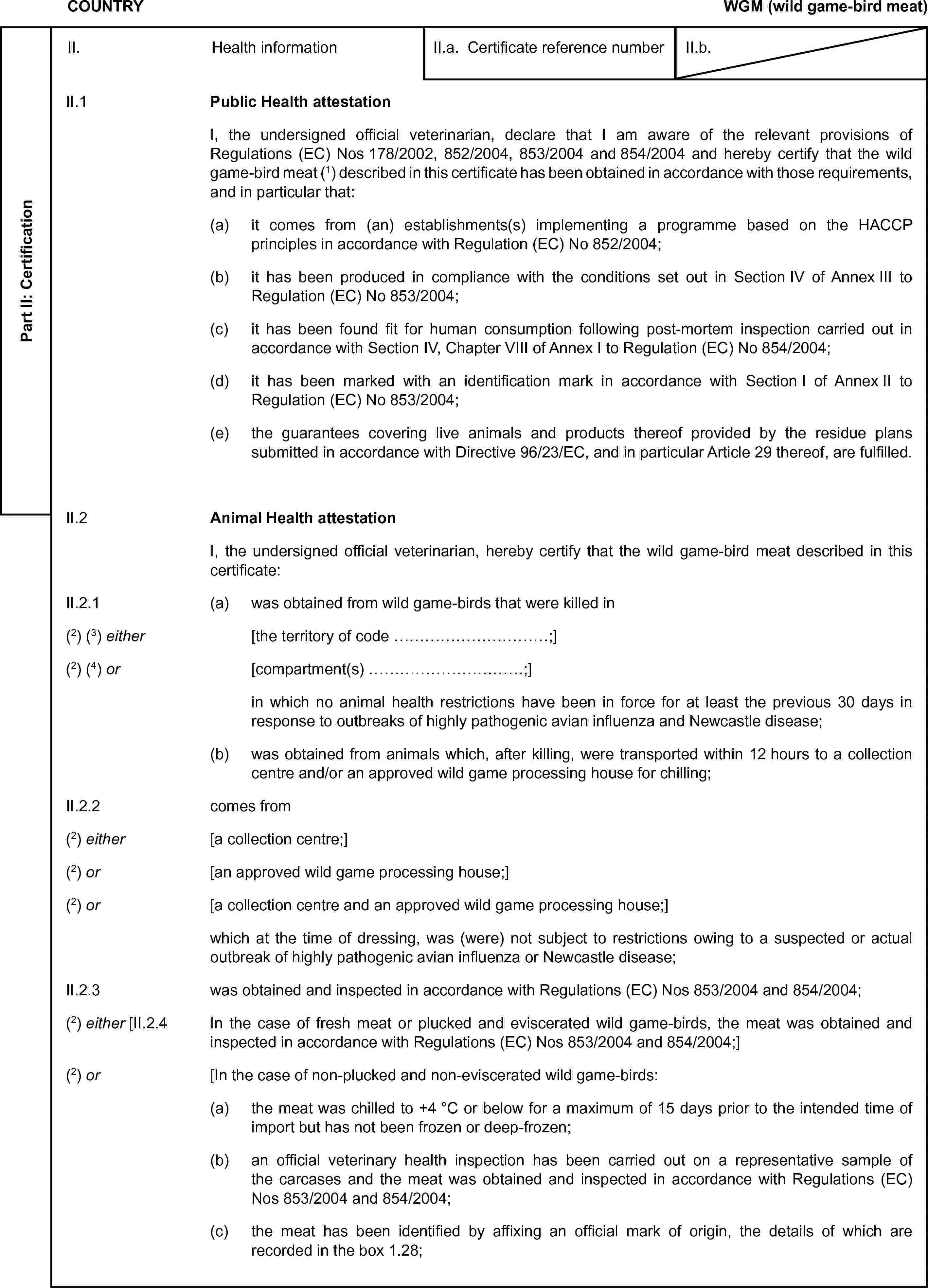 COUNTRYWGM (wild game-bird meat)Part II: CertificationII. Health informationII.a. Certificate reference numberII.b.II.1 Public Health attestationI, the undersigned official veterinarian, declare that I am aware of the relevant provisions of Regulations (EC) Nos 178/2002, 852/2004, 853/2004 and 854/2004 and hereby certify that the wild game-bird meat (1) described in this certificate has been obtained in accordance with those requirements, and in particular that:(a) it comes from (an) establishments(s) implementing a programme based on the HACCP principles in accordance with Regulation (EC) No 852/2004;(b) it has been produced in compliance with the conditions set out in Section IV of Annex III to Regulation (EC) No 853/2004;(c) it has been found fit for human consumption following post-mortem inspection carried out in accordance with Section IV, Chapter VIII of Annex I to Regulation (EC) No 854/2004;(d) it has been marked with an identification mark in accordance with Section I of Annex II to Regulation (EC) No 853/2004;(e) the guarantees covering live animals and products thereof provided by the residue plans submitted in accordance with Directive 96/23/EC, and in particular Article 29 thereof, are fulfilled.II.2 Animal Health attestationI, the undersigned official veterinarian, hereby certify that the wild game-bird meat described in this certificate:II.2.1 (a) was obtained from wild game-birds that were killed in(2) (3) either [the territory of code …;](2) (4) or [compartment(s) …;]in which no animal health restrictions have been in force for at least the previous 30 days in response to outbreaks of highly pathogenic avian influenza and Newcastle disease;(b) was obtained from animals which, after killing, were transported within 12 hours to a collection centre and/or an approved wild game processing house for chilling;II.2.2 comes from(2) either [a collection centre;](2) or [an approved wild game processing house;](2) or [a collection centre and an approved wild game processing house;]which at the time of dressing, was (were) not subject to restrictions owing to a suspected or actual outbreak of highly pathogenic avian influenza or Newcastle disease;II.2.3 was obtained and inspected in accordance with Regulations (EC) Nos 853/2004 and 854/2004;(2) either [II.2.4 In the case of fresh meat or plucked and eviscerated wild game-birds, the meat was obtained and inspected in accordance with Regulations (EC) Nos 853/2004 and 854/2004;](2) or [In the case of non-plucked and non-eviscerated wild game-birds:(a) the meat was chilled to +4 °C or below for a maximum of 15 days prior to the intended time of import but has not been frozen or deep-frozen;(b) an official veterinary health inspection has been carried out on a representative sample of the carcases and the meat was obtained and inspected in accordance with Regulations (EC) Nos 853/2004 and 854/2004;(c) the meat has been identified by affixing an official mark of origin, the details of which are recorded in the box 1.28;