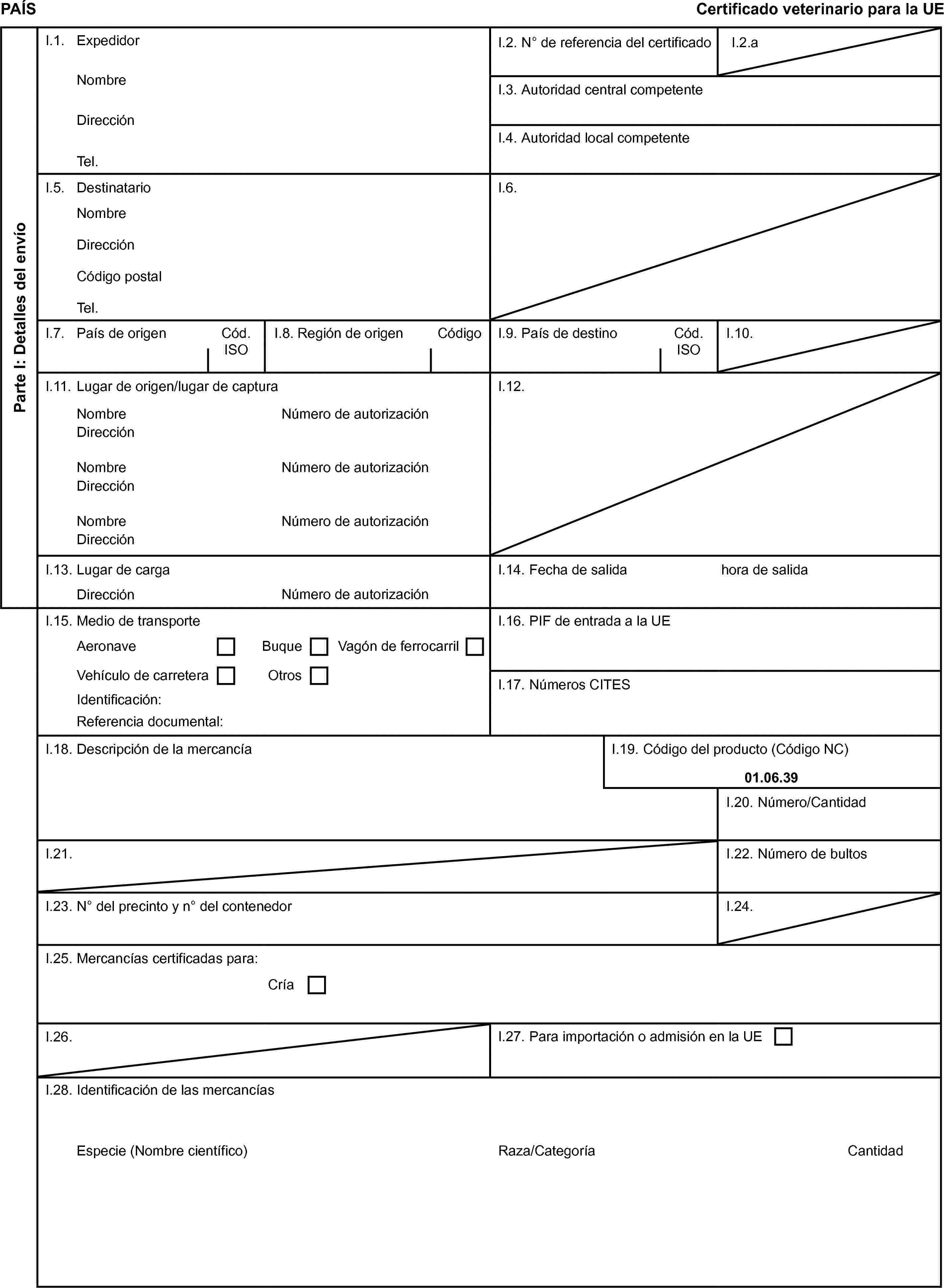 PAÍSCertificado veterinario para la UEParte I: Detalles del envíoI.1. ExpedidorI.2. N° de referencia del certificadoI.2.aNombreI.3. Autoridad central competenteDirecciónI.4. Autoridad local competenteTel.I.5. DestinatarioI.6.NombreDirecciónCódigo postalTel.I.7. País de origenCód. ISOI.8. Región de origenCódigoI.9. País de destinoCód. ISOI.10.I.11. Lugar de origen/lugar de capturaI.12.NombreNúmero de autorizaciónDirecciónNombreNúmero de autorizaciónDirecciónNombreNúmero de autorizaciónDirecciónI.13. Lugar de cargaI.14. Fecha de salidahora de salidaDirecciónNúmero de autorizaciónI.15. Medio de transporteI.16. PIF de entrada a la UEAeronaveBuqueVagón de ferrocarrilVehículo de carreteraOtrosI.17. Números CITESIdentificación:Referencia documental:I.18. Descripción de la mercancíaI.19. Código del producto (Código NC)01.06.39I.20. Número/CantidadI.21.I.22. Número de bultosI.23. N° del precinto y n° del contenedorI.24.I.25. Mercancías certificadas para:CríaI.26.I.27. Para importación o admisión en la UEI.28. Identificación de las mercancíasEspecie (Nombre científico)Raza/CategoríaCantidad