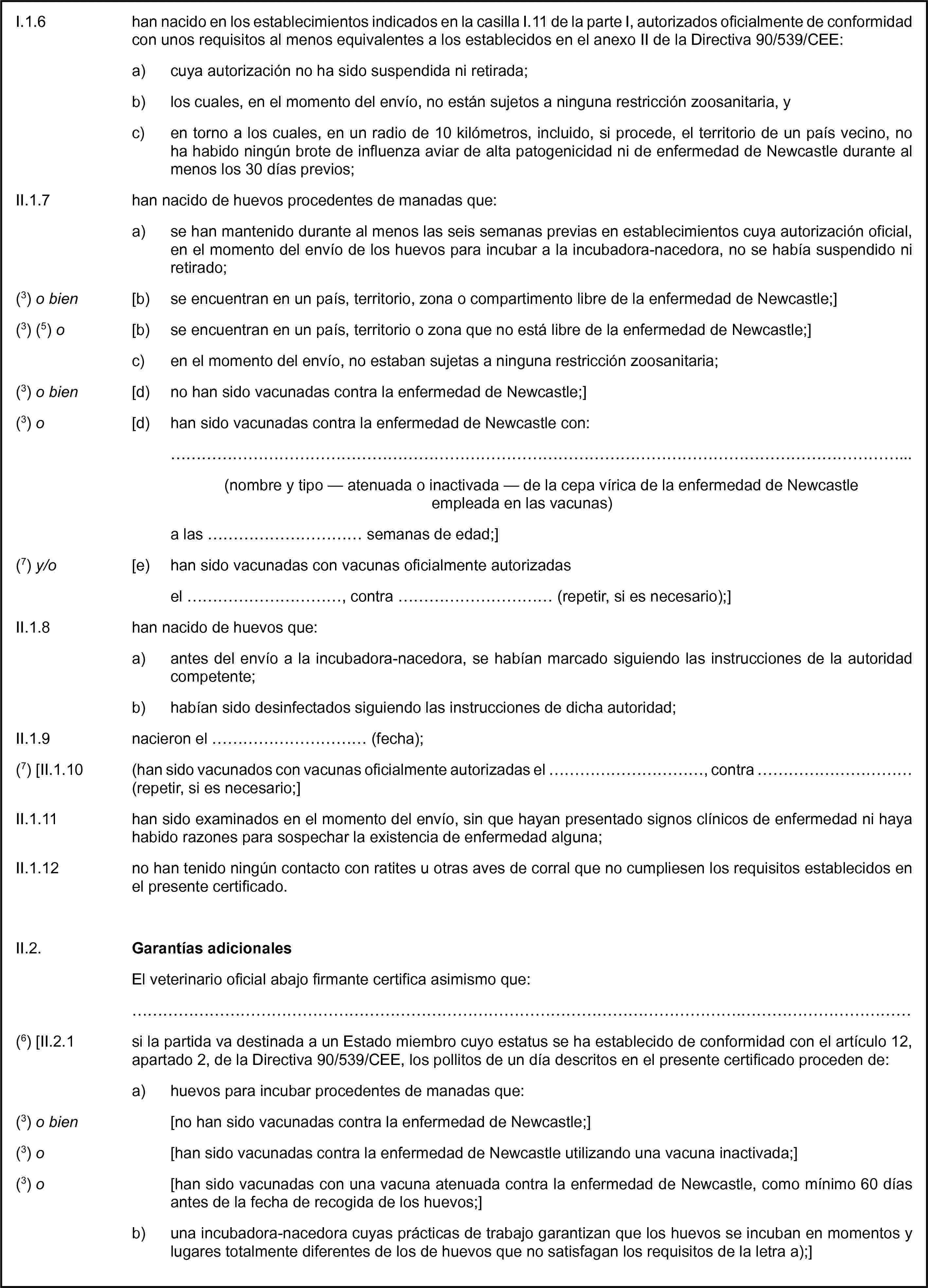 I.1.6 han nacido en los establecimientos indicados en la casilla I.11 de la parte I, autorizados oficialmente de conformidad con unos requisitos al menos equivalentes a los establecidos en el anexo II de la Directiva 90/539/CEE:a) cuya autorización no ha sido suspendida ni retirada;b) los cuales, en el momento del envío, no están sujetos a ninguna restricción zoosanitaria, yc) en torno a los cuales, en un radio de 10 kilómetros, incluido, si procede, el territorio de un país vecino, no ha habido ningún brote de influenza aviar de alta patogenicidad ni de enfermedad de Newcastle durante al menos los 30 días previos;II.1.7 han nacido de huevos procedentes de manadas que:a) se han mantenido durante al menos las seis semanas previas en establecimientos cuya autorización oficial, en el momento del envío de los huevos para incubar a la incubadora-nacedora, no se había suspendido ni retirado;(3) o bien [b) se encuentran en un país, territorio, zona o compartimento libre de la enfermedad de Newcastle;](3) (5) o [b) se encuentran en un país, territorio o zona que no está libre de la enfermedad de Newcastle;]c) en el momento del envío, no estaban sujetas a ninguna restricción zoosanitaria;(3) o bien [d) no han sido vacunadas contra la enfermedad de Newcastle;](3) o [d) han sido vacunadas contra la enfermedad de Newcastle con:…(nombre y tipo — atenuada o inactivada — de la cepa vírica de la enfermedad de Newcastle empleada en las vacunas)a las … semanas de edad;](7) y/o [e) han sido vacunadas con vacunas oficialmente autorizadasel …, contra … (repetir, si es necesario);]II.1.8 han nacido de huevos que:a) antes del envío a la incubadora-nacedora, se habían marcado siguiendo las instrucciones de la autoridad competente;b) habían sido desinfectados siguiendo las instrucciones de dicha autoridad;II.1.9 nacieron el … (fecha);(7) [II.1.10 (han sido vacunados con vacunas oficialmente autorizadas el …, contra … (repetir, si es necesario;]II.1.11 han sido examinados en el momento del envío, sin que hayan presentado signos clínicos de enfermedad ni haya habido razones para sospechar la existencia de enfermedad alguna;II.1.12 no han tenido ningún contacto con ratites u otras aves de corral que no cumpliesen los requisitos establecidos en el presente certificado.II.2. Garantías adicionalesEl veterinario oficial abajo firmante certifica asimismo que:…(6) [II.2.1 si la partida va destinada a un Estado miembro cuyo estatus se ha establecido de conformidad con el artículo 12, apartado 2, de la Directiva 90/539/CEE, los pollitos de un día descritos en el presente certificado proceden de:a) huevos para incubar procedentes de manadas que:(3) o bien [no han sido vacunadas contra la enfermedad de Newcastle;](3) o [han sido vacunadas contra la enfermedad de Newcastle utilizando una vacuna inactivada;](3) o [han sido vacunadas con una vacuna atenuada contra la enfermedad de Newcastle, como mínimo 60 días antes de la fecha de recogida de los huevos;]b) una incubadora-nacedora cuyas prácticas de trabajo garantizan que los huevos se incuban en momentos y lugares totalmente diferentes de los de huevos que no satisfagan los requisitos de la letra a);]