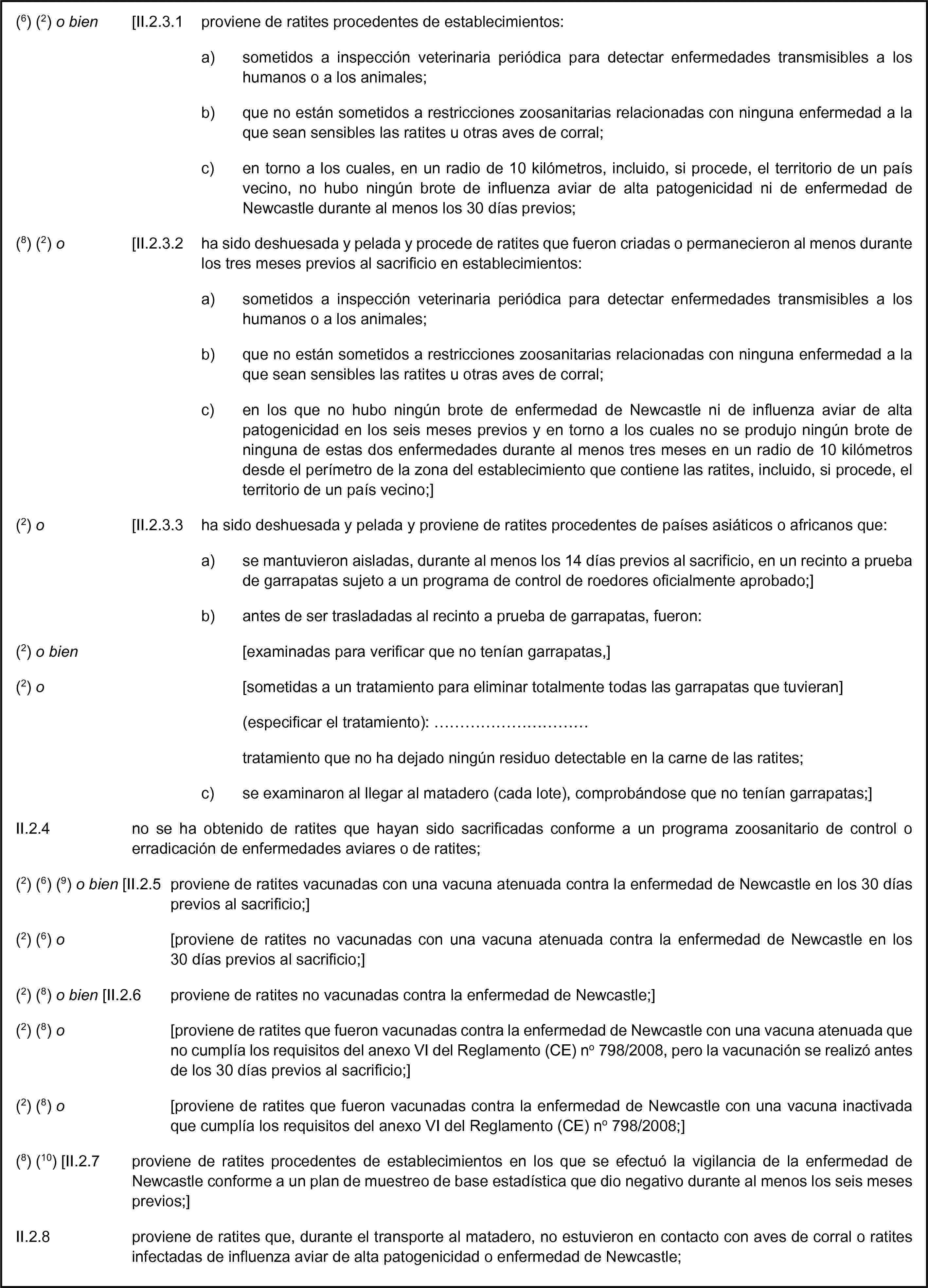 (6) (2) o bien [II.2.3.1 proviene de ratites procedentes de establecimientos:a) sometidos a inspección veterinaria periódica para detectar enfermedades transmisibles a los humanos o a los animales;b) que no están sometidos a restricciones zoosanitarias relacionadas con ninguna enfermedad a la que sean sensibles las ratites u otras aves de corral;c) en torno a los cuales, en un radio de 10 kilómetros, incluido, si procede, el territorio de un país vecino, no hubo ningún brote de influenza aviar de alta patogenicidad ni de enfermedad de Newcastle durante al menos los 30 días previos;(8) (2) o [II.2.3.2 ha sido deshuesada y pelada y procede de ratites que fueron criadas o permanecieron al menos durante los tres meses previos al sacrificio en establecimientos:a) sometidos a inspección veterinaria periódica para detectar enfermedades transmisibles a los humanos o a los animales;b) que no están sometidos a restricciones zoosanitarias relacionadas con ninguna enfermedad a la que sean sensibles las ratites u otras aves de corral;c) en los que no hubo ningún brote de enfermedad de Newcastle ni de influenza aviar de alta patogenicidad en los seis meses previos y en torno a los cuales no se produjo ningún brote de ninguna de estas dos enfermedades durante al menos tres meses en un radio de 10 kilómetros desde el perímetro de la zona del establecimiento que contiene las ratites, incluido, si procede, el territorio de un país vecino;](2) o [II.2.3.3 ha sido deshuesada y pelada y proviene de ratites procedentes de países asiáticos o africanos que:a) se mantuvieron aisladas, durante al menos los 14 días previos al sacrificio, en un recinto a prueba de garrapatas sujeto a un programa de control de roedores oficialmente aprobado;]b) antes de ser trasladadas al recinto a prueba de garrapatas, fueron:(2) o bien [examinadas para verificar que no tenían garrapatas,](2) o [sometidas a un tratamiento para eliminar totalmente todas las garrapatas que tuvieran](especificar el tratamiento): …tratamiento que no ha dejado ningún residuo detectable en la carne de las ratites;c) se examinaron al llegar al matadero (cada lote), comprobándose que no tenían garrapatas;]II.2.4 no se ha obtenido de ratites que hayan sido sacrificadas conforme a un programa zoosanitario de control o erradicación de enfermedades aviares o de ratites;(2) (6) (9) o bien [II.2.5 proviene de ratites vacunadas con una vacuna atenuada contra la enfermedad de Newcastle en los 30 días previos al sacrificio;](2) (6) o [proviene de ratites no vacunadas con una vacuna atenuada contra la enfermedad de Newcastle en los 30 días previos al sacrificio;](2) (8) o bien [II.2.6 proviene de ratites no vacunadas contra la enfermedad de Newcastle;](2) (8) o [proviene de ratites que fueron vacunadas contra la enfermedad de Newcastle con una vacuna atenuada que no cumplía los requisitos del anexo VI del Reglamento (CE) no 798/2008, pero la vacunación se realizó antes de los 30 días previos al sacrificio;](2) (8) o [proviene de ratites que fueron vacunadas contra la enfermedad de Newcastle con una vacuna inactivada que cumplía los requisitos del anexo VI del Reglamento (CE) no 798/2008;](8) (10) [II.2.7 proviene de ratites procedentes de establecimientos en los que se efectuó la vigilancia de la enfermedad de Newcastle conforme a un plan de muestreo de base estadística que dio negativo durante al menos los seis meses previos;]II.2.8 proviene de ratites que, durante el transporte al matadero, no estuvieron en contacto con aves de corral o ratites infectadas de influenza aviar de alta patogenicidad o enfermedad de Newcastle;
