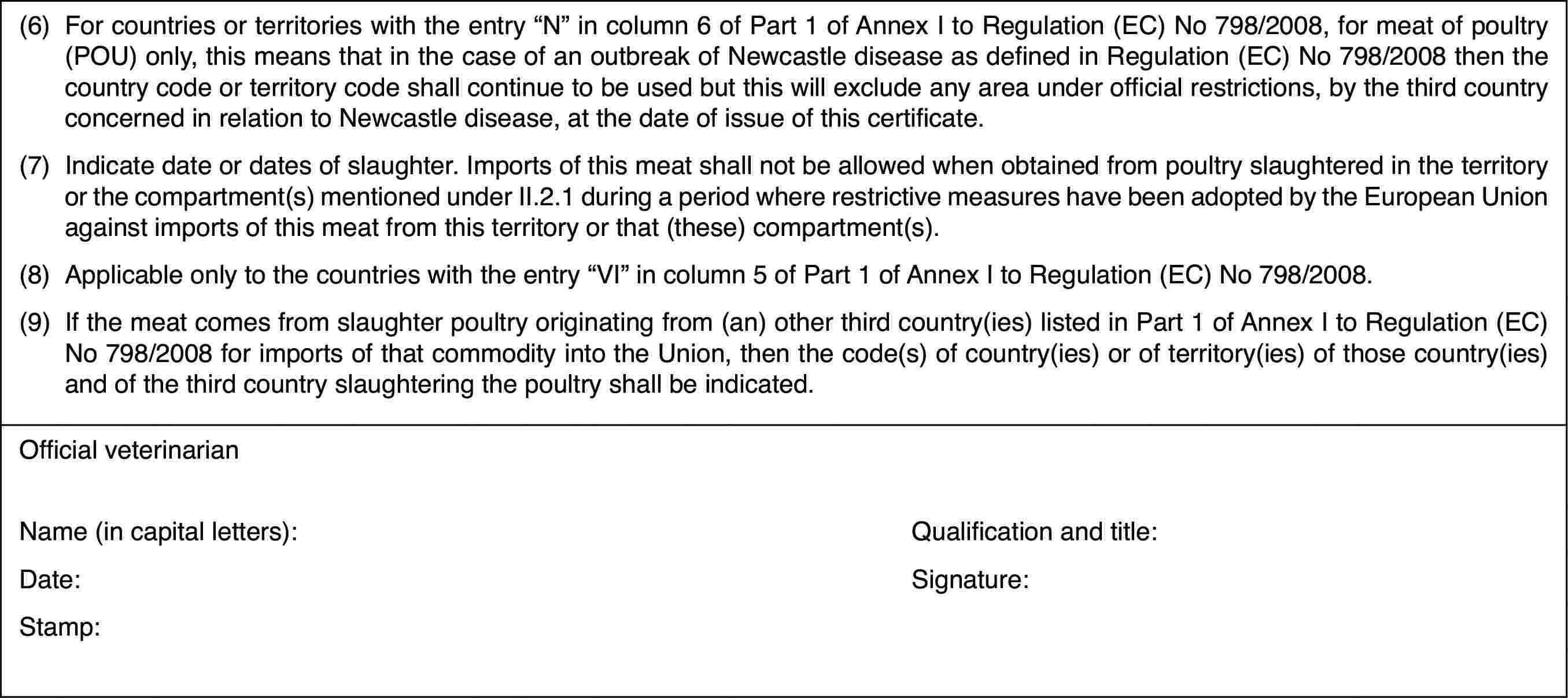 (6)For countries or territories with the entry “N” in column 6 of Part1 of Annex I to Regulation (EC) No 798/2008, for meat of poultry (POU) only,this means that in the case of an outbreak of Newcastle disease as definedin Regulation (EC) No 798/2008 then the country code or territory code shallcontinue to be used but this will exclude any area under official restrictions,by the third country concerned in relation to Newcastle disease, at the dateof issue of this certificate.(7)Indicate date ordates of slaughter. Imports of this meat shall not be allowed when obtainedfrom poultry slaughtered in the territory or the compartment(s) mentionedunder II.2.1 during a period where restrictive measures have been adoptedby the European Union against imports of this meat from this territory orthat (these) compartment(s).(8)Applicableonly to the countries with the entry “VI” incolumn 5 of Part 1 of Annex I to Regulation(EC) No 798/2008.(9)Ifthe meat comes from slaughter poultry originating from (an) other third country(ies)listed in Part 1 of Annex I toRegulation (EC) No 798/2008 for imports of that commodity into the Union,then the code(s) of country(ies) or of territory(ies) of those country(ies)and of the third country slaughtering the poultry shall be indicated.Official veterinarianName (in capitalletters):Qualification and title:Date:Signature:Stamp: