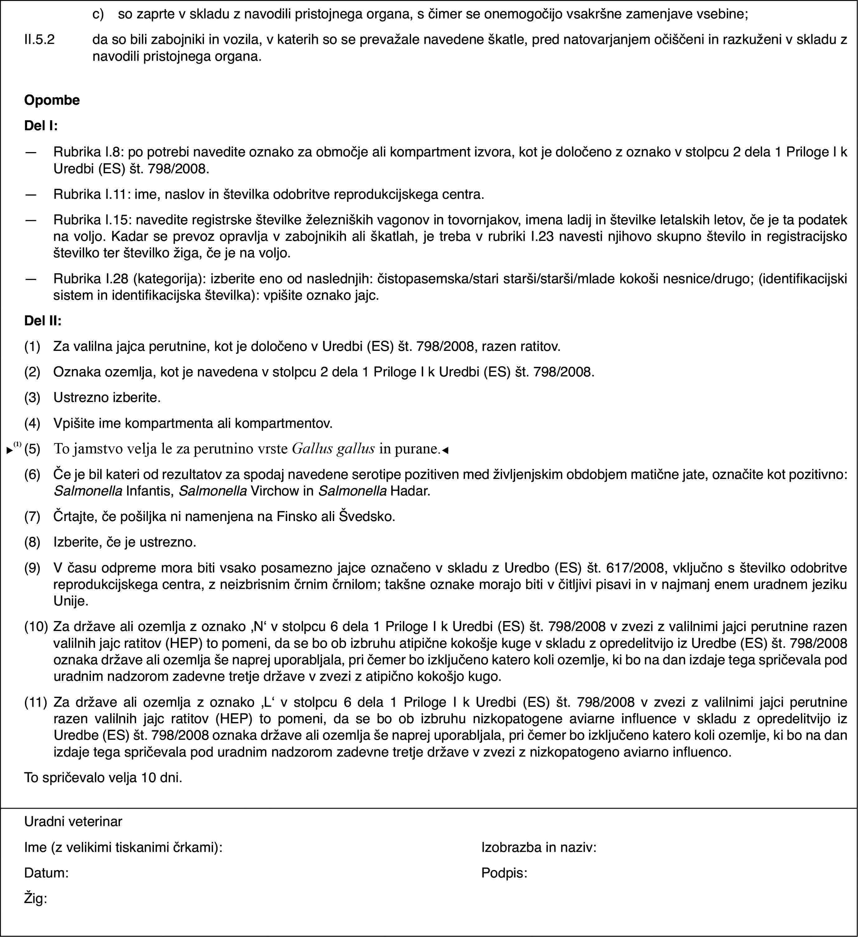 c)so zaprte v skladu z navodili pristojnega organa, s čimer se onemogočijo vsakršne zamenjave vsebine;II.5.2da so bili zabojniki in vozila, v katerih so se prevažale navedene škatle, pred natovarjanjem očiščeni in razkuženi v skladu z navodili pristojnega organa.OpombeDel I:—Rubrika I.8: po potrebi navedite oznako za območje ali kompartment izvora, kot je določeno z oznako v stolpcu 2 dela 1 Priloge I k Uredbi (ES) št. 798/2008.—Rubrika I.11: ime, naslov in številka odobritve reprodukcijskega centra.—Rubrika I.15: navedite registrske številke železniških vagonov in tovornjakov, imena ladij in številke letalskih letov, če je ta podatek na voljo. Kadar se prevoz opravlja v zabojnikih ali škatlah, je treba v rubriki I.23 navesti njihovo skupno število in registracijsko številko ter številko žiga, če je na voljo.—Rubrika I.28 (kategorija): izberite eno od naslednjih: čistopasemska/stari starši/starši/mlade kokoši nesnice/drugo; (identifikacijski sistem in identifikacijska številka): vpišite oznako jajc.Del II:(1)Za valilna jajca perutnine, kot je določeno v Uredbi (ES) št. 798/2008, razen ratitov.(2)Oznaka ozemlja, kot je navedena v stolpcu 2 dela 1 Priloge I k Uredbi (ES) št. 798/2008.(3)Ustrezno izberite.(4)Vpišite ime kompartmenta ali kompartmentov.(5)Velja za perutnino vrste Gallus gallus.(6)Če je bil kateri od rezultatov za spodaj navedene serotipe pozitiven med življenjskim obdobjem matične jate, označite kot pozitivno: Salmonella Infantis, Salmonella Virchow in Salmonella Hadar.(7)Črtajte, če pošiljka ni namenjena na Finsko ali Švedsko.(8)Izberite, če je ustrezno.(9)V času odpreme mora biti vsako posamezno jajce označeno v skladu z Uredbo (ES) št. 617/2008, vključno s številko odobritve reprodukcijskega centra, z neizbrisnim črnim črnilom; takšne oznake morajo biti v čitljivi pisavi in v najmanj enem uradnem jeziku Unije.(10)Za države ali ozemlja z oznako ‚N‘ v stolpcu 6 dela 1 Priloge I k Uredbi (ES) št. 798/2008 v zvezi z valilnimi jajci perutnine razen valilnih jajc ratitov (HEP) to pomeni, da se bo ob izbruhu atipične kokošje kuge v skladu z opredelitvijo iz Uredbe (ES) št. 798/2008 oznaka države ali ozemlja še naprej uporabljala, pri čemer bo izključeno katero koli ozemlje, ki bo na dan izdaje tega spričevala pod uradnim nadzorom zadevne tretje države v zvezi z atipično kokošjo kugo.(11)Za države ali ozemlja z oznako ‚L‘ v stolpcu 6 dela 1 Priloge I k Uredbi (ES) št. 798/2008 v zvezi z valilnimi jajci perutnine razen valilnih jajc ratitov (HEP) to pomeni, da se bo ob izbruhu nizkopatogene aviarne influence v skladu z opredelitvijo iz Uredbe (ES) št. 798/2008 oznaka države ali ozemlja še naprej uporabljala, pri čemer bo izključeno katero koli ozemlje, ki bo na dan izdaje tega spričevala pod uradnim nadzorom zadevne tretje države v zvezi z nizkopatogeno aviarno influenco.To spričevalo velja 10 dni.Uradni veterinarIme (z velikimi tiskanimi črkami):Izobrazba in naziv:Datum:Podpis:Žig: