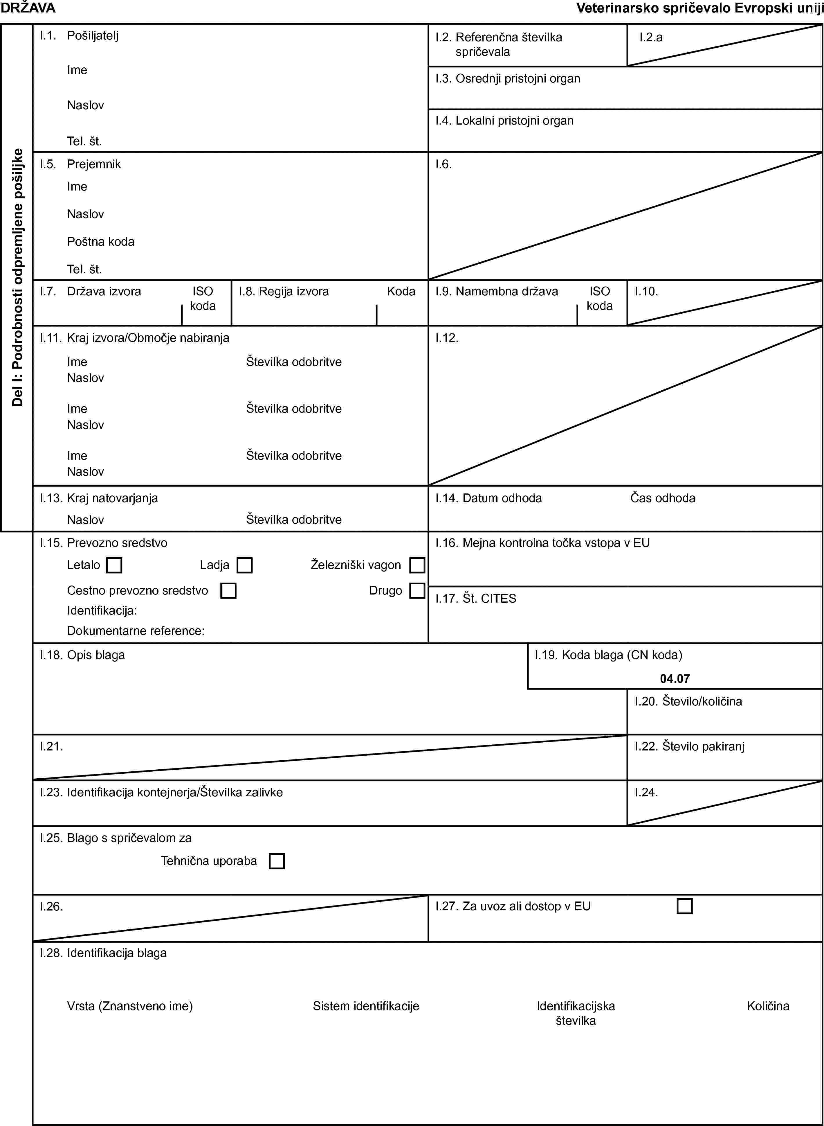DRŽAVAVeterinarsko spričevalo Evropski unijiDel I: Podrobnosti odpremljene pošiljkeI.1. PošiljateljI.2. Referenčna številka spričevalaI.2.aImeI.3. Osrednji pristojni organNaslovI.4. Lokalni pristojni organTel. št.I.5. PrejemnikI.6.ImeNaslovPoštna kodaTel. št.I.7. Država izvoraISO kodaI.8. Regija izvoraKodaI.9. Namembna državaISO kodaI.10.I.11. Kraj izvora/Območje nabiranjaI.12.ImeŠtevilka odobritveNaslovImeŠtevilka odobritveNaslovImeŠtevilka odobritveNaslovI.13. Kraj natovarjanjaI.14. Datum odhodaČas odhodaNaslovŠtevilka odobritveI.15. Prevozno sredstvoI.16. Mejna kontrolna točka vstopa v EULetaloLadjaŽelezniški vagonCestno prevozno sredstvoDrugoI.17. Št. CITESIdentifikacija:Dokumentarne reference:I.18. Opis blagaI.19. Koda blaga (CN koda)04.07I.20. Število/količinaI.21.I.22. Število pakiranjI.23. Identifikacija kontejnerja/Številka zalivkeI.24.I.25. Blago s spričevalom zaTehnična uporabaI.26.I.27. Za uvoz ali dostop v EUI.28. Identifikacija blagaVrsta (Znanstveno ime)Sistem identifikacijeIdentifikacijska številkaKoličina