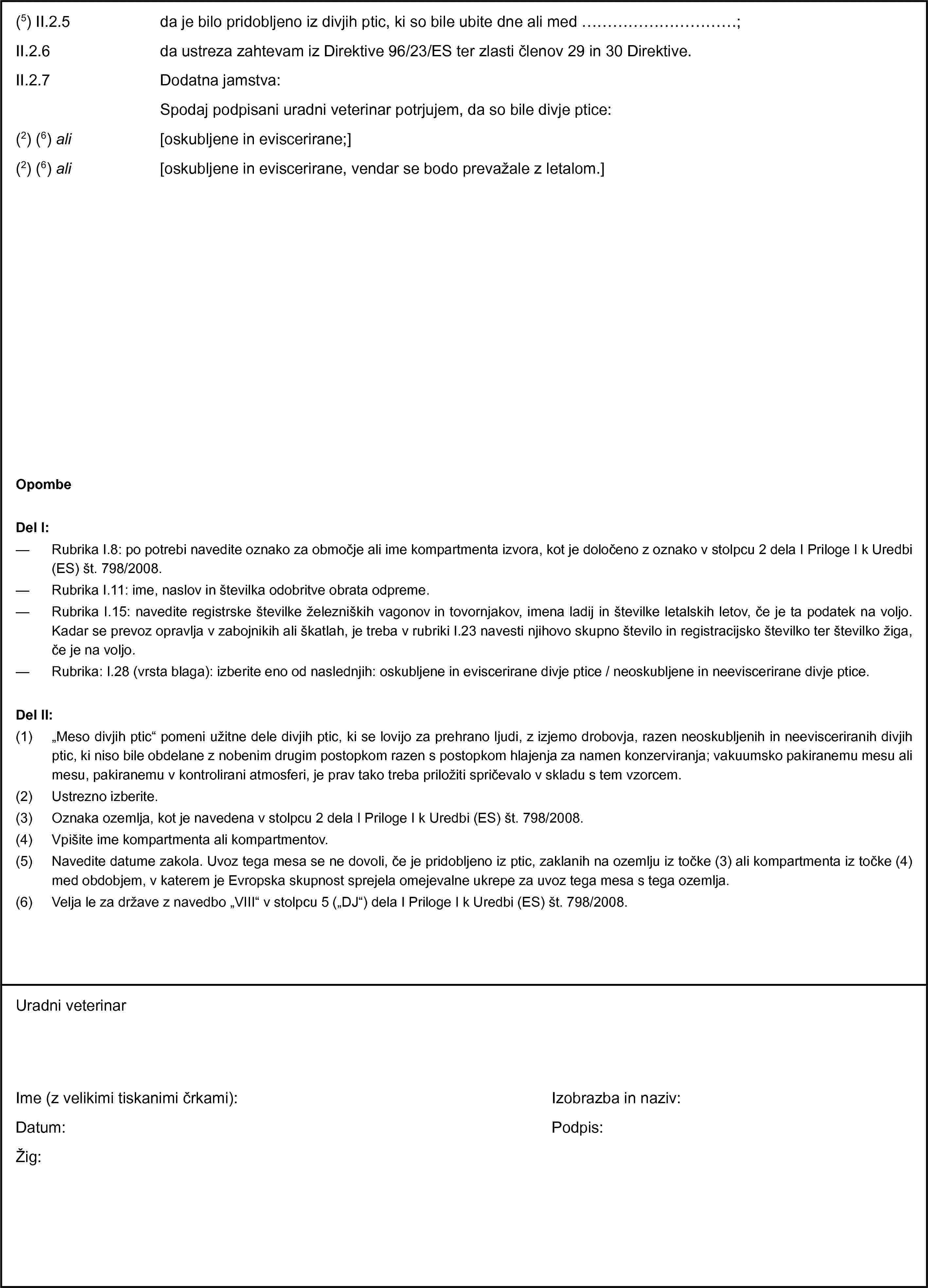(5) II.2.5 da je bilo pridobljeno iz divjih ptic, ki so bile ubite dne ali med …;II.2.6 da ustreza zahtevam iz Direktive 96/23/ES ter zlasti členov 29 in 30 Direktive.II.2.7 Dodatna jamstva:Spodaj podpisani uradni veterinar potrjujem, da so bile divje ptice:(2) (6) ali [oskubljene in eviscerirane;](2) (6) ali [oskubljene in eviscerirane, vendar se bodo prevažale z letalom.]OpombeDel I:— Rubrika I.8: po potrebi navedite oznako za območje ali ime kompartmenta izvora, kot je določeno z oznako v stolpcu 2 dela I Priloge I k Uredbi (ES) št. 798/2008.— Rubrika I.11: ime, naslov in številka odobritve obrata odpreme.— Rubrika I.15: navedite registrske številke železniških vagonov in tovornjakov, imena ladij in številke letalskih letov, če je ta podatek na voljo. Kadar se prevoz opravlja v zabojnikih ali škatlah, je treba v rubriki I.23 navesti njihovo skupno število in registracijsko številko ter številko žiga, če je na voljo.— Rubrika: I.28 (vrsta blaga): izberite eno od naslednjih: oskubljene in eviscerirane divje ptice / neoskubljene in neeviscerirane divje ptice.Del II:(1) „Meso divjih ptic“ pomeni užitne dele divjih ptic, ki se lovijo za prehrano ljudi, z izjemo drobovja, razen neoskubljenih in neevisceriranih divjih ptic, ki niso bile obdelane z nobenim drugim postopkom razen s postopkom hlajenja za namen konzerviranja; vakuumsko pakiranemu mesu ali mesu, pakiranemu v kontrolirani atmosferi, je prav tako treba priložiti spričevalo v skladu s tem vzorcem.(2) Ustrezno izberite.(3) Oznaka ozemlja, kot je navedena v stolpcu 2 dela I Priloge I k Uredbi (ES) št. 798/2008.(4) Vpišite ime kompartmenta ali kompartmentov.(5) Navedite datume zakola. Uvoz tega mesa se ne dovoli, če je pridobljeno iz ptic, zaklanih na ozemlju iz točke (3) ali kompartmenta iz točke (4) med obdobjem, v katerem je Evropska skupnost sprejela omejevalne ukrepe za uvoz tega mesa s tega ozemlja.(6) Velja le za države z navedbo „VIII“ v stolpcu 5 („DJ“) dela I Priloge I k Uredbi (ES) št. 798/2008.Uradni veterinarIme (z velikimi tiskanimi črkami):Datum:Žig:Izobrazba in naziv:Podpis:
