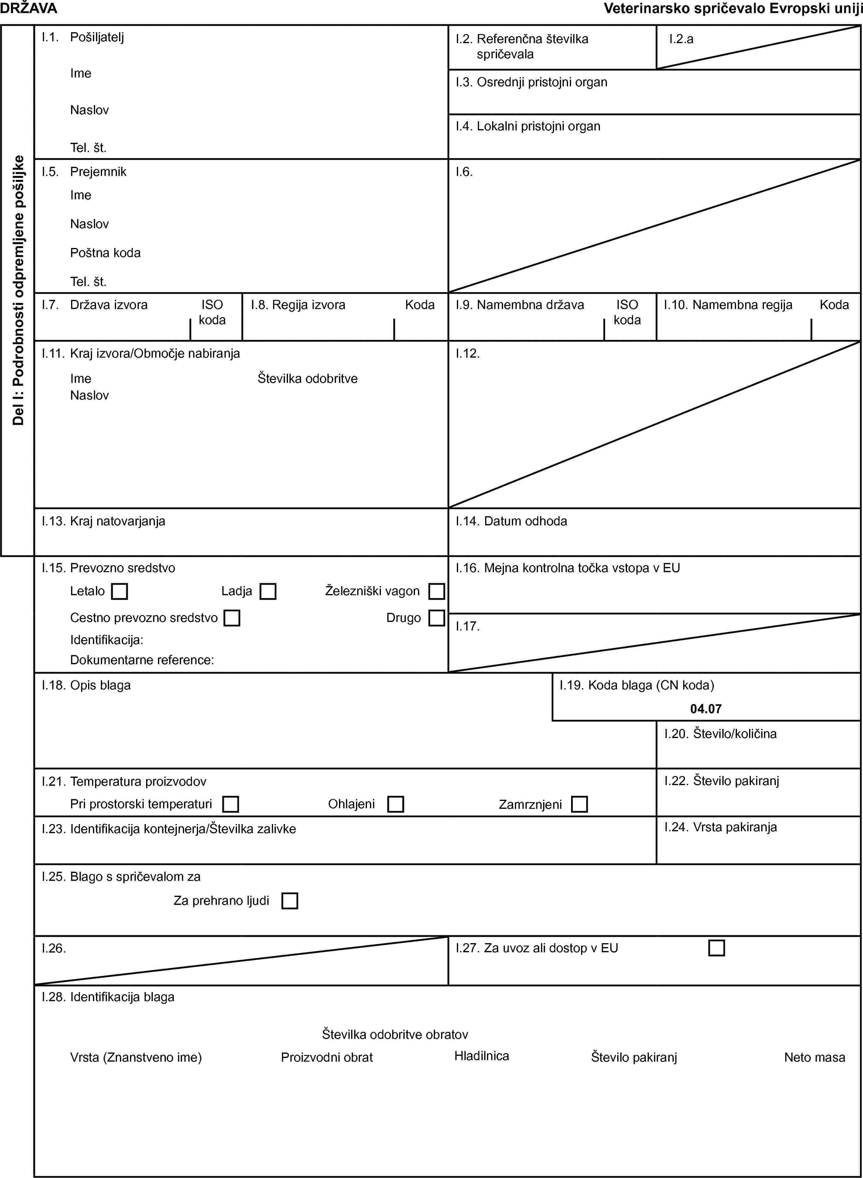 DRŽAVAVeterinarsko spričevalo Evropski unijiDel I: Podrobnosti odpremljene pošiljkeI.1. PošiljateljI.2. Referenčna številka spričevalaI.2.aImeI.3. Osrednji pristojni organNaslovI.4. Lokalni pristojni organTel. št.I.5. PrejemnikI.6.ImeNaslovPoštna kodaTel. št.I.7. Država izvoraISO kodaI.8. Regija izvoraKodaI.9. Namembna državaISO kodaI.10. Namembna regijaKodaI.11. Kraj izvora/Območje nabiranjaI.12.ImeŠtevilka odobritveNaslovI.13. Kraj natovarjanjaI.14. Datum odhodaI.15. Prevozno sredstvoI.16. Mejna kontrolna točka vstopa v EULetaloLadjaŽelezniški vagonCestno prevozno sredstvoDrugoI.17.Identifikacija:Dokumentarne reference:I.18. Opis blagaI.19. Koda blaga (CN koda)04.07I.20. Število/količinaI.21. Temperatura proizvodovI.22. Število pakiranjPri prostorski temperaturiOhlajeniZamrznjeniI.23. Identifikacija kontejnerja/Številka zalivkeI.24. Vrsta pakiranjaI.25. Blago s spričevalom zaZa prehrano ljudiI.26.I.27. Za uvoz ali dostop v EUI.28. Identifikacija blagaŠtevilka odobritve obratovVrsta (Znanstveno ime)Proizvodni obratHladilnicaŠtevilo pakiranjNeto masa