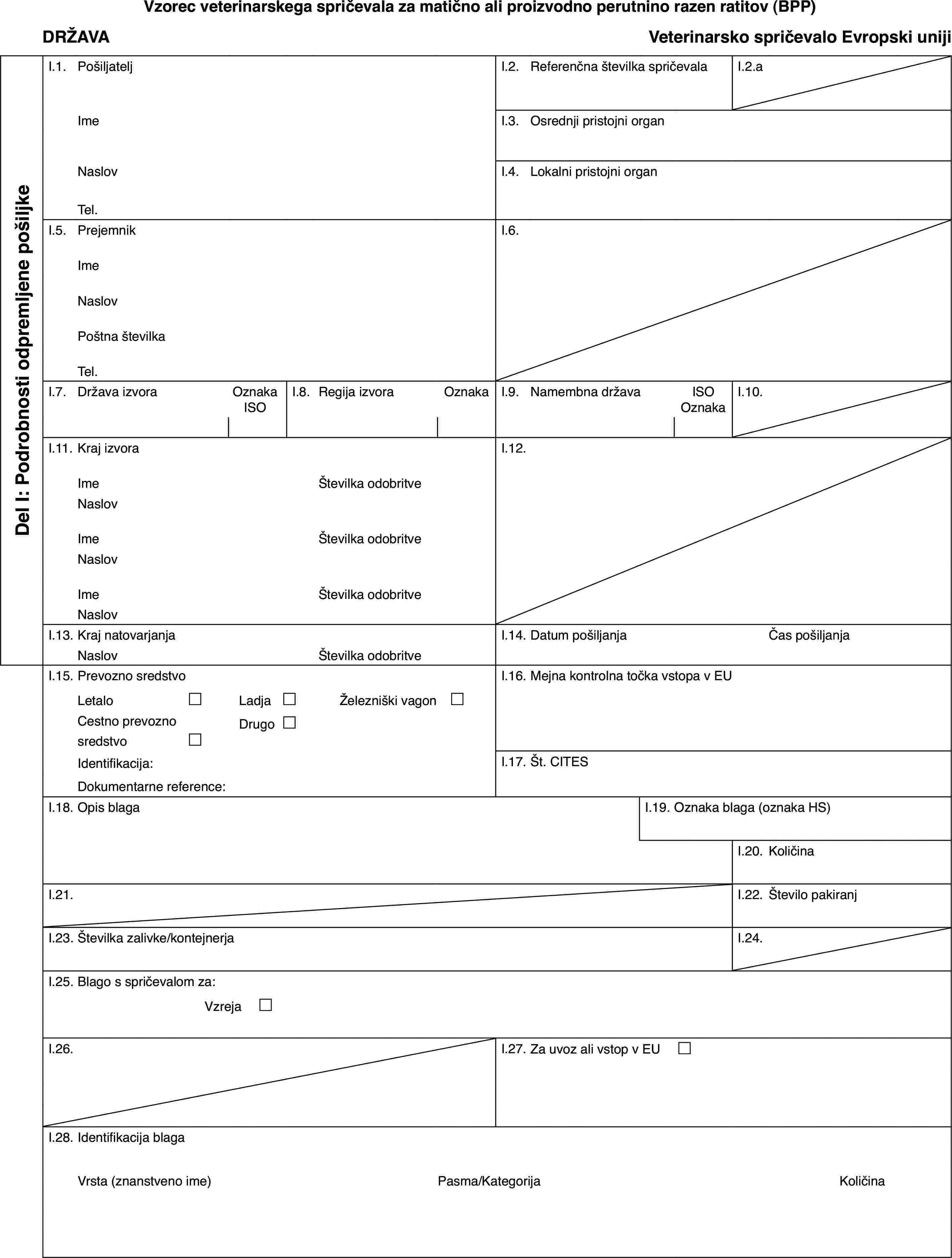 Vzorec veterinarskega spričevala za matično ali proizvodno perutnino razen ratitov (BPP)DRŽAVAVeterinarsko spričevalo Evropski unijiDel I: Podrobnosti odpremljene pošiljkeI.1.PošiljateljI.2.Referenčna številka spričevalaI.2.aImeI.3.Osrednji pristojni organNaslovI.4.Lokalni pristojni organTel.I.5.PrejemnikI.6.ImeNaslovPoštna številkaTel.I.7.Država izvoraOznaka ISOI.8.Regija izvoraOznakaI.9.Namembna državaISO OznakaI.10.I.11.Kraj izvoraI.12.ImeŠtevilka odobritveNaslovImeŠtevilka odobritveNaslovImeŠtevilka odobritveNaslovI.13.Kraj natovarjanjaI.14.Datum pošiljanjaČas pošiljanjaNaslovŠtevilka odobritveI.15.Prevozno sredstvoI.16.Mejna kontrolna točka vstopa v EULetalo£Ladja£Železniški vagon £Cestno prevozno sredstvo£Drugo£Identifikacija:I.17.Št. CITESDokumentarne reference:I.18.Opis blagaI.19.Oznaka blaga (oznaka HS)I.20.KoličinaI.21.I.22.Število pakiranjI.23.Številka zalivke/kontejnerjaI.24.I.25.Blago s spričevalom za:Vzreja £I.26.I.27.Za uvoz ali vstop v EU £I.28.Identifikacija blagaVrsta (znanstveno ime)Pasma/KategorijaKoličina