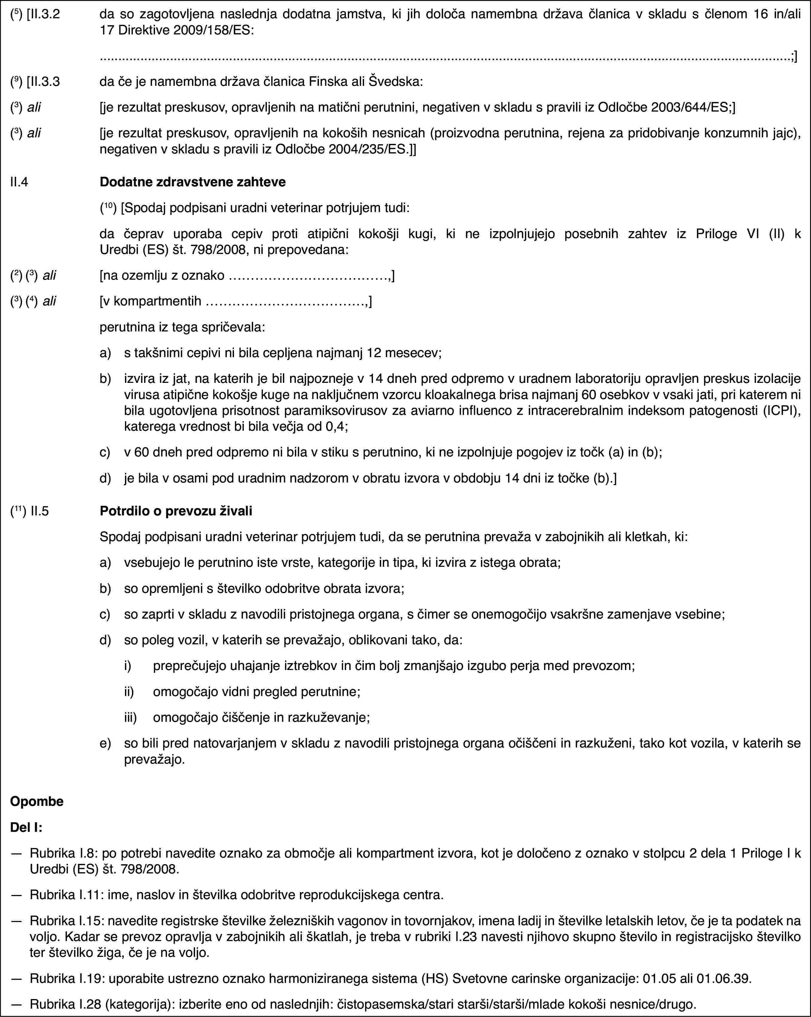 (5) [II.3.2da so zagotovljena naslednja dodatna jamstva, ki jih določa namembna država članica v skladu s členom 16 in/ali 17 Direktive 2009/158/ES:;](9) [II.3.3da če je namembna država članica Finska ali Švedska:(3) ali[je rezultat preskusov, opravljenih na matični perutnini, negativen v skladu s pravili iz Odločbe 2003/644/ES;](3) ali[je rezultat preskusov, opravljenih na kokoših nesnicah (proizvodna perutnina, rejena za pridobivanje konzumnih jajc), negativen v skladu s pravili iz Odločbe 2004/235/ES.]]II.4Dodatne zdravstvene zahteve(10) [Spodaj podpisani uradni veterinar potrjujem tudi:da čeprav uporaba cepiv proti atipični kokošji kugi, ki ne izpolnjujejo posebnih zahtev iz Priloge VI (II) k Uredbi (ES) št. 798/2008, ni prepovedana:(2) (3) ali[na ozemlju z oznako …,](3) (4) ali[v kompartmentih …,]perutnina iz tega spričevala:a)s takšnimi cepivi ni bila cepljena najmanj 12 mesecev;b)izvira iz jat, na katerih je bil najpozneje v 14 dneh pred odpremo v uradnem laboratoriju opravljen preskus izolacije virusa atipične kokošje kuge na naključnem vzorcu kloakalnega brisa najmanj 60 osebkov v vsaki jati, pri katerem ni bila ugotovljena prisotnost paramiksovirusov za aviarno influenco z intracerebralnim indeksom patogenosti (ICPI), katerega vrednost bi bila večja od 0,4;c)v 60 dneh pred odpremo ni bila v stiku s perutnino, ki ne izpolnjuje pogojev iz točk (a) in (b);d)je bila v osami pod uradnim nadzorom v obratu izvora v obdobju 14 dni iz točke (b).](11) II.5Potrdilo o prevozu živaliSpodaj podpisani uradni veterinar potrjujem tudi, da se perutnina prevaža v zabojnikih ali kletkah, ki:a)vsebujejo le perutnino iste vrste, kategorije in tipa, ki izvira z istega obrata;b)so opremljeni s številko odobritve obrata izvora;c)so zaprti v skladu z navodili pristojnega organa, s čimer se onemogočijo vsakršne zamenjave vsebine;d)so poleg vozil, v katerih se prevažajo, oblikovani tako, da:i)preprečujejo uhajanje iztrebkov in čim bolj zmanjšajo izgubo perja med prevozom;ii)omogočajo vidni pregled perutnine;iii)omogočajo čiščenje in razkuževanje;e)so bili pred natovarjanjem v skladu z navodili pristojnega organa očiščeni in razkuženi, tako kot vozila, v katerih se prevažajo.OpombeDel I:—Rubrika I.8: po potrebi navedite oznako za območje ali kompartment izvora, kot je določeno z oznako v stolpcu 2 dela 1 Priloge I k Uredbi (ES) št. 798/2008.—Rubrika I.11: ime, naslov in številka odobritve reprodukcijskega centra.—Rubrika I.15: navedite registrske številke železniških vagonov in tovornjakov, imena ladij in številke letalskih letov, če je ta podatek na voljo. Kadar se prevoz opravlja v zabojnikih ali škatlah, je treba v rubriki I.23 navesti njihovo skupno število in registracijsko številko ter številko žiga, če je na voljo.—Rubrika I.19: uporabite ustrezno oznako harmoniziranega sistema (HS) Svetovne carinske organizacije: 01.05 ali 01.06.39.—Rubrika I.28 (kategorija): izberite eno od naslednjih: čistopasemska/stari starši/starši/mlade kokoši nesnice/drugo.