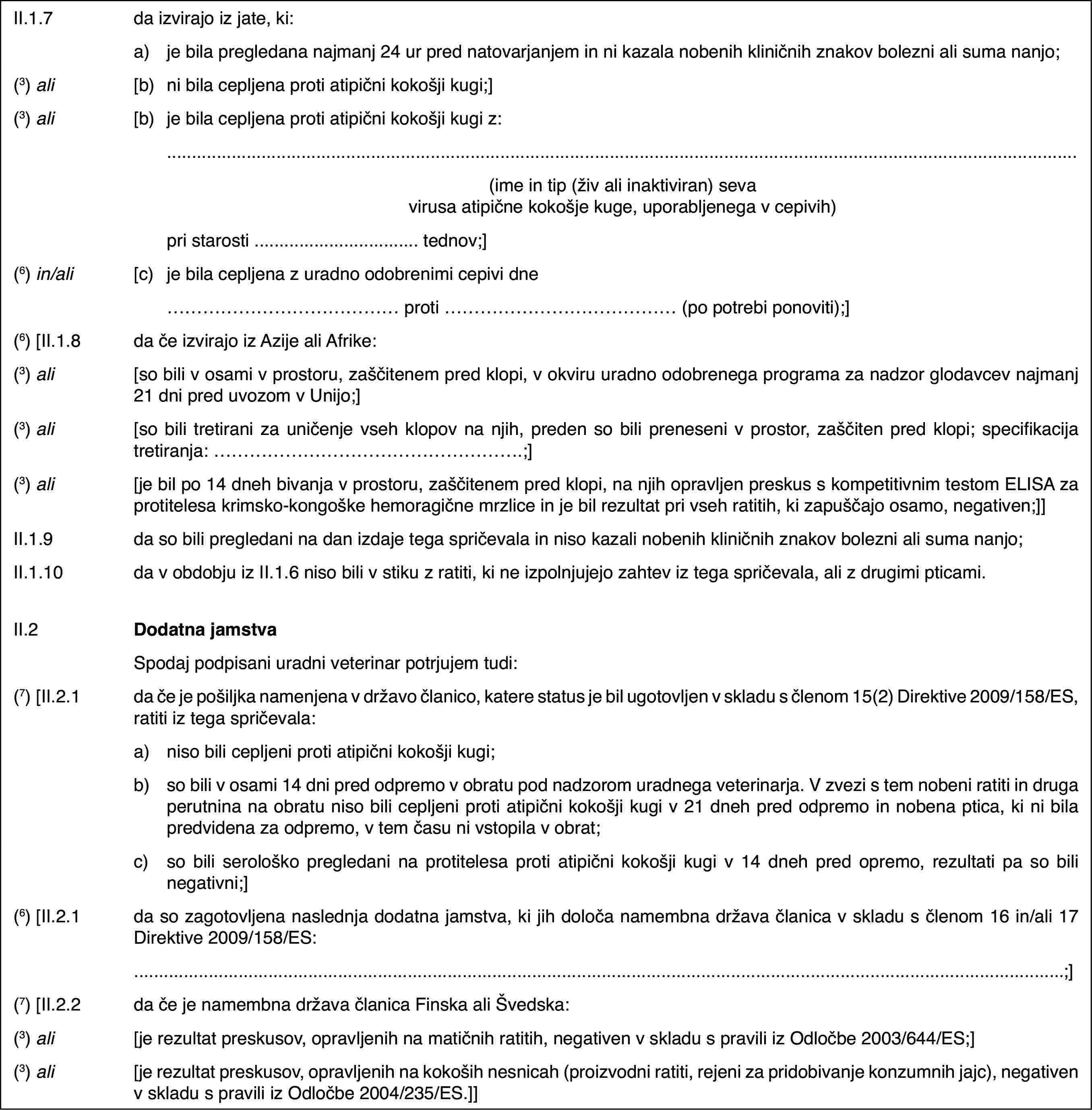 II.1.7da izvirajo iz jate, ki:a)je bila pregledana najmanj 24 ur pred natovarjanjem in ni kazala nobenih kliničnih znakov bolezni ali suma nanjo;(3) ali[b)ni bila cepljena proti atipični kokošji kugi;](3) ali[b)je bila cepljena proti atipični kokošji kugi z:(ime in tip (živ ali inaktiviran) seva virusa atipične kokošje kuge, uporabljenega v cepivih)pri starosti … tednov;](6) in/ali[c)je bila cepljena z uradno odobrenimi cepivi dne… proti … (po potrebi ponoviti);](6) [II.1.8da če izvirajo iz Azije ali Afrike:(3) ali[so bili v osami v prostoru, zaščitenem pred klopi, v okviru uradno odobrenega programa za nadzor glodavcev najmanj 21 dni pred uvozom v Unijo;](3) ali[so bili tretirani za uničenje vseh klopov na njih, preden so bili preneseni v prostor, zaščiten pred klopi; specifikacija tretiranja: …;](3) ali[je bil po 14 dneh bivanja v prostoru, zaščitenem pred klopi, na njih opravljen preskus s kompetitivnim testom ELISA za protitelesa krimsko-kongoške hemoragične mrzlice in je bil rezultat pri vseh ratitih, ki zapuščajo osamo, negativen;]]II.1.9da so bili pregledani na dan izdaje tega spričevala in niso kazali nobenih kliničnih znakov bolezni ali suma nanjo;II.1.10da v obdobju iz II.1.6 niso bili v stiku z ratiti, ki ne izpolnjujejo zahtev iz tega spričevala, ali z drugimi pticami.II.2Dodatna jamstvaSpodaj podpisani uradni veterinar potrjujem tudi:(7) [II.2.1da če je pošiljka namenjena v državo članico, katere status je bil ugotovljen v skladu s členom 15(2) Direktive 2009/158/ES, ratiti iz tega spričevala:a)niso bili cepljeni proti atipični kokošji kugi;b)so bili v osami 14 dni pred odpremo v obratu pod nadzorom uradnega veterinarja. V zvezi s tem nobeni ratiti in druga perutnina na obratu niso bili cepljeni proti atipični kokošji kugi v 21 dneh pred odpremo in nobena ptica, ki ni bila predvidena za odpremo, v tem času ni vstopila v obrat;c)so bili serološko pregledani na protitelesa proti atipični kokošji kugi v 14 dneh pred opremo, rezultati pa so bili negativni;](6) [II.2.1da so zagotovljena naslednja dodatna jamstva, ki jih določa namembna država članica v skladu s členom 16 in/ali 17 Direktive 2009/158/ES:;](7) [II.2.2da če je namembna država članica Finska ali Švedska:(3) ali[je rezultat preskusov, opravljenih na matičnih ratitih, negativen v skladu s pravili iz Odločbe 2003/644/ES;](3) ali[je rezultat preskusov, opravljenih na kokoših nesnicah (proizvodni ratiti, rejeni za pridobivanje konzumnih jajc), negativen v skladu s pravili iz Odločbe 2004/235/ES.]]