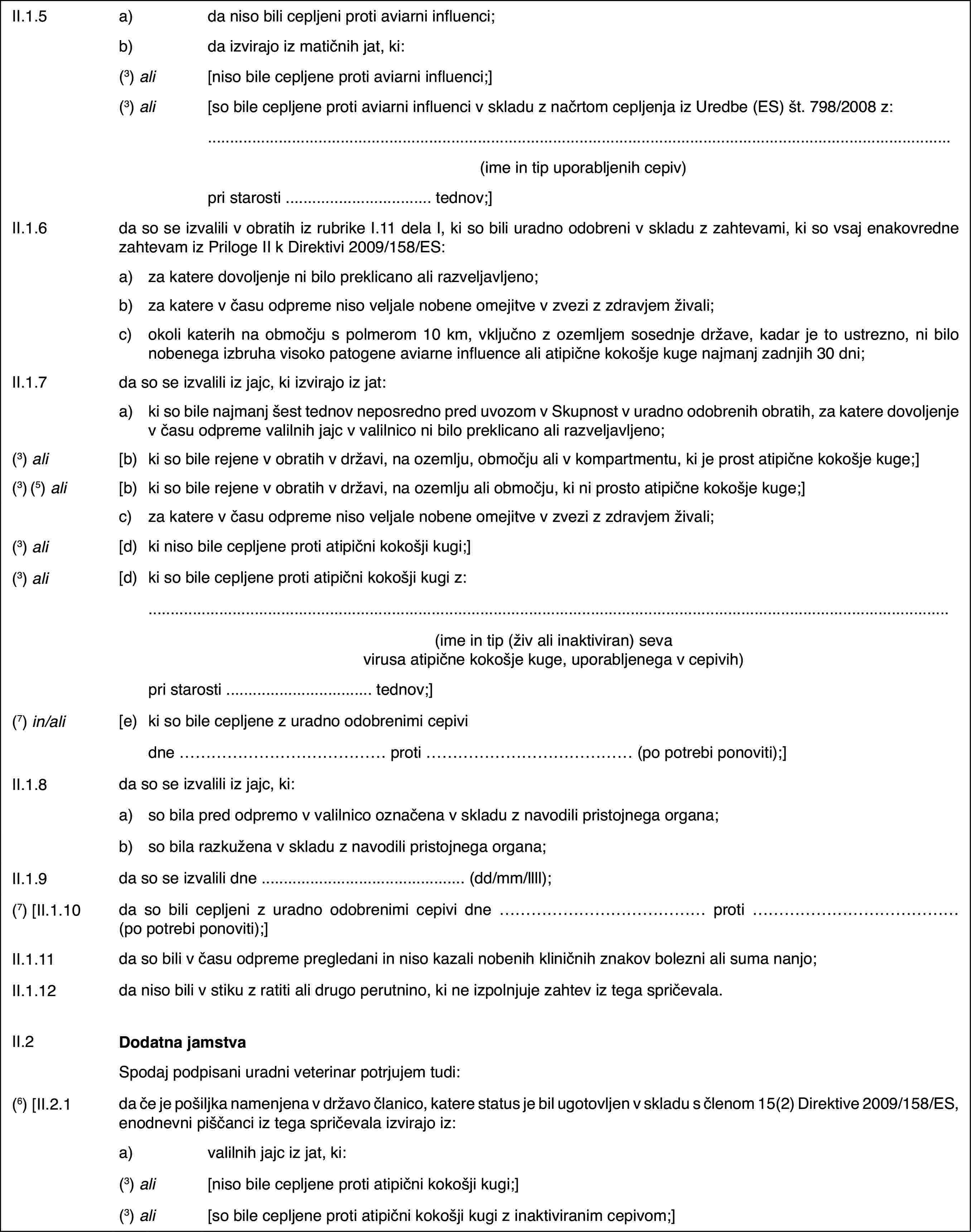 II.1.5a)da niso bili cepljeni proti aviarni influenci;b)da izvirajo iz matičnih jat, ki:(3) ali[niso bile cepljene proti aviarni influenci;](3) ali[so bile cepljene proti aviarni influenci v skladu z načrtom cepljenja iz Uredbe (ES) št. 798/2008 z:(ime in tip uporabljenih cepiv)pri starosti … tednov;]II.1.6da so se izvalili v obratih iz rubrike I.11 dela I, ki so bili uradno odobreni v skladu z zahtevami, ki so vsaj enakovredne zahtevam iz Priloge II k Direktivi 2009/158/ES:a)za katere dovoljenje ni bilo preklicano ali razveljavljeno;b)za katere v času odpreme niso veljale nobene omejitve v zvezi z zdravjem živali;c)okoli katerih na območju s polmerom 10 km, vključno z ozemljem sosednje države, kadar je to ustrezno, ni bilo nobenega izbruha visoko patogene aviarne influence ali atipične kokošje kuge najmanj zadnjih 30 dni;II.1.7da so se izvalili iz jajc, ki izvirajo iz jat:a)ki so bile najmanj šest tednov neposredno pred uvozom v Skupnost v uradno odobrenih obratih, za katere dovoljenje v času odpreme valilnih jajc v valilnico ni bilo preklicano ali razveljavljeno;(3) ali[b)ki so bile rejene v obratih v državi, na ozemlju, območju ali v kompartmentu, ki je prost atipične kokošje kuge;](3) (5) ali[b)ki so bile rejene v obratih v državi, na ozemlju ali območju, ki ni prosto atipične kokošje kuge;]c)za katere v času odpreme niso veljale nobene omejitve v zvezi z zdravjem živali;(3) ali[d)ki niso bile cepljene proti atipični kokošji kugi;](3) ali[d)ki so bile cepljene proti atipični kokošji kugi z:(ime in tip (živ ali inaktiviran) seva virusa atipične kokošje kuge, uporabljenega v cepivih)pri starosti … tednov;](7) in/ali[e)ki so bile cepljene z uradno odobrenimi cepividne … proti … (po potrebi ponoviti);]II.1.8da so se izvalili iz jajc, ki:a)so bila pred odpremo v valilnico označena v skladu z navodili pristojnega organa;b)so bila razkužena v skladu z navodili pristojnega organa;II.1.9da so se izvalili dne … (dd/mm/llll);(7) [II.1.10da so bili cepljeni z uradno odobrenimi cepivi dne … proti … (po potrebi ponoviti);]II.1.11da so bili v času odpreme pregledani in niso kazali nobenih kliničnih znakov bolezni ali suma nanjo;II.1.12da niso bili v stiku z ratiti ali drugo perutnino, ki ne izpolnjuje zahtev iz tega spričevala.II.2Dodatna jamstvaSpodaj podpisani uradni veterinar potrjujem tudi:(6) [II.2.1da če je pošiljka namenjena v državo članico, katere status je bil ugotovljen v skladu s členom 15(2) Direktive 2009/158/ES, enodnevni piščanci iz tega spričevala izvirajo iz:a)valilnih jajc iz jat, ki:(3) ali[niso bile cepljene proti atipični kokošji kugi;](3) ali[so bile cepljene proti atipični kokošji kugi z inaktiviranim cepivom;]