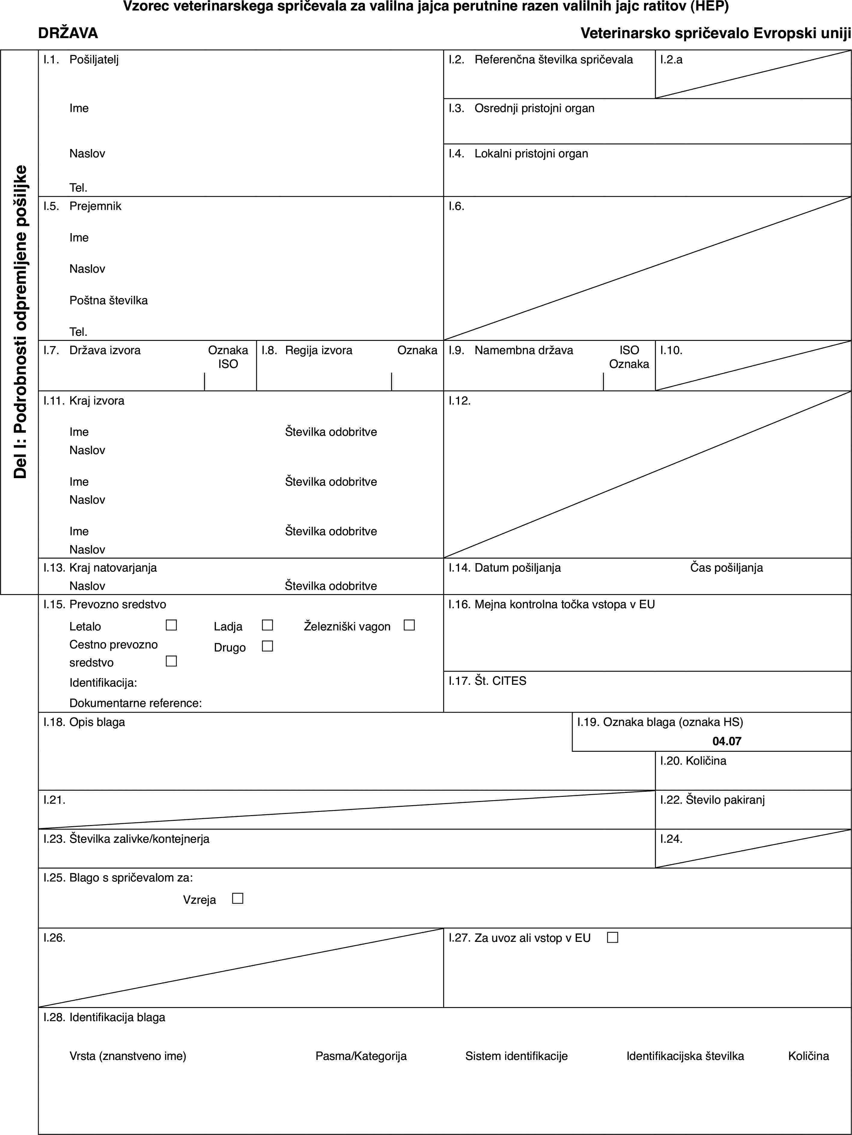 Vzorec veterinarskega spričevala za valilna jajca perutnine razen valilnih jajc ratitov (HEP)DRŽAVAVeterinarsko spričevalo Evropski unijiDel I: Podrobnosti odpremljene pošiljkeI.1.PošiljateljI.2.Referenčna številka spričevalaI.2.aImeI.3.Osrednji pristojni organNaslovI.4.Lokalni pristojni organTel.I.5.PrejemnikI.6.ImeNaslovPoštna številkaTel.I.7.Država izvoraOznaka ISOI.8.Regija izvoraOznakaI.9.Namembna državaISO OznakaI.10.I.11.Kraj izvoraI.12.ImeŠtevilka odobritveNaslovImeŠtevilka odobritveNaslovImeŠtevilka odobritveNaslovI.13.Kraj natovarjanjaI.14.Datum pošiljanjaČas pošiljanjaNaslovŠtevilka odobritveI.15.Prevozno sredstvoI.16.Mejna kontrolna točka vstopa v EULetalo£Ladja£Železniški vagon £Cestno prevozno sredstvo£Drugo£Identifikacija:I.17.Št. CITESDokumentarne reference:I.18.Opis blagaI.19.Oznaka blaga (oznaka HS)04.07I.20.KoličinaI.21.I.22.Število pakiranjI.23.Številka zalivke/kontejnerjaI.24.I.25.Blago s spričevalom za:Vzreja £I.26.I.27.Za uvoz ali vstop v EU £I.28.Identifikacija blagaVrsta (znanstveno ime)Pasma/KategorijaSistem identifikacijeIdentifikacijska številkaKoličina