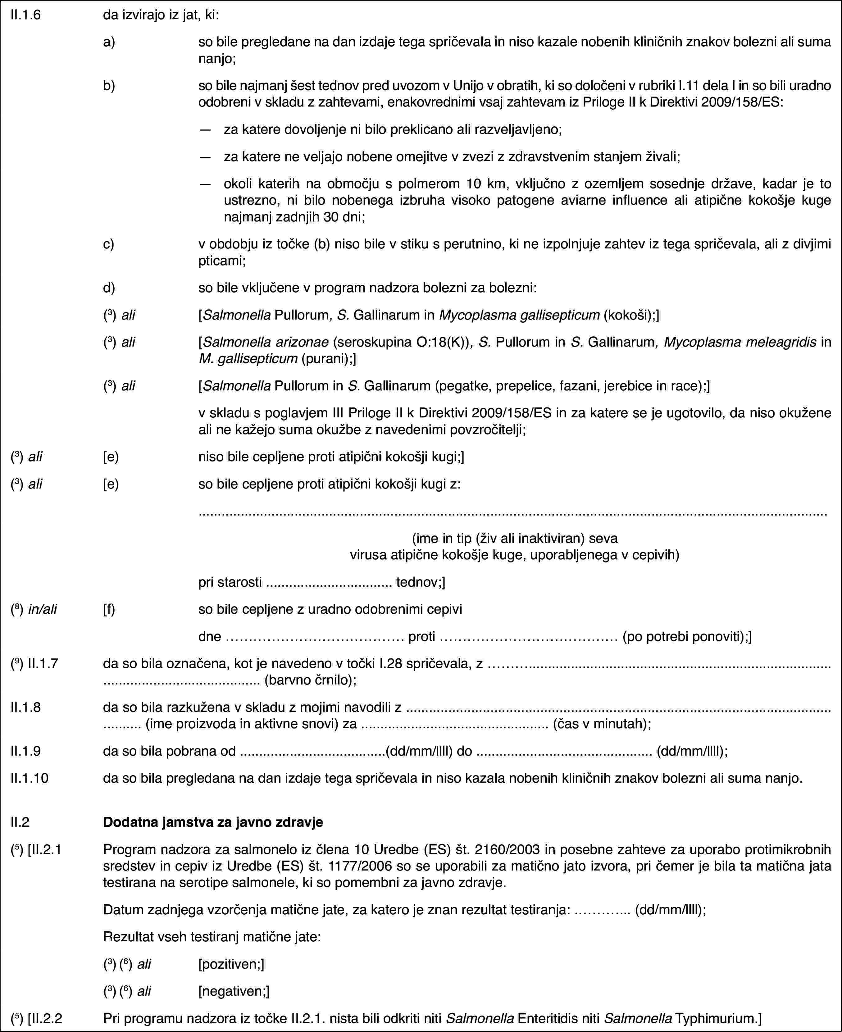 II.1.6da izvirajo iz jat, ki:a)so bile pregledane na dan izdaje tega spričevala in niso kazale nobenih kliničnih znakov bolezni ali suma nanjo;b)so bile najmanj šest tednov pred uvozom v Unijo v obratih, ki so določeni v rubriki I.11 dela I in so bili uradno odobreni v skladu z zahtevami, enakovrednimi vsaj zahtevam iz Priloge II k Direktivi 2009/158/ES:—za katere dovoljenje ni bilo preklicano ali razveljavljeno;—za katere ne veljajo nobene omejitve v zvezi z zdravstvenim stanjem živali;—okoli katerih na območju s polmerom 10 km, vključno z ozemljem sosednje države, kadar je to ustrezno, ni bilo nobenega izbruha visoko patogene aviarne influence ali atipične kokošje kuge najmanj zadnjih 30 dni;c)v obdobju iz točke (b) niso bile v stiku s perutnino, ki ne izpolnjuje zahtev iz tega spričevala, ali z divjimi pticami;d)so bile vključene v program nadzora bolezni za bolezni:(3) ali[Salmonella Pullorum, S. Gallinarum in Mycoplasma gallisepticum (kokoši);](3) ali[Salmonella arizonae (seroskupina O:18(K)), S. Pullorum in S. Gallinarum, Mycoplasma meleagridis in M.gallisepticum (purani);](3) ali[Salmonella Pullorum in S. Gallinarum (pegatke, prepelice, fazani, jerebice in race);]v skladu s poglavjem III Priloge II k Direktivi 2009/158/ES in za katere se je ugotovilo, da niso okužene ali ne kažejo suma okužbe z navedenimi povzročitelji;(3) ali[e)niso bile cepljene proti atipični kokošji kugi;](3) ali[e)so bile cepljene proti atipični kokošji kugi z:(ime in tip (živ ali inaktiviran) seva virusa atipične kokošje kuge, uporabljenega v cepivih)pri starosti … tednov;](8) in/ali[f)so bile cepljene z uradno odobrenimi cepividne … proti … (po potrebi ponoviti);](9) II.1.7da so bila označena, kot je navedeno v točki I.28 spričevala, z … (barvno črnilo);II.1.8da so bila razkužena v skladu z mojimi navodili z … (ime proizvoda in aktivne snovi) za … (čas v minutah);II.1.9da so bila pobrana od …(dd/mm/llll) do … (dd/mm/llll);II.1.10da so bila pregledana na dan izdaje tega spričevala in niso kazala nobenih kliničnih znakov bolezni ali suma nanjo.II.2Dodatna jamstva za javno zdravje(5) [II.2.1Program nadzora za salmonelo iz člena 10 Uredbe (ES) št. 2160/2003 in posebne zahteve za uporabo protimikrobnih sredstev in cepiv iz Uredbe (ES) št. 1177/2006 so se uporabili za matično jato izvora, pri čemer je bila ta matična jata testirana na serotipe salmonele, ki so pomembni za javno zdravje.Datum zadnjega vzorčenja matične jate, za katero je znan rezultat testiranja: … (dd/mm/llll);Rezultat vseh testiranj matične jate:(3) (6) ali[pozitiven;](3) (6) ali[negativen;](5) [II.2.2Pri programu nadzora iz točke II.2.1. nista bili odkriti niti Salmonella Enteritidis niti Salmonella Typhimurium.]