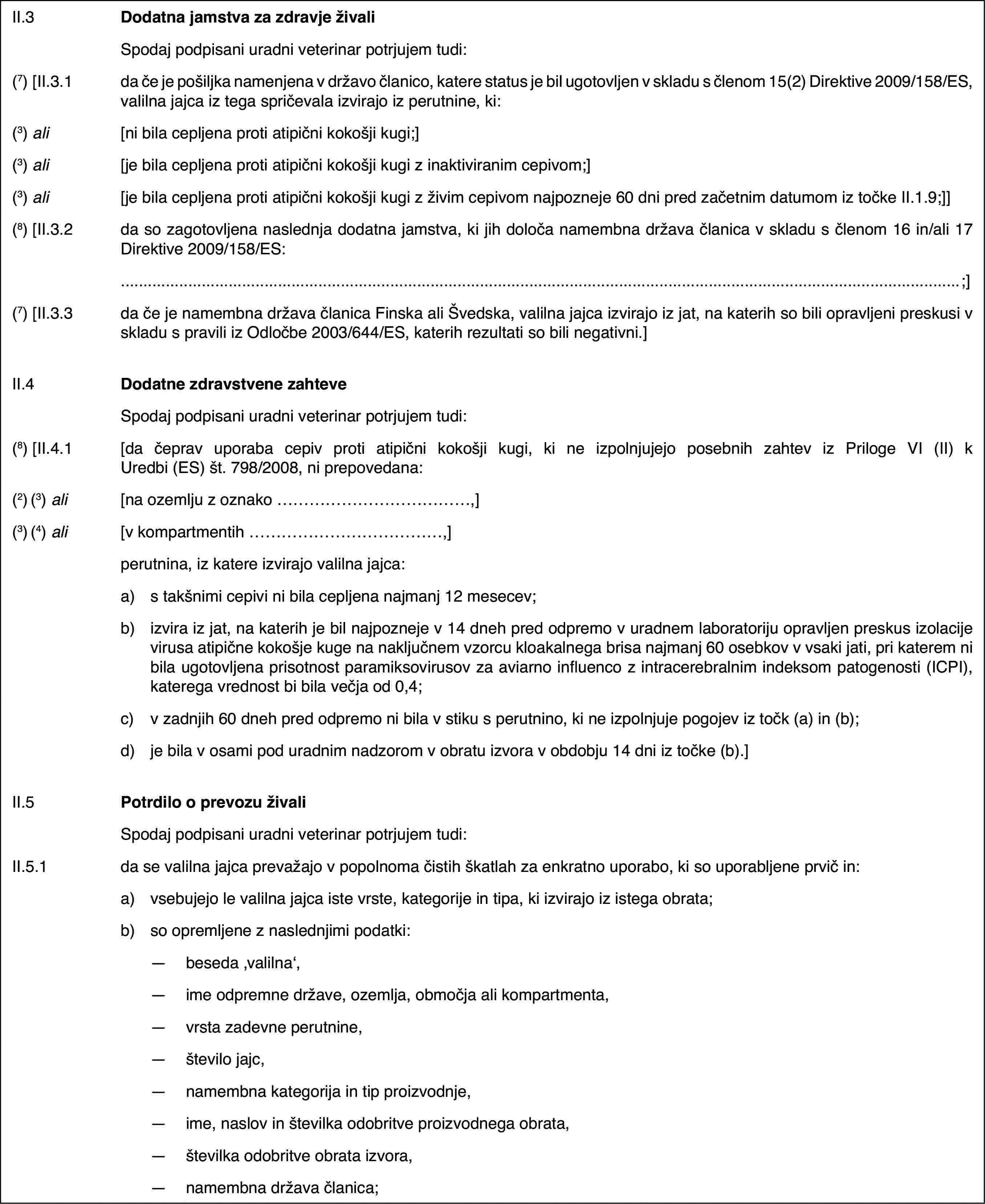 II.3Dodatna jamstva za zdravje živaliSpodaj podpisani uradni veterinar potrjujem tudi:(7) [II.3.1da če je pošiljka namenjena v državo članico, katere status je bil ugotovljen v skladu s členom 15(2) Direktive 2009/158/ES, valilna jajca iz tega spričevala izvirajo iz perutnine, ki:(3) ali[ni bila cepljena proti atipični kokošji kugi;](3) ali[je bila cepljena proti atipični kokošji kugi z inaktiviranim cepivom;](3) ali[je bila cepljena proti atipični kokošji kugi z živim cepivom najpozneje 60 dni pred začetnim datumom iz točke II.1.9;]](8) [II.3.2da so zagotovljena naslednja dodatna jamstva, ki jih določa namembna država članica v skladu s členom 16 in/ali 17 Direktive 2009/158/ES:;](7) [II.3.3da če je namembna država članica Finska ali Švedska, valilna jajca izvirajo iz jat, na katerih so bili opravljeni preskusi v skladu s pravili iz Odločbe 2003/644/ES, katerih rezultati so bili negativni.]II.4Dodatne zdravstvene zahteveSpodaj podpisani uradni veterinar potrjujem tudi:(8) [II.4.1[da čeprav uporaba cepiv proti atipični kokošji kugi, ki ne izpolnjujejo posebnih zahtev iz Priloge VI (II) k Uredbi (ES) št. 798/2008, ni prepovedana:(2) (3) ali[na ozemlju z oznako …,](3) (4) ali[v kompartmentih …,]perutnina, iz katere izvirajo valilna jajca:a)s takšnimi cepivi ni bila cepljena najmanj 12 mesecev;b)izvira iz jat, na katerih je bil najpozneje v 14 dneh pred odpremo v uradnem laboratoriju opravljen preskus izolacije virusa atipične kokošje kuge na naključnem vzorcu kloakalnega brisa najmanj 60 osebkov v vsaki jati, pri katerem ni bila ugotovljena prisotnost paramiksovirusov za aviarno influenco z intracerebralnim indeksom patogenosti (ICPI), katerega vrednost bi bila večja od 0,4;c)v zadnjih 60 dneh pred odpremo ni bila v stiku s perutnino, ki ne izpolnjuje pogojev iz točk (a) in (b);d)je bila v osami pod uradnim nadzorom v obratu izvora v obdobju 14 dni iz točke (b).]II.5Potrdilo o prevozu živaliSpodaj podpisani uradni veterinar potrjujem tudi:II.5.1da se valilna jajca prevažajo v popolnoma čistih škatlah za enkratno uporabo, ki so uporabljene prvič in:a)vsebujejo le valilna jajca iste vrste, kategorije in tipa, ki izvirajo iz istega obrata;b)so opremljene z naslednjimi podatki:—beseda ‚valilna‘,—ime odpremne države, ozemlja, območja ali kompartmenta,—vrsta zadevne perutnine,—število jajc,—namembna kategorija in tip proizvodnje,—ime, naslov in številka odobritve proizvodnega obrata,—številka odobritve obrata izvora,—namembna država članica;