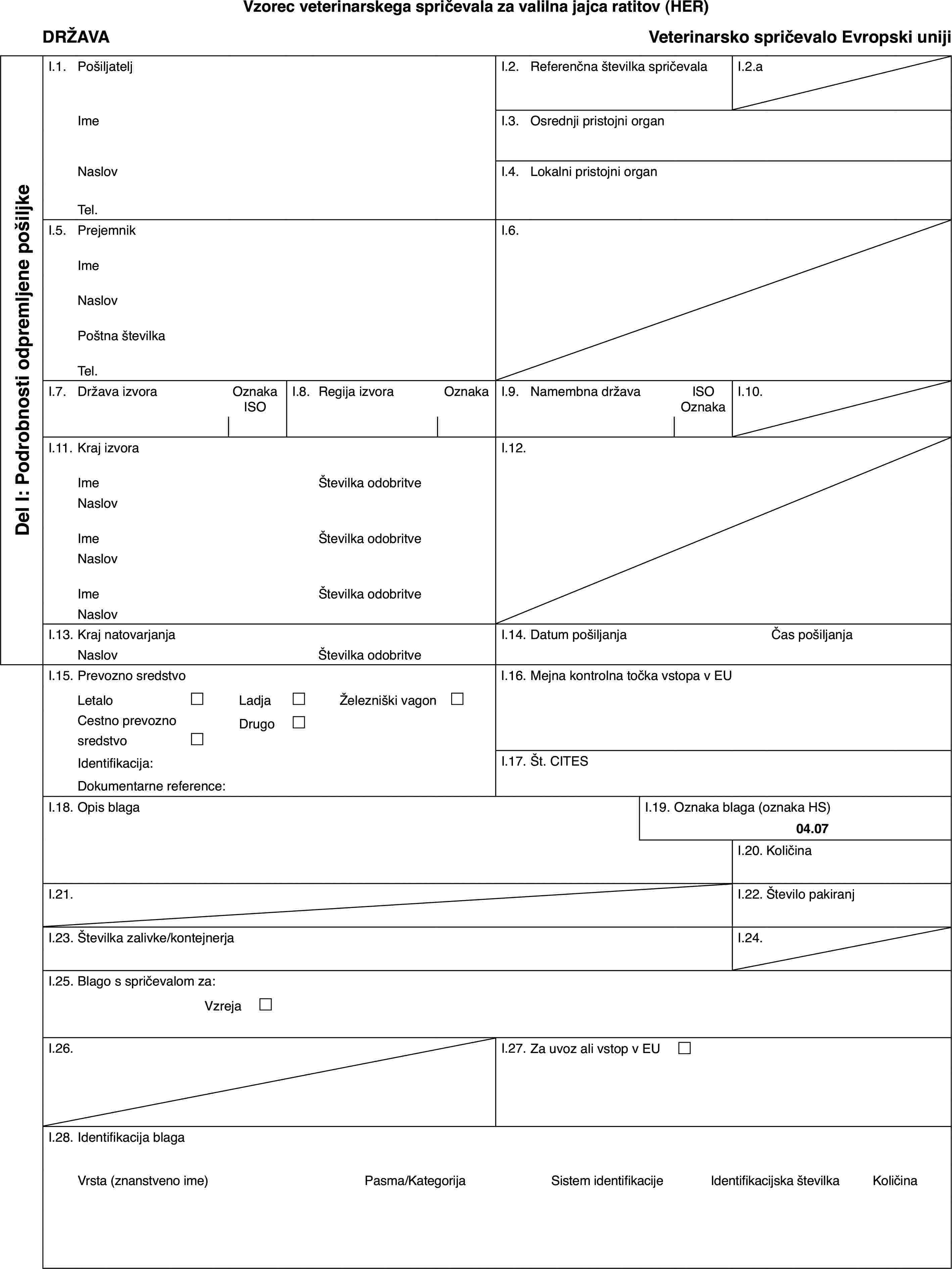 Vzorec veterinarskega spričevala za valilna jajca ratitov (HER)DRŽAVAVeterinarsko spričevalo Evropski unijiDel I: Podrobnosti odpremljene pošiljkeI.1.PošiljateljI.2.Referenčna številka spričevalaI.2.aImeI.3.Osrednji pristojni organNaslovI.4.Lokalni pristojni organTel.I.5.PrejemnikI.6.ImeNaslovPoštna številkaTel.I.7.Država izvoraOznaka ISOI.8.Regija izvoraOznakaI.9.Namembna državaISO OznakaI.10.I.11.Kraj izvoraI.12.ImeŠtevilka odobritveNaslovImeŠtevilka odobritveNaslovImeŠtevilka odobritveNaslovI.13.Kraj natovarjanjaI.14.Datum pošiljanjaČas pošiljanjaNaslovŠtevilka odobritveI.15.Prevozno sredstvoI.16.Mejna kontrolna točka vstopa v EULetalo£Ladja£Železniški vagon £Cestno prevozno sredstvo£Drugo£Identifikacija:I.17.Št. CITESDokumentarne reference:I.18.Opis blagaI.19.Oznaka blaga (oznaka HS)04.07I.20.KoličinaI.21.I.22.Število pakiranjI.23.Številka zalivke/kontejnerjaI.24.I.25.Blago s spričevalom za:Vzreja £I.26.I.27.Za uvoz ali vstop v EU £I.28.Identifikacija blagaVrsta (znanstveno ime)Pasma/KategorijaSistem identifikacijeIdentifikacijska številkaKoličina