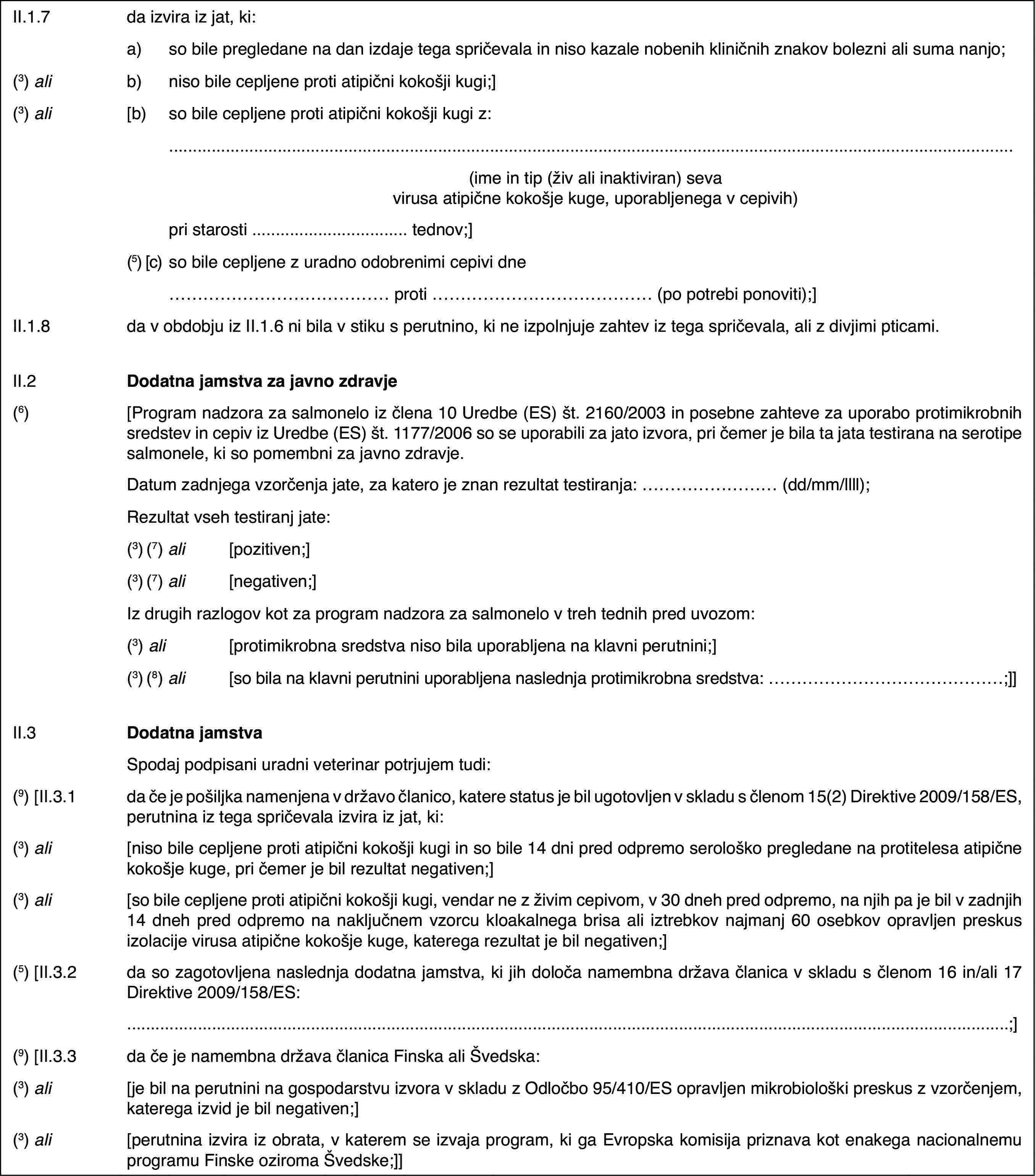 II.1.7da izvira iz jat, ki:a)so bile pregledane na dan izdaje tega spričevala in niso kazale nobenih kliničnih znakov bolezni ali suma nanjo;(3) alib)niso bile cepljene proti atipični kokošji kugi;](3) ali[b)so bile cepljene proti atipični kokošji kugi z:(ime in tip (živ ali inaktiviran) seva virusa atipične kokošje kuge, uporabljenega v cepivih)pri starosti … tednov;](5) [c)so bile cepljene z uradno odobrenimi cepivi dne… proti … (po potrebi ponoviti);]II.1.8da v obdobju iz II.1.6 ni bila v stiku s perutnino, ki ne izpolnjuje zahtev iz tega spričevala, ali z divjimi pticami.II.2Dodatna jamstva za javno zdravje(6)[Program nadzora za salmonelo iz člena 10 Uredbe (ES) št. 2160/2003 in posebne zahteve za uporabo protimikrobnih sredstev in cepiv iz Uredbe (ES) št. 1177/2006 so se uporabili za jato izvora, pri čemer je bila ta jata testirana na serotipe salmonele, ki so pomembni za javno zdravje.Datum zadnjega vzorčenja jate, za katero je znan rezultat testiranja: … (dd/mm/llll);Rezultat vseh testiranj jate:(3) (7) ali[pozitiven;](3) (7) ali[negativen;]Iz drugih razlogov kot za program nadzora za salmonelo v treh tednih pred uvozom:(3) ali[protimikrobna sredstva niso bila uporabljena na klavni perutnini;](3) (8) ali[so bila na klavni perutnini uporabljena naslednja protimikrobna sredstva: …;]]II.3Dodatna jamstvaSpodaj podpisani uradni veterinar potrjujem tudi:(9) [II.3.1da če je pošiljka namenjena v državo članico, katere status je bil ugotovljen v skladu s členom 15(2) Direktive 2009/158/ES, perutnina iz tega spričevala izvira iz jat, ki:(3) ali[niso bile cepljene proti atipični kokošji kugi in so bile 14 dni pred odpremo serološko pregledane na protitelesa atipične kokošje kuge, pri čemer je bil rezultat negativen;](3) ali[so bile cepljene proti atipični kokošji kugi, vendar ne z živim cepivom, v 30 dneh pred odpremo, na njih pa je bil v zadnjih 14 dneh pred odpremo na naključnem vzorcu kloakalnega brisa ali iztrebkov najmanj 60 osebkov opravljen preskus izolacije virusa atipične kokošje kuge, katerega rezultat je bil negativen;](5) [II.3.2da so zagotovljena naslednja dodatna jamstva, ki jih določa namembna država članica v skladu s členom 16 in/ali 17 Direktive 2009/158/ES:…;](9) [II.3.3da če je namembna država članica Finska ali Švedska:(3) ali[je bil na perutnini na gospodarstvu izvora v skladu z Odločbo 95/410/ES opravljen mikrobiološki preskus z vzorčenjem, katerega izvid je bil negativen;](3) ali[perutnina izvira iz obrata, v katerem se izvaja program, ki ga Evropska komisija priznava kot enakega nacionalnemu programu Finske oziroma Švedske;]]