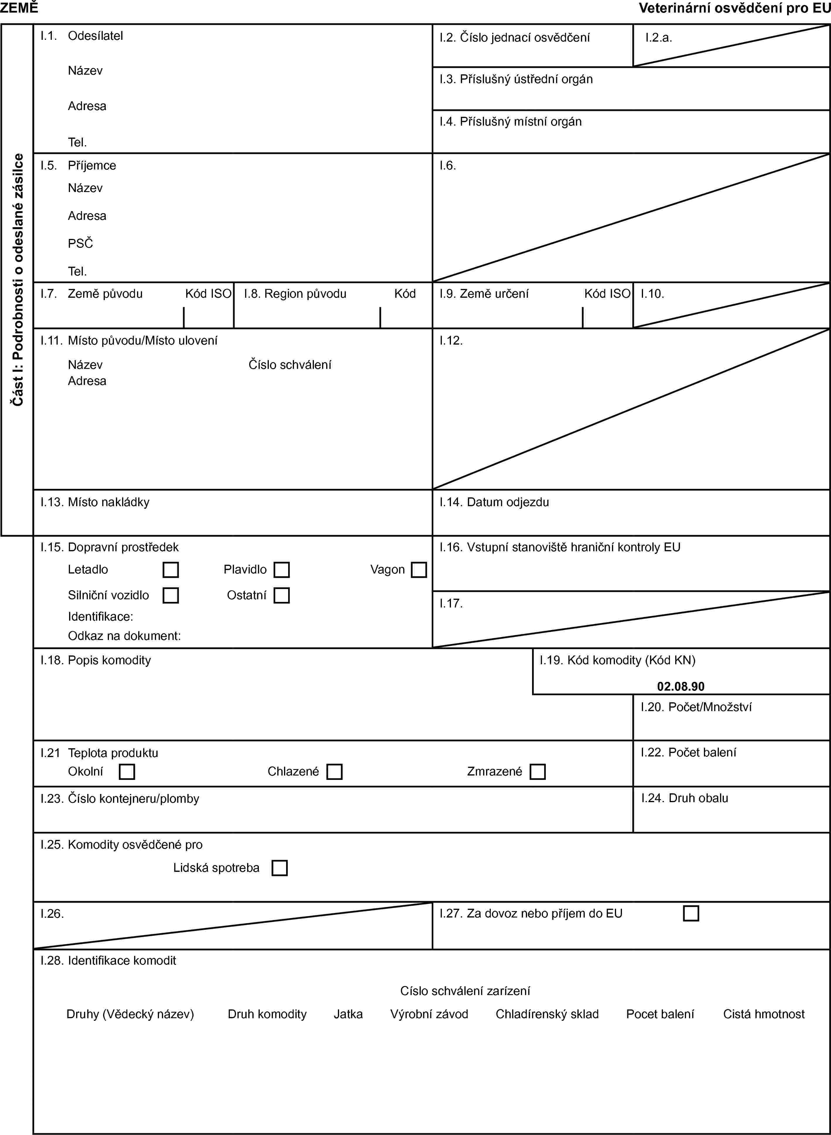 ZEMĚVeterinární osvědčení pro EUČást I: Podrobnosti o odeslané zásilceI.1. OdesílatelI.2. Číslo jednací osvědčeníI.2.a.NázevI.3. Příslušný ústřední orgánAdresaI.4. Příslušný místní orgánTel.I.5. PříjemceI.6.NázevAdresaPSČTel.I.7. Země původuKód ISOI.8. Region původuKódI.9. Země určeníKód ISOI.10.I.11. Místo původu/Místo uloveníI.12.NázevČíslo schváleníAdresaI.13. Místo nakládkyI.14. Datum odjezduI.15. Dopravní prostředekI.16. Vstupní stanoviště hraniční kontroly EULetadloPlavidloVagonSilniční vozidloOstatníI.17.Identifikace:Odkaz na dokument:I.18. Popis komodityI.19. Kód komodity (Kód KN)02.08.90I.20. Počet/MnožstvíI.21 Teplota produktuI.22. Počet baleníOkolníChlazenéZmrazenéI.23. Číslo kontejneru/plombyI.24. Druh obaluI.25. Komodity osvědčené proLidská spotrebaI.26.I.27. Za dovoz nebo příjem do EUI.28. Identifikace komoditCíslo schválení zarízeníDruhy (Vědecký název)Druh komodityJatkaVýrobní závodChladírenský skladPocet baleníCistá hmotnost