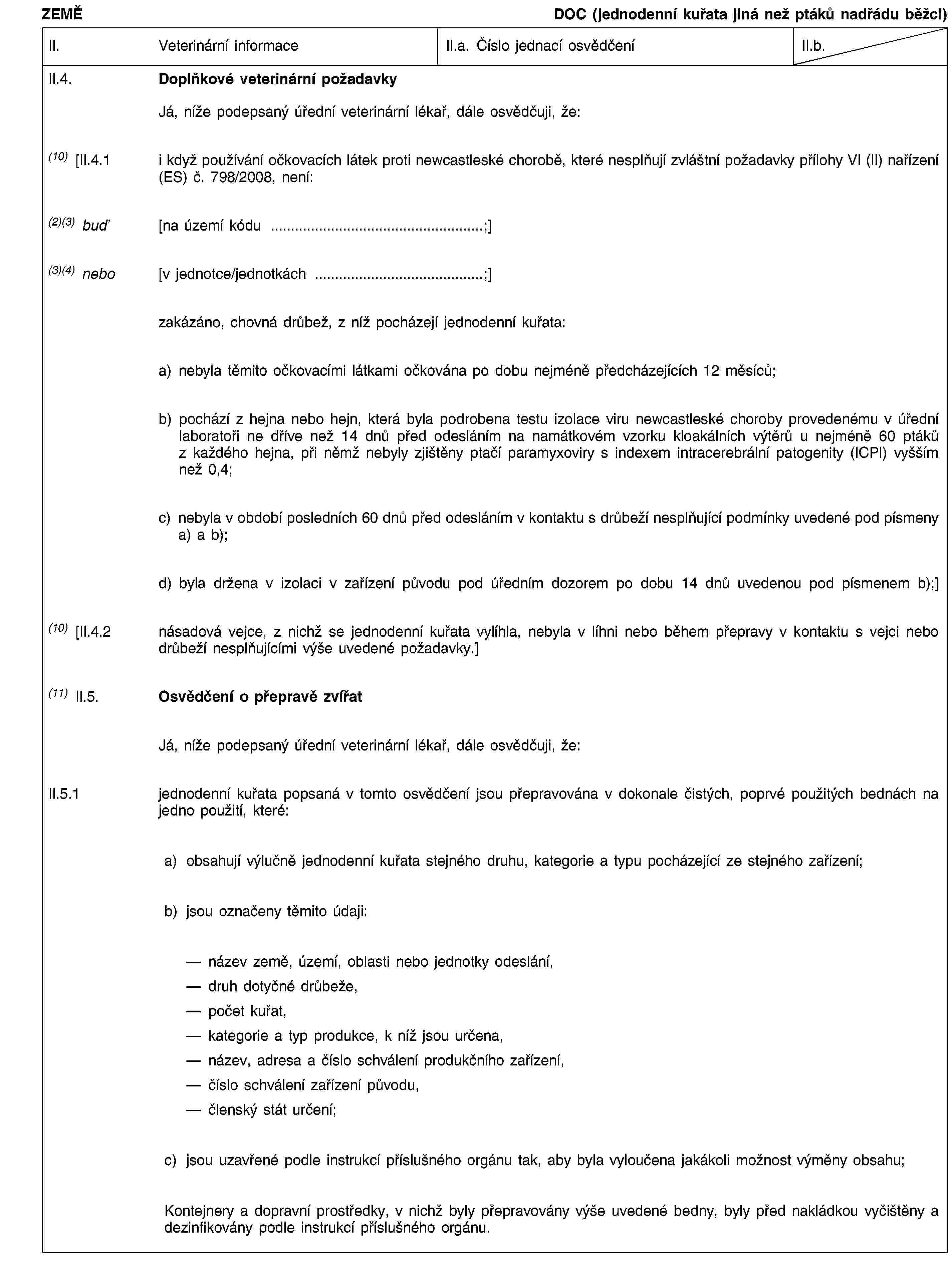 ZEMĚDOC (jednodenní kuřata jiná než ptáků nadřádu běžci)II.Veterinární informaceII.a. Číslo jednací osvědčeníII.b.II.4.Doplňkové veterinární požadavkyJá, níže podepsaný úřední veterinární lékař, dále osvědčuji, že:(10) [II.4.1i když používání očkovacích látek proti newcastleské chorobě, které nesplňují zvláštní požadavky přílohy VI (II) nařízení (ES) č. 798/2008, není:(2)(3) buď[na území kódu …;](3)(4) nebo[v jednotce/jednotkách …;]zakázáno, chovná drůbež, z níž pocházejí jednodenní kuřata:a) nebyla těmito očkovacími látkami očkována po dobu nejméně předcházejících 12 měsíců;b) pochází z hejna nebo hejn, která byla podrobena testu izolace viru newcastleské choroby provedenému v úřední laboratoři ne dříve než 14 dnů před odesláním na namátkovém vzorku kloakálních výtěrů u nejméně 60 ptáků z každého hejna, při němž nebyly zjištěny ptačí paramyxoviry s indexem intracerebrální patogenity (ICPI) vyšším než 0,4;c) nebyla v období posledních 60 dnů před odesláním v kontaktu s drůbeží nesplňující podmínky uvedené pod písmeny a) a b);d) byla držena v izolaci v zařízení původu pod úředním dozorem po dobu 14 dnů uvedenou pod písmenem b);](10) [II.4.2násadová vejce, z nichž se jednodenní kuřata vylíhla, nebyla v líhni nebo během přepravy v kontaktu s vejci nebo drůbeží nesplňujícími výše uvedené požadavky.](11) II.5.Osvědčení o přepravě zvířatJá, níže podepsaný úřední veterinární lékař, dále osvědčuji, že:II.5.1jednodenní kuřata popsaná v tomto osvědčení jsou přepravována v dokonale čistých, poprvé použitých bednách na jedno použití, které:a)obsahují výlučně jednodenní kuřata stejného druhu, kategorie a typu pocházející ze stejného zařízení;b)jsou označeny těmito údaji:název země, území, oblasti nebo jednotky odeslání, druh dotyčné drůbeže, počet kuřat, kategorie a typ produkce, k níž jsou určena, název, adresa a číslo schválení produkčního zařízení, číslo schválení zařízení původu, členský stát určení;c)jsou uzavřené podle instrukcí příslušného orgánu tak, aby byla vyloučena jakákoli možnost výměny obsahu;Kontejnery a dopravní prostředky, v nichž byly přepravovány výše uvedené bedny, byly před nakládkou vyčištěny a dezinfikovány podle instrukcí příslušného orgánu.