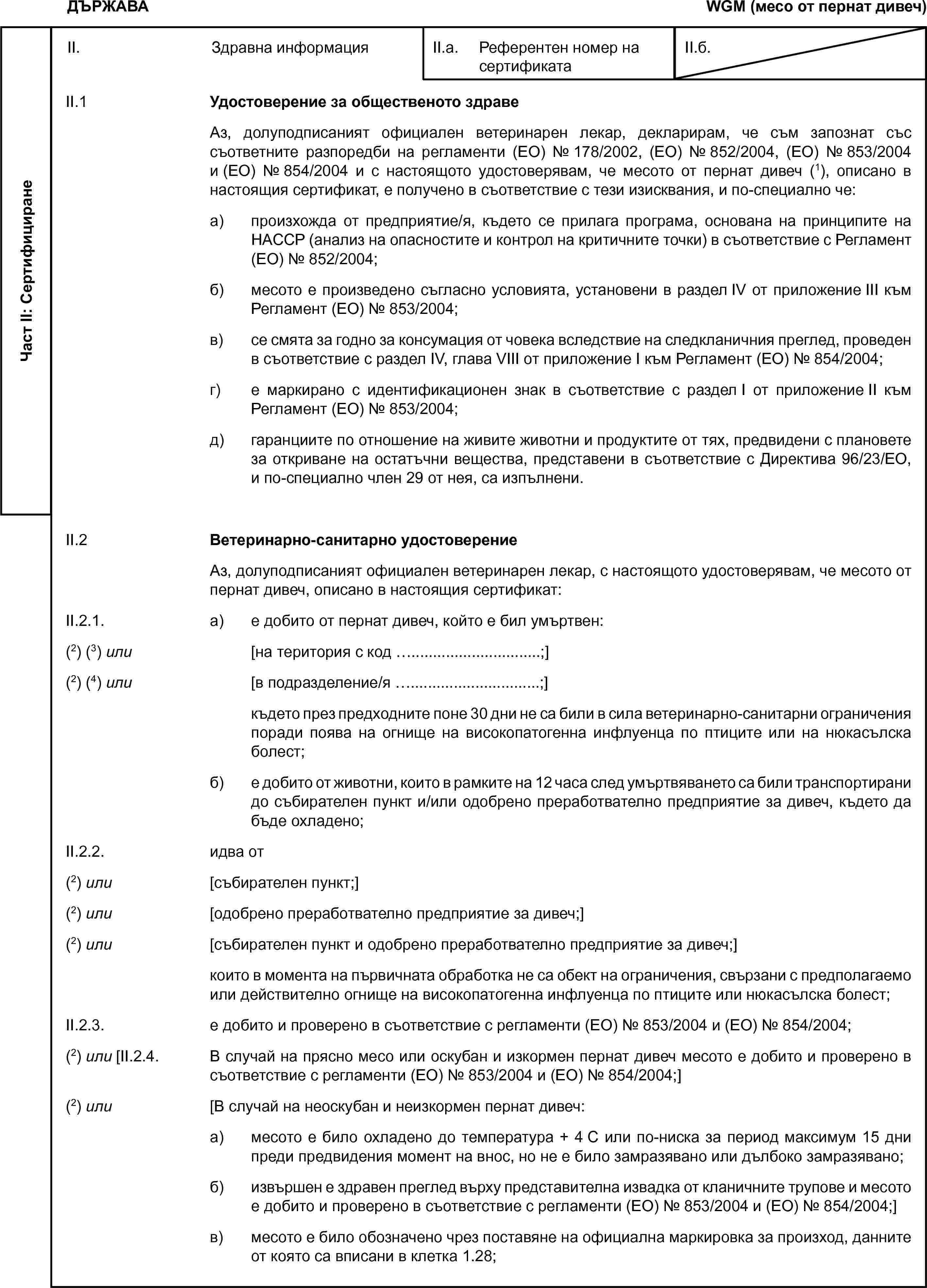 ДЪРЖАВАWGM (месо от пернат дивеч)Част II: СертифициранеII. Здравна информацияII.а. Референтен номер на сертификатаII.б.II.1 Удостоверение за общественото здравеАз, долуподписаният официален ветеринарен лекар, декларирам, че съм запознат със съответните разпоредби на регламенти (ЕО) № 178/2002, (ЕО) № 852/2004, (ЕО) № 853/2004 и (ЕО) № 854/2004 и с настоящото удостоверявам, че месото от пернат дивеч (1), описано в настоящия сертификат, е получено в съответствие с тези изисквания, и по-специално че:а) произхожда от предприятие/я, където се прилага програма, основана на принципите на HACCP (анализ на опасностите и контрол на критичните точки) в съответствие с Регламент (ЕО) № 852/2004;б) месото е произведено съгласно условията, установени в раздел IV от приложение III към Регламент (ЕО) № 853/2004;в) се смята за годно за консумация от човека вследствие на следкланичния преглед, проведен в съответствие с раздел IV, глава VIII от приложение I към Регламент (ЕО) № 854/2004;г) е маркирано с идентификационен знак в съответствие с раздел I от приложение II към Регламент (ЕО) № 853/2004;д) гаранциите по отношение на живите животни и продуктите от тях, предвидени с плановете за откриване на остатъчни вещества, представени в съответствие с Директива 96/23/ЕО, и по-специално член 29 от нея, са изпълнени.II.2 Ветеринарно-санитарно удостоверениеАз, долуподписаният официален ветеринарен лекар, с настоящото удостоверявам, че месото от пернат дивеч, описано в настоящия сертификат:II.2.1. а) е добито от пернат дивеч, който е бил умъртвен:(2) (3) или [на територия с код …;](2) (4) или [в подразделение/я …;]където през предходните поне 30 дни не са били в сила ветеринарно-санитарни ограничения поради поява на огнище на високопатогенна инфлуенца по птиците или на нюкасълска болест;б) е добито от животни, които в рамките на 12 часа след умъртвяването са били транспортирани до събирателен пункт и/или одобрено преработвателно предприятие за дивеч, където да бъде охладено;II.2.2. идва от(2) или [събирателен пункт;](2) или [одобрено преработвателно предприятие за дивеч;](2) или [събирателен пункт и одобрено преработвателно предприятие за дивеч;]които в момента на първичната обработка не са обект на ограничения, свързани с предполагаемо или действително огнище на високопатогенна инфлуенца по птиците или нюкасълска болест;II.2.3. е добито и проверено в съответствие с регламенти (ЕО) № 853/2004 и (ЕО) № 854/2004;(2) или [II.2.4. В случай на прясно месо или оскубан и изкормен пернат дивеч месото е добито и проверено в съответствие с регламенти (ЕО) № 853/2004 и (ЕО) № 854/2004;](2) или [В случай на неоскубан и неизкормен пернат дивеч:а) месото е било охладено до температура + 4 C или по-ниска за период максимум 15 дни преди предвидения момент на внос, но не е било замразявано или дълбоко замразявано;б) извършен е здравен преглед върху представителна извадка от кланичните трупове и месото е добито и проверено в съответствие с регламенти (ЕО) № 853/2004 и (ЕО) № 854/2004;]в) месото е било обозначено чрез поставяне на официална маркировка за произход, данните от която са вписани в клетка 1.28;