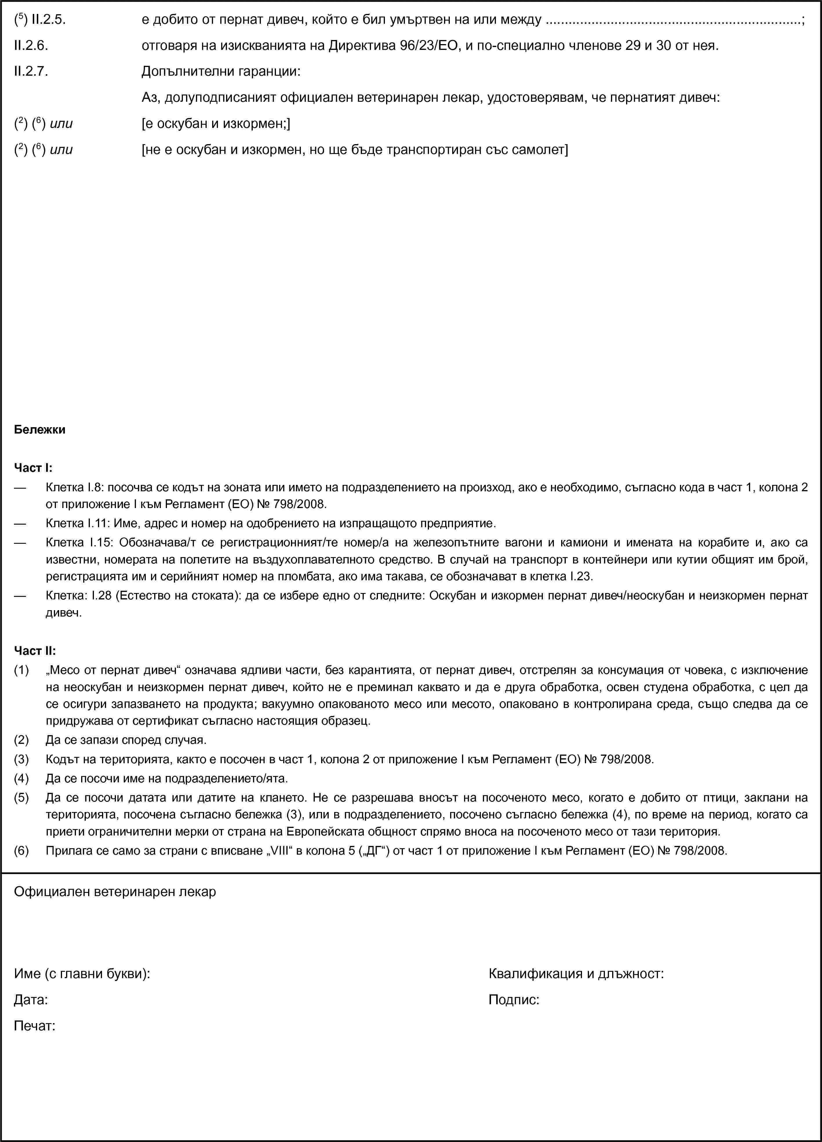 (5) II.2.5. е добито от пернат дивеч, който е бил умъртвен на или между …;II.2.6. отговаря на изискванията на Директива 96/23/ЕО, и по-специално членове 29 и 30 от нея.II.2.7. Допълнителни гаранции:Аз, долуподписаният официален ветеринарен лекар, удостоверявам, че пернатият дивеч:(2) (6) или [е оскубан и изкормен;](2) (6) или [не е оскубан и изкормен, но ще бъде транспортиран със самолет]БележкиЧаст I:— Клетка I.8: посочва се кодът на зоната или името на подразделението на произход, ако е необходимо, съгласно кода в част 1, колона 2 от приложение I към Регламент (ЕО) № 798/2008.— Клетка I.11: Име, адрес и номер на одобрението на изпращащото предприятие.— Клетка I.15: Обозначава/т се регистрационният/те номер/а на железопътните вагони и камиони и имената на корабите и, ако са известни, номерата на полетите на въздухоплавателното средство. В случай на транспорт в контейнери или кутии общият им брой, регистрацията им и серийният номер на пломбата, ако има такава, се обозначават в клетка I.23.— Клетка: I.28 (Естество на стоката): да се избере едно от следните: Оскубан и изкормен пернат дивеч/неоскубан и неизкормен пернат дивеч.Част II:(1) „Месо от пернат дивеч“ означава ядливи части, без карантията, от пернат дивеч, отстрелян за консумация от човека, с изключение на неоскубан и неизкормен пернат дивеч, който не е преминал каквато и да е друга обработка, освен студена обработка, с цел да се осигури запазването на продукта; вакуумно опакованото месо или месото, опаковано в контролирана среда, също следва да се придружава от сертификат съгласно настоящия образец.(2) Да се запази според случая.(3) Кодът на територията, както е посочен в част 1, колона 2 от приложение I към Регламент (ЕО) № 798/2008.(4) Да се посочи име на подразделението/ята.(5) Да се посочи датата или датите на клането. Не се разрешава вносът на посоченото месо, когато е добито от птици, заклани на територията, посочена съгласно бележка (3), или в подразделението, посочено съгласно бележка (4), по време на период, когато са приети ограничителни мерки от страна на Европейската общност спрямо вноса на посоченото месо от тази територия.(6) Прилага се само за страни с вписване „VIII“ в колона 5 („ДГ“) от част 1 от приложение I към Регламент (ЕО) № 798/2008.Официален ветеринарен лекарИме (с главни букви):Дата:Печат:Квалификация и длъжност:Подпис: