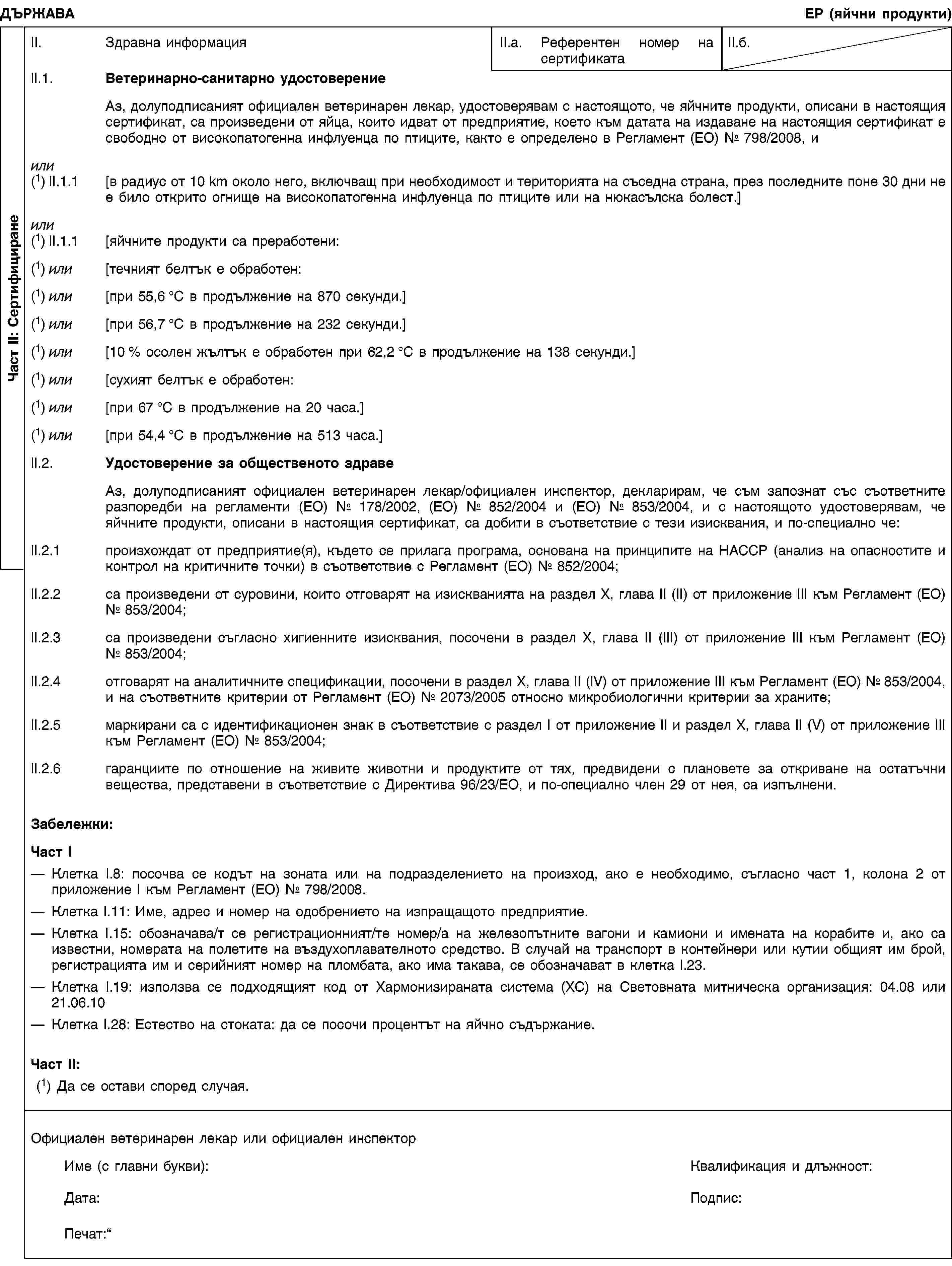 Част II: СертифициранеДЪРЖАВАЕР (яйчни продукти)II. Здравна информацияII.a. Референтен номер на сертификатаII.б.II.1. Ветеринарно-санитарно удостоверениеАз, долуподписаният официален ветеринарен лекар, удостоверявам с настоящото, че яйчните продукти, описани в настоящия сертификат, са произведени от яйца, които идват от предприятие, което към датата на издаване на настоящия сертификат е свободно от високопатогенна инфлуенца по птиците, както е определено в Регламент (ЕО) № 798/2008, иили(1) II.1.1 [в радиус от 10 km около него, включващ при необходимост и територията на съседна страна, през последните поне 30 дни не е било открито огнище на високопатогенна инфлуенца по птиците или на нюкасълска болест.]или(1) II.1.1 [яйчните продукти са преработени:(1) или [течният белтък е обработен:(1) или [при 55,6 °C в продължение на 870 секунди.](1) или [при 56,7 °C в продължение на 232 секунди.](1) или [10 % осолен жълтък е обработен при 62,2 °C в продължение на 138 секунди.](1) или [сухият белтък е обработен:(1) или [при 67 °C в продължение на 20 часа.](1) или [при 54,4 °C в продължение на 513 часа.]II.2. Удостоверение за общественото здравеАз, долуподписаният официален ветеринарен лекар/официален инспектор, декларирам, че съм запознат със съответните разпоредби на регламенти (ЕО) № 178/2002, (ЕО) № 852/2004 и (ЕО) № 853/2004, и с настоящото удостоверявам, че яйчните продукти, описани в настоящия сертификат, са добити в съответствие с тези изисквания, и по-специално че:II.2.1 произхождат от предприятие(я), където се прилага програма, основана на принципите на HACCP (анализ на опасностите и контрол на критичните точки) в съответствие с Регламент (ЕО) № 852/2004;II.2.2 са произведени от суровини, които отговарят на изискванията на раздел X, глава II (II) от приложение III към Регламент (ЕО) № 853/2004;II.2.3 са произведени съгласно хигиенните изисквания, посочени в раздел X, глава II (III) от приложение III към Регламент (ЕО) № 853/2004;II.2.4 отговарят на аналитичните спецификации, посочени в раздел X, глава II (IV) от приложение III към Регламент (ЕО) № 853/2004, и на съответните критерии от Регламент (ЕО) № 2073/2005 относно микробиологични критерии за храните;II.2.5 маркирани са с идентификационен знак в съответствие с раздел I от приложение II и раздел X, глава II (V) от приложение III към Регламент (ЕО) № 853/2004;II.2.6 гаранциите по отношение на живите животни и продуктите от тях, предвидени с плановете за откриване на остатъчни вещества, представени в съответствие с Директива 96/23/ЕО, и по-специално член 29 от нея, са изпълнени.Забележки:Част IКлетка I.8: посочва се кодът на зоната или на подразделението на произход, ако е необходимо, съгласно част 1, колона 2 от приложение I към Регламент (ЕО) № 798/2008.Клетка I.11: Име, адрес и номер на одобрението на изпращащото предприятие.Клетка I.15: обозначава/т се регистрационният/те номер/а на железопътните вагони и камиони и имената на корабите и, ако са известни, номерата на полетите на въздухоплавателното средство. В случай на транспорт в контейнери или кутии общият им брой, регистрацията им и серийният номер на пломбата, ако има такава, се обозначават в клетка I.23.Клетка I.19: използва се подходящият код от Хармонизираната система (ХС) на Световната митническа организация: 04.08 или 21.06.10Клетка I.28: Естество на стоката: да се посочи процентът на яйчно съдържание.Част II:(1) Да се остави според случая.Официален ветеринарен лекар или официален инспекторИме (с главни букви):Квалификация и длъжност:Дата:Подпис:Печат: