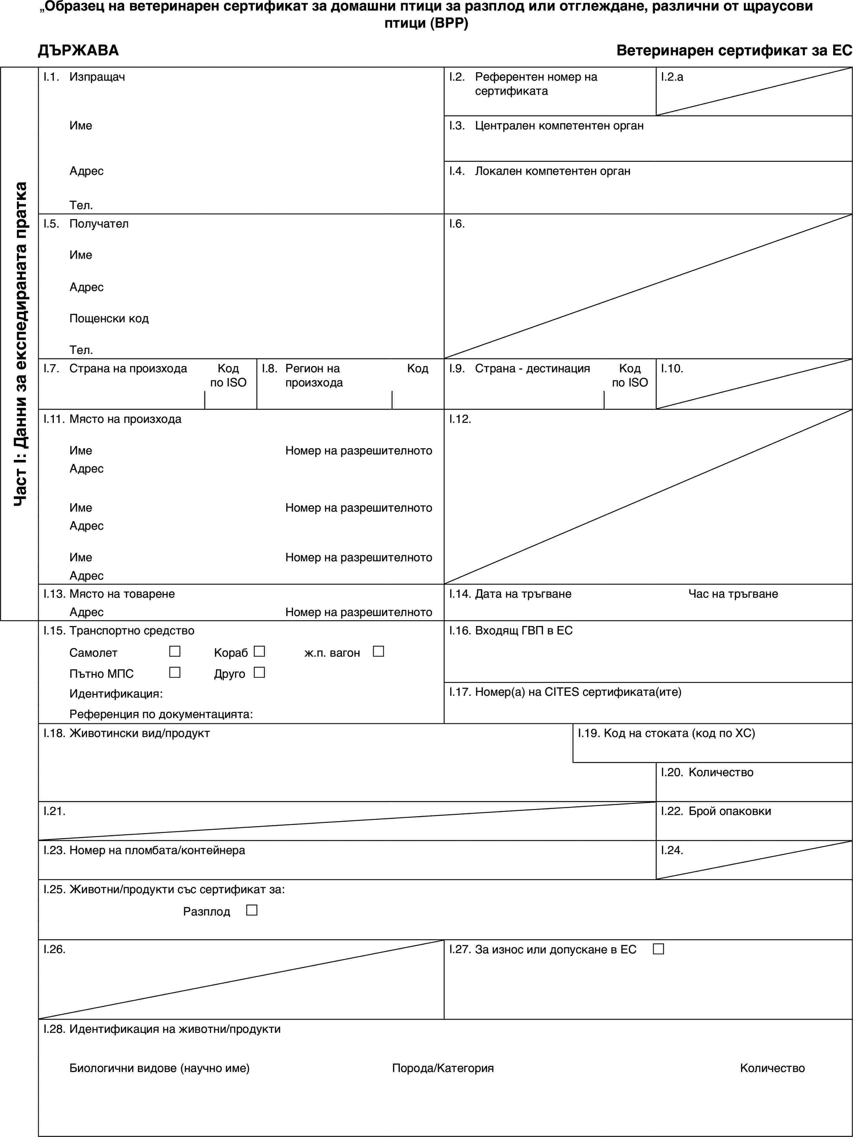 Образец на ветеринарен сертификат за домашни птици за разплод или отглеждане, различни от щраусови птици (BPP)ДЪРЖАВАВетеринарен сертификат за ЕСЧаст I: Данни за експедираната праткаI.1.ИзпращачI.2.Референтен номер на сертификатаI.2.aИмеI.3.Централен компетентен органАдресI.4.Локален компетентен органТел.I.5.ПолучателI.6.ИмеАдресПощенски кодТел.I.7.Страна на произходаКод по ISOI.8.Регион на произходаКодI.9.Страна - дестинацияКод по ISOI.10.I.11.Място на произходаI.12.ИмеНомер на разрешителнотоАдресИмеНомер на разрешителнотоАдресИмеНомер на разрешителнотоАдресI.13.Място на товаренеI.14.Дата на тръгванеЧас на тръгванеАдресНомер на разрешителнотоI.15.Транспортно средствоI.16.Входящ ГВП в ЕССамолет£Кораб£ж.п. вагон £Пътно МПС£Друго£Идентификация:I.17.Номер(а) на CITES сертификата(ите)Референция по документацията:I.18.Животински вид/продуктI.19.Код на стоката (код по ХС)I.20.КоличествоI.21.I.22.Брой опаковкиI.23.Номер на пломбата/контейнераI.24.I.25.Животни/продукти със сертификат за:Разплод £I.26.I.27.За износ или допускане в ЕС £I.28.Идентификация на животни/продуктиБиологични видове (научно име)Порода/КатегорияКоличество