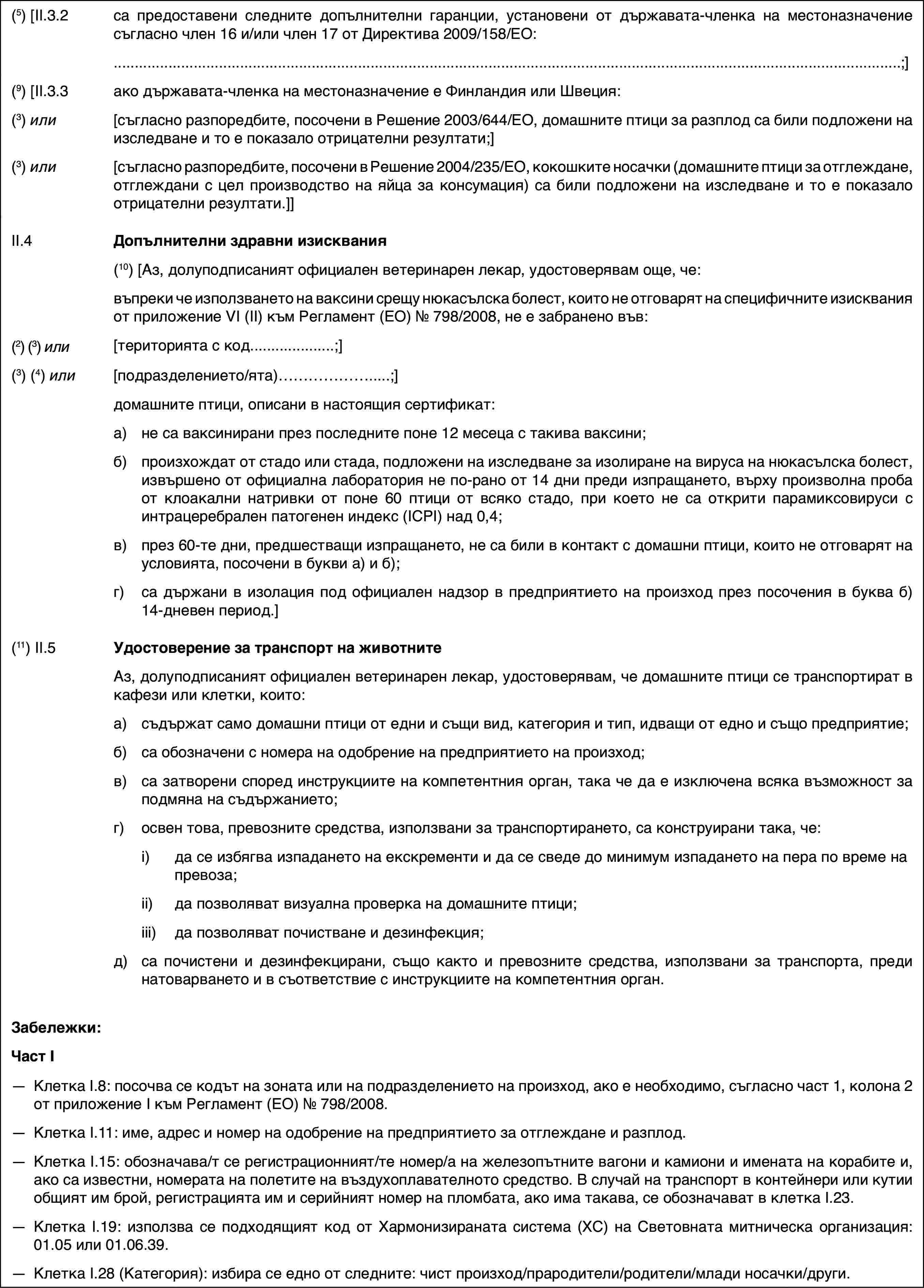 (5) [II.3.2са предоставени следните допълнителни гаранции, установени от държавата-членка на местоназначение съгласно член 16 и/или член 17 от Директива 2009/158/ЕО:;](9) [II.3.3ако държавата-членка на местоназначение е Финландия или Швеция:(3) или[съгласно разпоредбите, посочени в Решение 2003/644/ЕО, домашните птици за разплод са били подложени на изследване и то е показало отрицателни резултати;](3) или[съгласно разпоредбите, посочени в Решение 2004/235/ЕО, кокошките носачки (домашните птици за отглеждане, отглеждани с цел производство на яйца за консумация) са били подложени на изследване и то е показало отрицателни резултати.]]II.4Допълнителни здравни изисквания(10)[Аз, долуподписаният официален ветеринарен лекар, удостоверявам още, че:въпреки че използването на ваксини срещу нюкасълска болест, които не отговарят на специфичните изисквания от приложение VI (II) към Регламент (ЕО) № 798/2008, не е забранено във:(2) (3) или[територията с код…;](3) (4) или[подразделението/ята)…;]домашните птици, описани в настоящия сертификат:a)не са ваксинирани през последните поне 12 месеца с такива ваксини;б)произхождат от стадо или стада, подложени на изследване за изолиране на вируса на нюкасълска болест, извършено от официална лаборатория не по-рано от 14 дни преди изпращането, върху произволна проба от клоакални натривки от поне 60 птици от всяко стадо, при което не са открити парамиксовируси с интрацеребрален патогенен индекс (IСPI) над 0,4;в)през 60-те дни, предшестващи изпращането, не са били в контакт с домашни птици, които не отговарят на условията, посочени в букви а) и б);г)са държани в изолация под официален надзор в предприятието на произход през посочения в буква б) 14-дневен период.](11) II.5Удостоверение за транспорт на животнитеАз, долуподписаният официален ветеринарен лекар, удостоверявам, че домашните птици се транспортират в кафези или клетки, които:a)съдържат само домашни птици от едни и същи вид, категория и тип, идващи от едно и също предприятие;б)са обозначени с номера на одобрение на предприятието на произход;в)са затворени според инструкциите на компетентния орган, така че да е изключена всяка възможност за подмяна на съдържанието;г)освен това, превозните средства, използвани за транспортирането, са конструирани така, че:i)да се избягва изпадането на екскременти и да се сведе до минимум изпадането на пера по време на превоза;ii)да позволяват визуална проверка на домашните птици;iii)да позволяват почистване и дезинфекция;д)са почистени и дезинфекцирани, също както и превозните средства, използвани за транспорта, преди натоварването и в съответствие с инструкциите на компетентния орган.Забележки:Част I—Клетка I.8: посочва се кодът на зоната или на подразделението на произход, ако е необходимо, съгласно част 1, колона 2 от приложение I към Регламент (ЕО) № 798/2008.—Клетка I.11: име, адрес и номер на одобрение на предприятието за отглеждане и разплод.—Клетка I.15: обозначава/т се регистрационният/те номер/а на железопътните вагони и камиони и имената на корабите и, ако са известни, номерата на полетите на въздухоплавателното средство. В случай на транспорт в контейнери или кутии общият им брой, регистрацията им и серийният номер на пломбата, ако има такава, се обозначават в клетка I.23.—Клетка I.19: използва се подходящият код от Хармонизираната система (ХС) на Световната митническа организация: 01.05 или 01.06.39.—Клетка I.28 (Категория): избира се едно от следните: чист произход/прародители/родители/млади носачки/други.