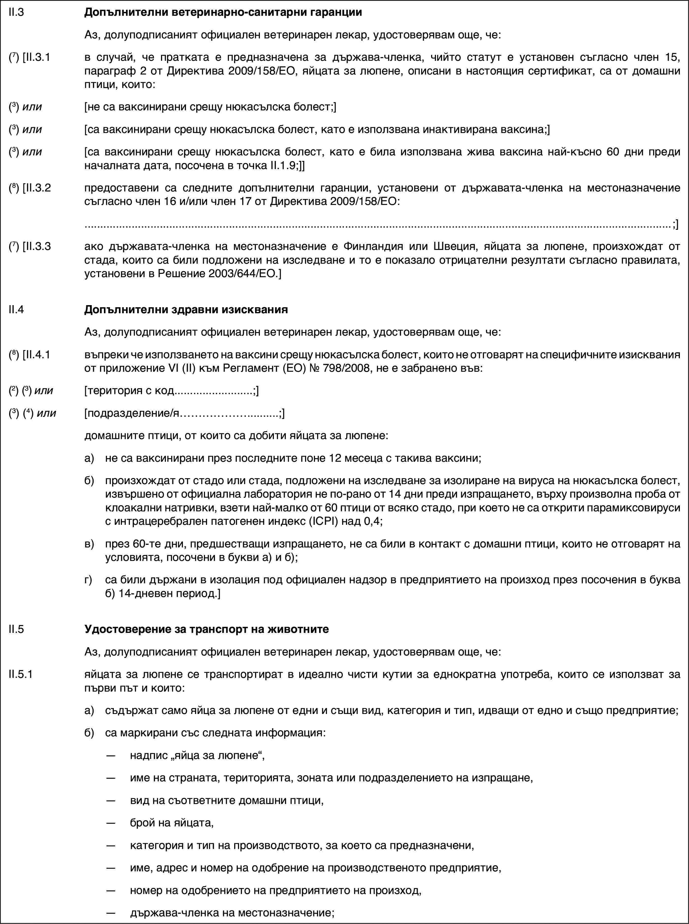 II.3Допълнителни ветеринарно-санитарни гаранцииАз, долуподписаният официален ветеринарен лекар, удостоверявам още, че:(7) [II.3.1в случай, че пратката е предназначена за държава-членка, чийто статут е установен съгласно член 15, параграф 2 от Директива 2009/158/ЕО, яйцата за люпене, описани в настоящия сертификат, са от домашни птици, които:(3) или[не са ваксинирани срещу нюкасълска болест;](3) или[са ваксинирани срещу нюкасълска болест, като е използвана инактивирана ваксина;](3) или[са ваксинирани срещу нюкасълска болест, като е била използвана жива ваксина най-късно 60 дни преди началната дата, посочена в точка II.1.9;]](8) [II.3.2предоставени са следните допълнителни гаранции, установени от държавата-членка на местоназначение съгласно член 16 и/или член 17 от Директива 2009/158/ЕО:;](7) [II.3.3ако държавата-членка на местоназначение е Финландия или Швеция, яйцата за люпене, произхождат от стада, които са били подложени на изследване и то е показало отрицателни резултати съгласно правилата, установени в Решение 2003/644/ЕО.]II.4Допълнителни здравни изискванияАз, долуподписаният официален ветеринарен лекар, удостоверявам още, че:(8) [II.4.1въпреки че използването на ваксини срещу нюкасълска болест, които не отговарят на специфичните изисквания от приложение VI (II) към Регламент (ЕО) № 798/2008, не е забранено във:(2) (3) или[територия с код…;](3) (4) или[подразделение/я…;]домашните птици, от които са добити яйцата за люпене:a)не са ваксинирани през последните поне 12 месеца с такива ваксини;б)произхождат от стадо или стада, подложени на изследване за изолиране на вируса на нюкасълска болест, извършено от официална лаборатория не по-рано от 14 дни преди изпращането, върху произволна проба от клоакални натривки, взети най-малко от 60 птици от всяко стадо, при което не са открити парамиксовируси с интрацеребрален патогенен индекс (IСPI) над 0,4;в)през 60-те дни, предшестващи изпращането, не са били в контакт с домашни птици, които не отговарят на условията, посочени в букви а) и б);г)са били държани в изолация под официален надзор в предприятието на произход през посочения в буква б) 14-дневен период.]II.5Удостоверение за транспорт на животнитеАз, долуподписаният официален ветеринарен лекар, удостоверявам още, че:II.5.1яйцата за люпене се транспортират в идеално чисти кутии за еднократна употреба, които се използват за първи път и които:a)съдържат само яйца за люпене от едни и същи вид, категория и тип, идващи от едно и също предприятие;б)са маркирани със следната информация:—надпис „яйца за люпене“,—име на страната, територията, зоната или подразделението на изпращане,—вид на съответните домашни птици,—брой на яйцата,—категория и тип на производството, за което са предназначени,—име, адрес и номер на одобрение на производственото предприятие,—номер на одобрението на предприятието на произход,—държава-членка на местоназначение;