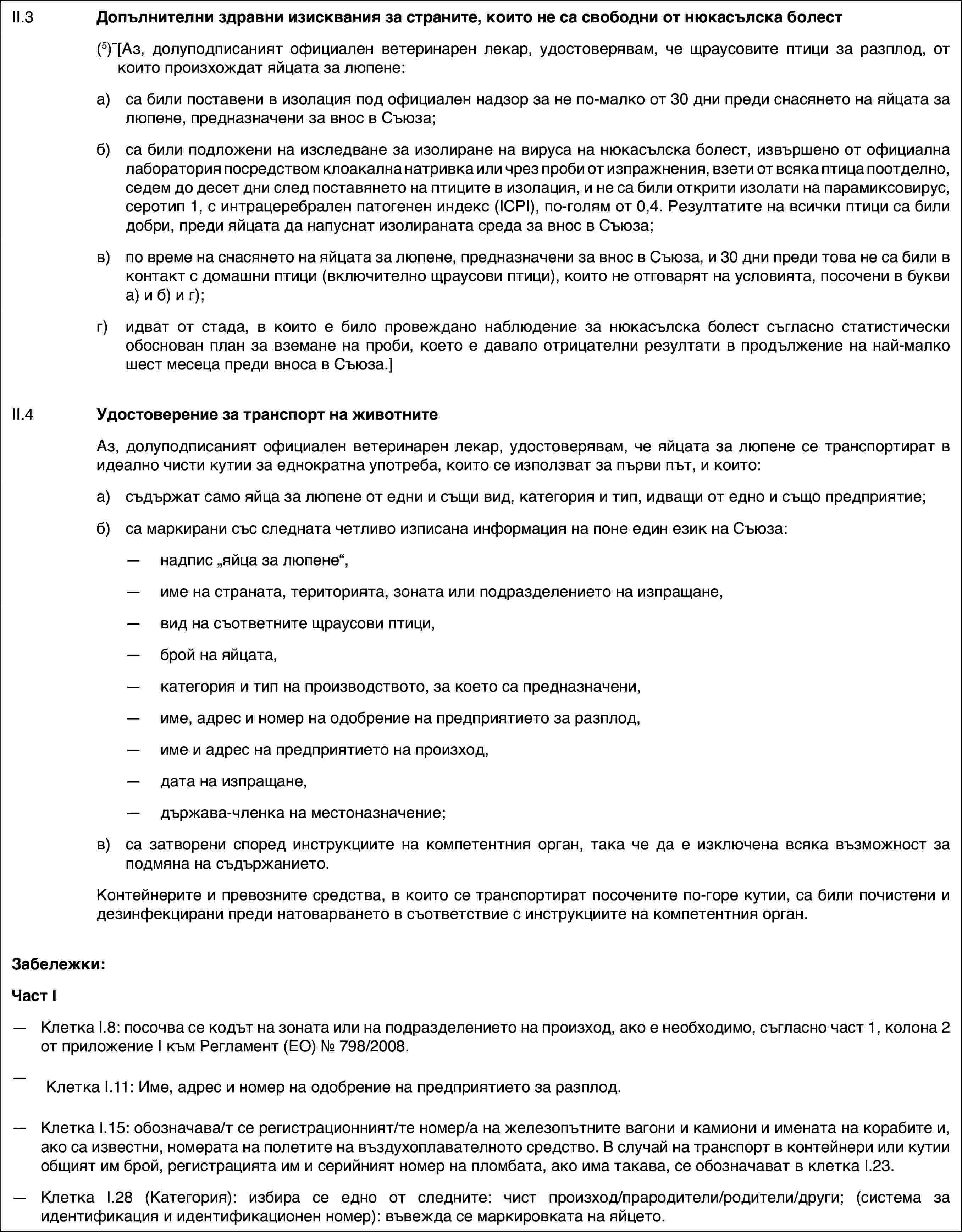 II.3Допълнителни здравни изисквания за страните, които не са свободни от нюкасълска болест(5)[Аз, долуподписаният официален ветеринарен лекар, удостоверявам, че щраусовите птици за разплод, от които произхождат яйцата за люпене:a)са били поставени в изолация под официален надзор за не по-малко от 30 дни преди снасянето на яйцата за люпене, предназначени за внос в Съюза;б)са били подложени на изследване за изолиране на вируса на нюкасълска болест, извършено от официална лаборатория посредством клоакална натривка или чрез проби от изпражнения, взети от всяка птица поотделно, седем до десет дни след поставянето на птиците в изолация, и не са били открити изолати на парамиксовирус, серотип 1, с интрацеребрален патогенен индекс (ICPI), по-голям от 0,4. Резултатите на всички птици са били добри, преди яйцата да напуснат изолираната среда за внос в Съюза;в)по време на снасянето на яйцата за люпене, предназначени за внос в Съюза, и 30 дни преди това не са били в контакт с домашни птици (включително щраусови птици), които не отговарят на условията, посочени в букви а) и б) и г);г)идват от стада, в които е било провеждано наблюдение за нюкасълска болест съгласно статистически обоснован план за вземане на проби, което е давало отрицателни резултати в продължение на най-малко шест месеца преди вноса в Съюза.]II.4Удостоверение за транспорт на животнитеАз, долуподписаният официален ветеринарен лекар, удостоверявам, че яйцата за люпене се транспортират в идеално чисти кутии за еднократна употреба, които се използват за първи път, и които:a)съдържат само яйца за люпене от едни и същи вид, категория и тип, идващи от едно и също предприятие;б)са маркирани със следната четливо изписана информация на поне един език на Съюза:—надпис „яйца за люпене“,—име на страната, територията, зоната или подразделението на изпращане,—вид на съответните щраусови птици,—брой на яйцата,—категория и тип на производството, за което са предназначени,—име, адрес и номер на одобрение на предприятието за разплод,—име и адрес на предприятието на произход,—дата на изпращане,—държава-членка на местоназначение;в)са затворени според инструкциите на компетентния орган, така че да е изключена всяка възможност за подмяна на съдържанието.Контейнерите и превозните средства, в които се транспортират посочените по-горе кутии, са били почистени и дезинфекцирани преди натоварването в съответствие с инструкциите на компетентния орган.Забележки:Част I—Клетка I.8: посочва се кодът на зоната или на подразделението на произход, ако е необходимо, съгласно част 1, колона 2 от приложение I към Регламент (ЕО) № 798/2008.—Клетка I.11: Име, адрес и номер на одобрение на предприятието за разплод.—Клетка I.15: обозначава/т се регистрационният/те номер/а на железопътните вагони и камиони и имената на корабите и, ако са известни, номерата на полетите на въздухоплавателното средство. В случай на транспорт в контейнери или кутии общият им брой, регистрацията им и серийният номер на пломбата, ако има такава, се обозначават в клетка I.23.—Клетка I.28 (Категория): избира се едно от следните: чист произход/прародители/родители/други; (система за идентификация и идентификационен номер): въвежда се маркировката на яйцето.