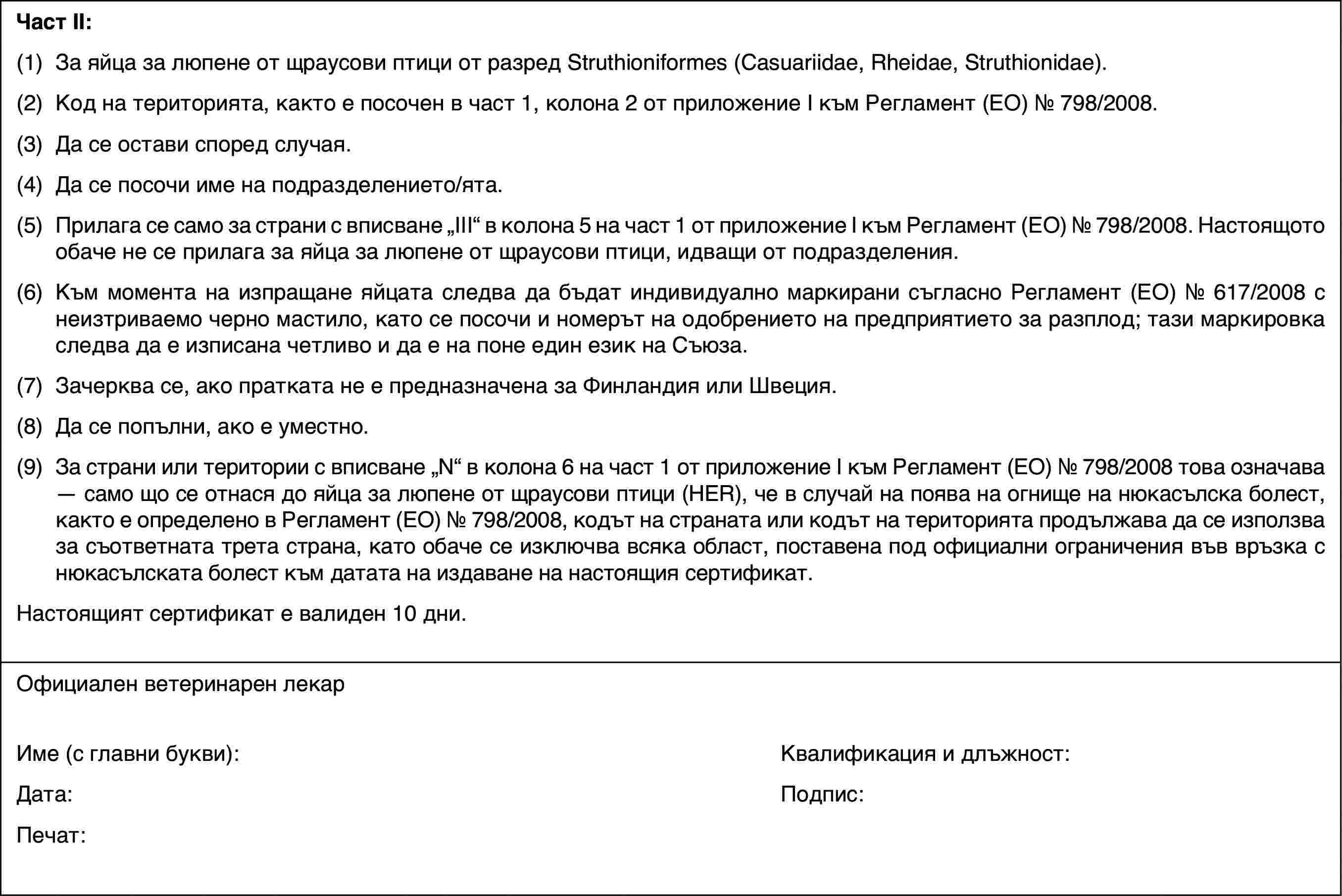 Част II:(1)За яйца за люпене от щраусови птици от разред Struthioniformes (Casuariidae, Rheidae, Struthionidae).(2)Код на територията, както е посочен в част 1, колона 2 от приложение I към Регламент (ЕО) № 798/2008.(3)Да се остави според случая.(4)Да се посочи име на подразделението/ята.(5)Прилага се само за страни с вписване „III“ в колона 5 на част 1 от приложение I към Регламент (ЕО) № 798/2008. Настоящото обаче не се прилага за яйца за люпене от щраусови птици, идващи от подразделения.(6)Към момента на изпращане яйцата следва да бъдат индивидуално маркирани съгласно Регламент (ЕО) № 617/2008 с неизтриваемо черно мастило, като се посочи и номерът на одобрението на предприятието за разплод; тази маркировка следва да е изписана четливо и да е на поне един език на Съюза.(7)Зачерква се, ако пратката не е предназначена за Финландия или Швеция.(8)Да се попълни, ако е уместно.(9)За страни или територии с вписване „N“ в колона 6 на част 1 от приложение I към Регламент (ЕО) № 798/2008 това означава — само що се отнася до яйца за люпене от щраусови птици (HER), че в случай на поява на огнище на нюкасълска болест, както е определено в Регламент (ЕО) № 798/2008, кодът на страната или кодът на територията продължава да се използва за съответната трета страна, като обаче се изключва всяка област, поставена под официални ограничения във връзка с нюкасълската болест към датата на издаване на настоящия сертификат.Настоящият сертификат е валиден 10 дни.Официален ветеринарен лекарИме (с главни букви):Квалификация и длъжност:Дата:Подпис:Печат: