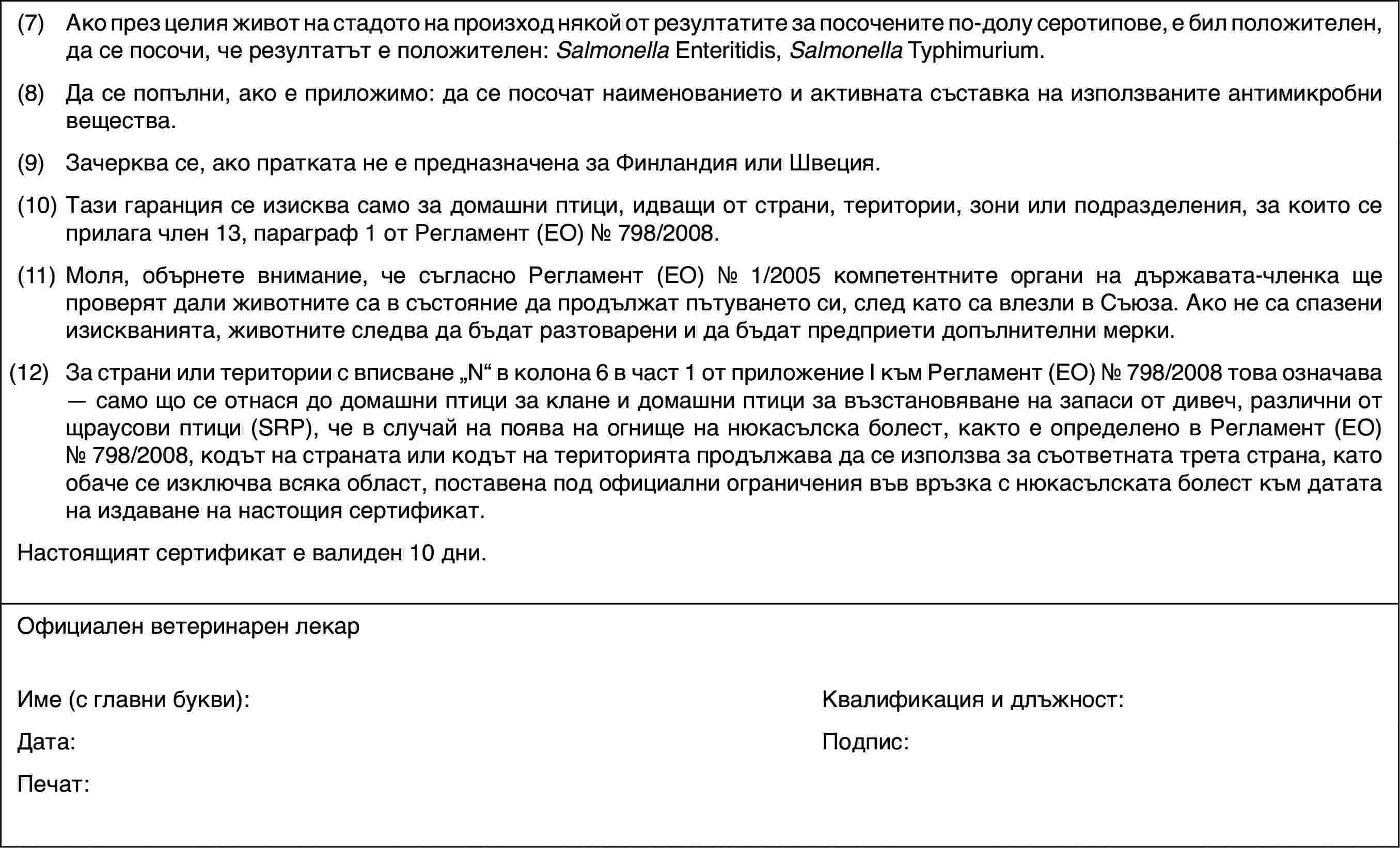 (7)Ако през целия живот на стадото на произход някой от резултатите за посочените по-долу серотипове, е бил положителен, да се посочи, че резултатът е положителен: Salmonella Enteritidis, Salmonella Typhimurium.(8)Да се попълни, ако е приложимо: да се посочат наименованието и активната съставка на използваните антимикробни вещества.(9)Зачерква се, ако пратката не е предназначена за Финландия или Швеция.(10)Тази гаранция се изисква само за домашни птици, идващи от страни, територии, зони или подразделения, за които се прилага член 13, параграф 1 от Регламент (ЕО) № 798/2008.(11)Моля, обърнете внимание, че съгласно Регламент (ЕО) № 1/2005 компетентните органи на държавата-членка ще проверят дали животните са в състояние да продължат пътуването си, след като са влезли в Съюза. Ако не са спазени изискванията, животните следва да бъдат разтоварени и да бъдат предприети допълнителни мерки.(12)За страни или територии с вписване „N“ в колона 6 в част 1 от приложение I към Регламент (ЕО) № 798/2008 това означава — само що се отнася до домашни птици за клане и домашни птици за възстановяване на запаси от дивеч, различни от щраусови птици (SRP), че в случай на поява на огнище на нюкасълска болест, както е определено в Регламент (ЕО) № 798/2008, кодът на страната или кодът на територията продължава да се използва за съответната трета страна, като обаче се изключва всяка област, поставена под официални ограничения във връзка с нюкасълската болест към датата на издаване на настощия сертификат.Настоящият сертификат е валиден 10 дни.Официален ветеринарен лекарИме (с главни букви):Квалификация и длъжност:Дата:Подпис:Печат: