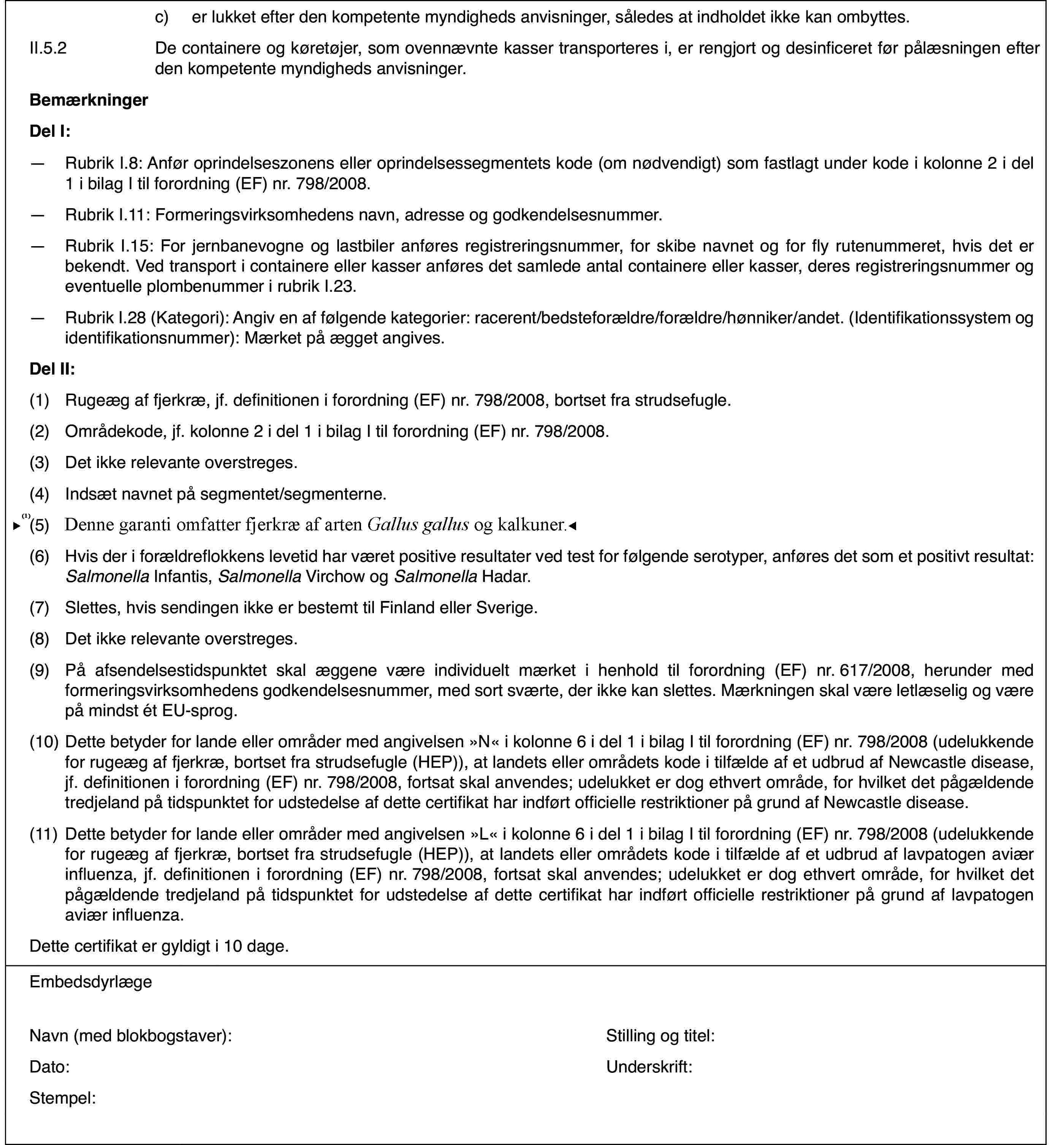 c)er lukket efterden kompetente myndigheds anvisninger, således at indholdet ikke kan ombyttes.II.5.2De containere ogkøretøjer, som ovennævnte kasser transporteres i, er rengjort og desinficeretfør pålæsningen efter den kompetente myndigheds anvisninger.BemærkningerDel I:—Rubrik I.8: Anfør oprindelseszonens eller oprindelsessegmentets kode(om nødvendigt) som fastlagt under kode i kolonne 2 i del 1 i bilag I tilforordning (EF) nr.798/2008.—Rubrik I.11: Formeringsvirksomhedensnavn, adresse og godkendelsesnummer.—Rubrik I.15: Forjernbanevogne og lastbiler anføres registreringsnummer, for skibe navnet ogfor fly rutenummeret, hvis det er bekendt. Ved transport i containere ellerkasser anføres det samlede antal containere eller kasser, deres registreringsnummerog eventuelle plombenummer i rubrik I.23.—Rubrik I.28 (Kategori): Angiv en af følgende kategorier: racerent/bedsteforældre/forældre/hønniker/andet.(Identifikationssystem og identifikationsnummer): Mærket på ægget angives.Del II:(1)Rugeæg af fjerkræ, jf. definitionen i forordning (EF) nr.798/2008,bortset fra strudsefugle.(2)Områdekode, jf.kolonne 2 i del 1 i bilag I til forordning (EF) nr.798/2008.(3)Det ikke relevante overstreges.(4)Indsæt navnet på segmentet/segmenterne.(5)Gælder for fjerkræ af arten Gallusgallus.(6)Hvis der i forældreflokkens levetid har væretpositive resultater ved test for følgende serotyper, anføres det som et positivtresultat: Salmonella Infantis, Salmonella Virchow og Salmonella Hadar.(7)Slettes, hvis sendingen ikke er bestemt til Finland eller Sverige.(8)Det ikke relevante overstreges.(9)På afsendelsestidspunktet skal æggene være individuelt mærket i henholdtil forordning (EF) nr.617/2008, herunder med formeringsvirksomhedens godkendelsesnummer,med sort sværte, der ikke kan slettes. Mærkningen skal være letlæselig ogvære på mindst ét EU-sprog.(10)Dette betyder forlande eller områder med angivelsen »N« i kolonne 6 i del 1 i bilag I til forordning(EF) nr.798/2008 (udelukkende for rugeæg af fjerkræ, bortset fra strudsefugle(HEP)), at landets eller områdets kode i tilfælde af et udbrud af Newcastledisease, jf. definitionen i forordning (EF) nr.798/2008, fortsat skal anvendes;udelukket er dog ethvert område, for hvilket det pågældende tredjeland påtidspunktet for udstedelse af dette certifikat har indført officielle restriktionerpå grund af Newcastle disease.(11)Dette betyder forlande eller områder med angivelsen »L« i kolonne 6 i del 1 i bilag I til forordning(EF) nr.798/2008 (udelukkende for rugeæg af fjerkræ, bortset fra strudsefugle(HEP)), at landets eller områdets kode i tilfælde af et udbrud af lavpatogenaviær influenza, jf. definitionen i forordning (EF) nr.798/2008, fortsatskal anvendes; udelukket er dog ethvert område, for hvilket det pågældendetredjeland på tidspunktet for udstedelse af dette certifikat har indført officiellerestriktioner på grund af lavpatogen aviær influenza.Dette certifikater gyldigt i 10 dage.EmbedsdyrlægeNavn (med blokbogstaver):Stilling og titel:Dato:Underskrift:Stempel: