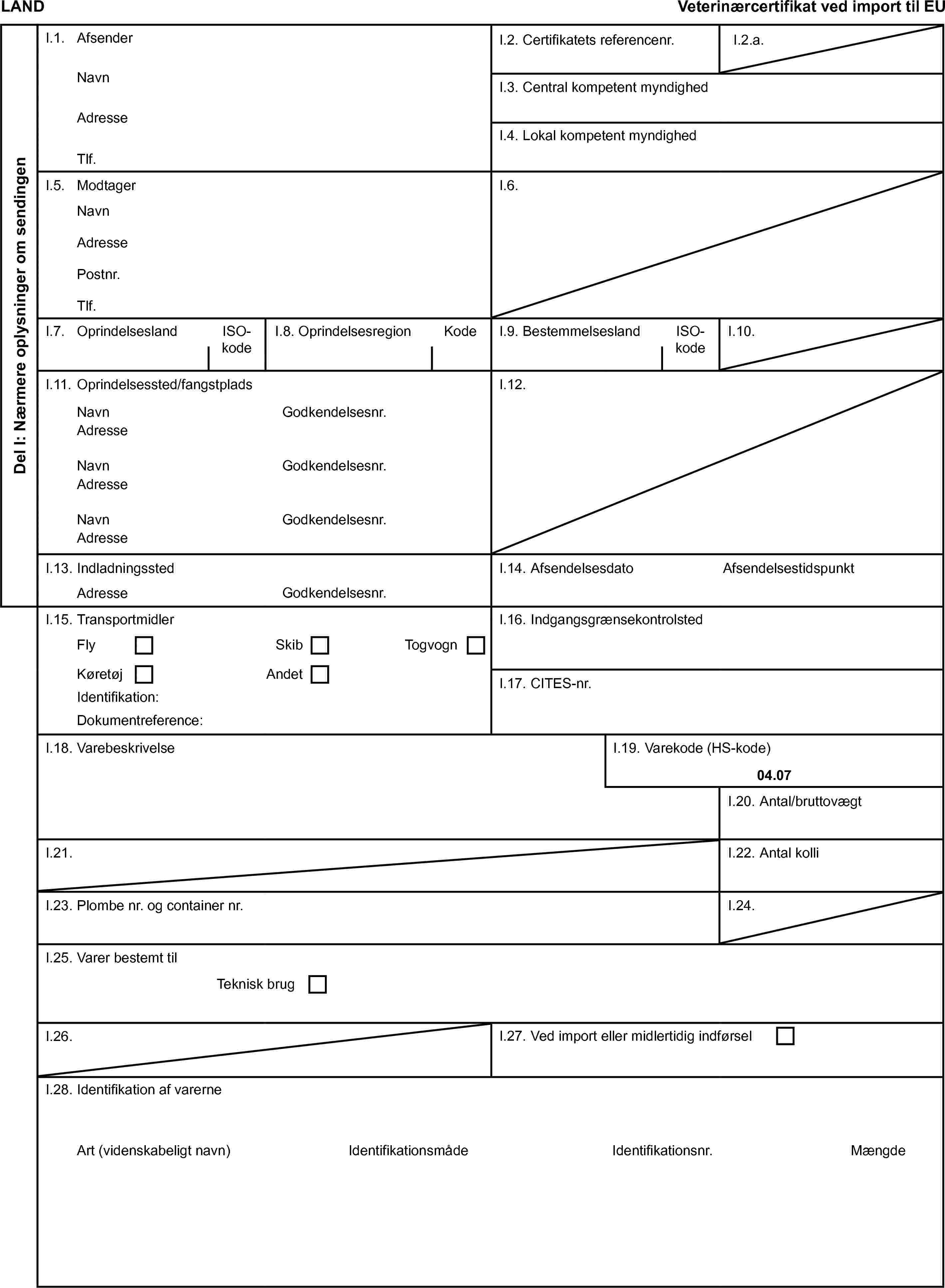 LANDVeterinærcertifikat ved import til EUDel I: Nærmere oplysninger om sendingenI.1. AfsenderI.2. Certifikatets referencenr.I.2.a.NavnI.3. Central kompetent myndighedAdresseI.4. Lokal kompetent myndighedTlf.I.5. ModtagerI.6.NavnAdressePostnr.Tlf.I.7. OprindelseslandISO-kodeI.8. OprindelsesregionKodeI.9. BestemmelseslandISO-kodeI.10.I.11. Oprindelsessted/fangstpladsI.12.NavnGodkendelsesnr.AdresseNavnGodkendelsesnr.AdresseNavnGodkendelsesnr.AdresseI.13. IndladningsstedI.14. AfsendelsesdatoAfsendelsestidspunktAdresseGodkendelsesnr.I.15. TransportmidlerI.16. IndgangsgrænsekontrolstedFlySkibTogvognKøretøjAndetI.17. CITES-nr.Identifikation:Dokumentreference:I.18. VarebeskrivelseI.19. Varekode (HS-kode)04.07I.20. Antal/bruttovægtI.21.I.22. Antal kolliI.23. Plombe nr. og container nr.I.24.I.25. Varer bestemt tilTeknisk brugI.26.I.27. Ved import eller midlertidig indførselI.28. Identifikation af varerneArt (videnskabeligt navn)IdentifikationsmådeIdentifikationsnr.Mængde