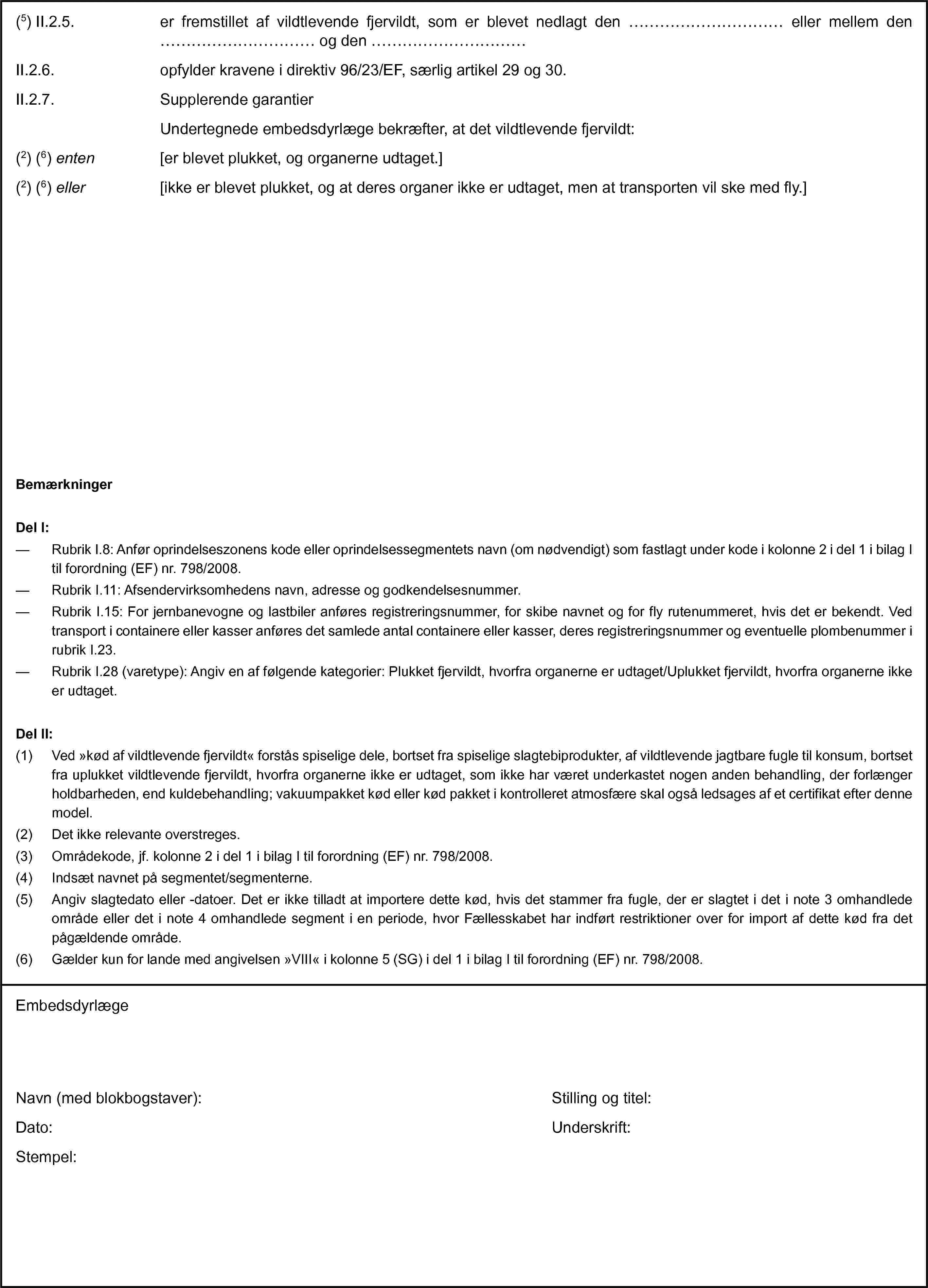 (5) II.2.5. er fremstillet af vildtlevende fjervildt, som er blevet nedlagt den … eller mellem den … og den …II.2.6. opfylder kravene i direktiv 96/23/EF, særlig artikel 29 og 30.II.2.7. Supplerende garantierUndertegnede embedsdyrlæge bekræfter, at det vildtlevende fjervildt:(2) (6) enten [er blevet plukket, og organerne udtaget.](2) (6) eller [ikke er blevet plukket, og at deres organer ikke er udtaget, men at transporten vil ske med fly.]BemærkningerDel I:— Rubrik I.8: Anfør oprindelseszonens kode eller oprindelsessegmentets navn (om nødvendigt) som fastlagt under kode i kolonne 2 i del 1 i bilag I til forordning (EF) nr. 798/2008.— Rubrik I.11: Afsendervirksomhedens navn, adresse og godkendelsesnummer.— Rubrik I.15: For jernbanevogne og lastbiler anføres registreringsnummer, for skibe navnet og for fly rutenummeret, hvis det er bekendt. Ved transport i containere eller kasser anføres det samlede antal containere eller kasser, deres registreringsnummer og eventuelle plombenummer i rubrik I.23.— Rubrik I.28 (varetype): Angiv en af følgende kategorier: Plukket fjervildt, hvorfra organerne er udtaget/Uplukket fjervildt, hvorfra organerne ikke er udtaget.Del II:(1) Ved »kød af vildtlevende fjervildt« forstås spiselige dele, bortset fra spiselige slagtebiprodukter, af vildtlevende jagtbare fugle til konsum, bortset fra uplukket vildtlevende fjervildt, hvorfra organerne ikke er udtaget, som ikke har været underkastet nogen anden behandling, der forlænger holdbarheden, end kuldebehandling; vakuumpakket kød eller kød pakket i kontrolleret atmosfære skal også ledsages af et certifikat efter denne model.(2) Det ikke relevante overstreges.(3) Områdekode, jf. kolonne 2 i del 1 i bilag I til forordning (EF) nr. 798/2008.(4) Indsæt navnet på segmentet/segmenterne.(5) Angiv slagtedato eller -datoer. Det er ikke tilladt at importere dette kød, hvis det stammer fra fugle, der er slagtet i det i note 3 omhandlede område eller det i note 4 omhandlede segment i en periode, hvor Fællesskabet har indført restriktioner over for import af dette kød fra det pågældende område.(6) Gælder kun for lande med angivelsen »VIII« i kolonne 5 (SG) i del 1 i bilag I til forordning (EF) nr. 798/2008.EmbedsdyrlægeNavn (med blokbogstaver):Dato:Stempel:Stilling og titel:Underskrift: