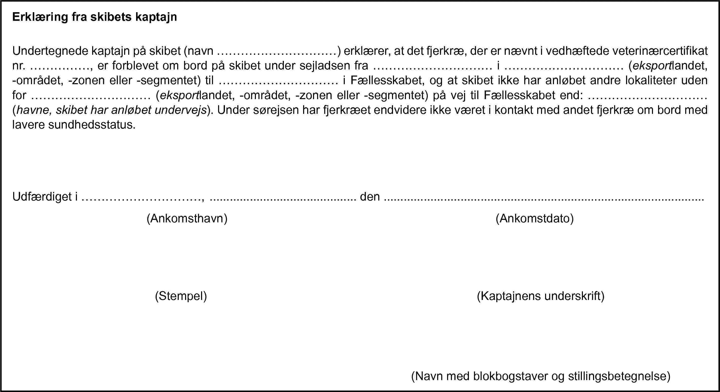 Erklæring fra skibets kaptajnUndertegnede kaptajn på skibet (navn …) erklærer, at det fjerkræ, der er nævnt i vedhæftede veterinærcertifikat nr. …, er forblevet om bord på skibet under sejladsen fra … i … (eksportlandet, -området, -zonen eller -segmentet) til … i Fællesskabet, og at skibet ikke har anløbet andre lokaliteter uden for … (eksportlandet, -området, -zonen eller -segmentet) på vej til Fællesskabet end: … (havne, skibet har anløbet undervejs). Under sørejsen har fjerkræet endvidere ikke været i kontakt med andet fjerkræ om bord med lavere sundhedsstatus.Udfærdiget i …, … den …(Ankomsthavn)(Ankomstdato)(Stempel)(Kaptajnens underskrift)(Navn med blokbogstaver og stillingsbetegnelse)