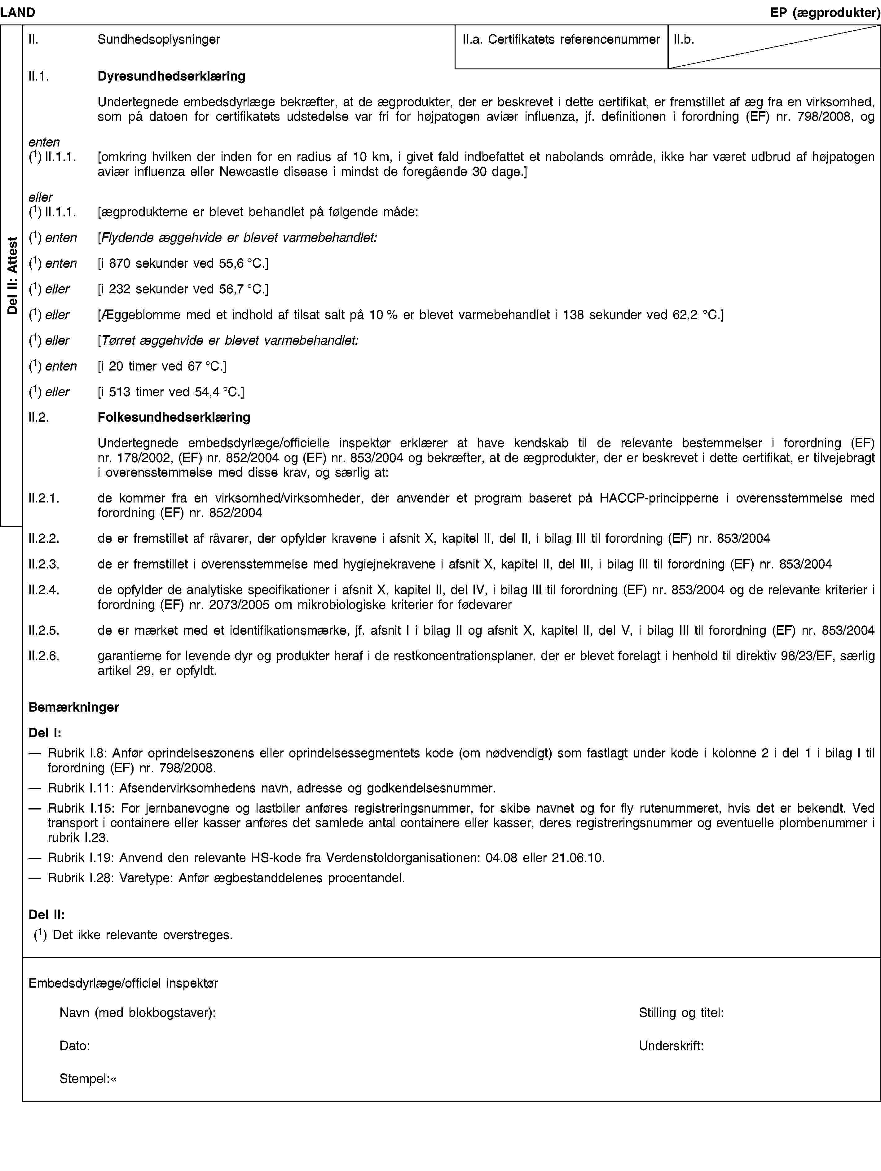 Del II: AttestLANDEP (ægprodukter)II. SundhedsoplysningerII.a. Certifikatets referencenummerII.b.II.1. DyresundhedserklæringUndertegnede embedsdyrlæge bekræfter, at de ægprodukter, der er beskrevet i dette certifikat, er fremstillet af æg fra en virksomhed, som på datoen for certifikatets udstedelse var fri for højpatogen aviær influenza, jf. definitionen i forordning (EF) nr. 798/2008, ogenten(1) II.1.1. [omkring hvilken der inden for en radius af 10 km, i givet fald indbefattet et nabolands område, ikke har været udbrud af højpatogen aviær influenza eller Newcastle disease i mindst de foregående 30 dage.]eller(1) II.1.1. [ægprodukterne er blevet behandlet på følgende måde:(1) enten [Flydende æggehvide er blevet varmebehandlet:(1) enten [i 870 sekunder ved 55,6 °C.](1) eller [i 232 sekunder ved 56,7 °C.](1) eller [Æggeblomme med et indhold af tilsat salt på 10 % er blevet varmebehandlet i 138 sekunder ved 62,2 °C.](1) eller [Tørret æggehvide er blevet varmebehandlet:(1) enten [i 20 timer ved 67 °C.](1) eller [i 513 timer ved 54,4 °C.]II.2. FolkesundhedserklæringUndertegnede embedsdyrlæge/officielle inspektør erklærer at have kendskab til de relevante bestemmelser i forordning (EF) nr. 178/2002, (EF) nr. 852/2004 og (EF) nr. 853/2004 og bekræfter, at de ægprodukter, der er beskrevet i dette certifikat, er tilvejebragt i overensstemmelse med disse krav, og særlig at:II.2.1. de kommer fra en virksomhed/virksomheder, der anvender et program baseret på HACCP-principperne i overensstemmelse med forordning (EF) nr. 852/2004II.2.2. de er fremstillet af råvarer, der opfylder kravene i afsnit X, kapitel II, del II, i bilag III til forordning (EF) nr. 853/2004II.2.3. de er fremstillet i overensstemmelse med hygiejnekravene i afsnit X, kapitel II, del III, i bilag III til forordning (EF) nr. 853/2004II.2.4. de opfylder de analytiske specifikationer i afsnit X, kapitel II, del IV, i bilag III til forordning (EF) nr. 853/2004 og de relevante kriterier i forordning (EF) nr. 2073/2005 om mikrobiologiske kriterier for fødevarerII.2.5. de er mærket med et identifikationsmærke, jf. afsnit I i bilag II og afsnit X, kapitel II, del V, i bilag III til forordning (EF) nr. 853/2004II.2.6. garantierne for levende dyr og produkter heraf i de restkoncentrationsplaner, der er blevet forelagt i henhold til direktiv 96/23/EF, særlig artikel 29, er opfyldt.BemærkningerDel I:Rubrik I.8: Anfør oprindelseszonens eller oprindelsessegmentets kode (om nødvendigt) som fastlagt under kode i kolonne 2 i del 1 i bilag I til forordning (EF) nr. 798/2008.Rubrik I.11: Afsendervirksomhedens navn, adresse og godkendelsesnummer.Rubrik I.15: For jernbanevogne og lastbiler anføres registreringsnummer, for skibe navnet og for fly rutenummeret, hvis det er bekendt. Ved transport i containere eller kasser anføres det samlede antal containere eller kasser, deres registreringsnummer og eventuelle plombenummer i rubrik I.23.Rubrik I.19: Anvend den relevante HS-kode fra Verdenstoldorganisationen: 04.08 eller 21.06.10.Rubrik I.28: Varetype: Anfør ægbestanddelenes procentandel.Del II:(1) Det ikke relevante overstreges.Embedsdyrlæge/officiel inspektørNavn (med blokbogstaver):Stilling og titel:Dato:Underskrift:Stempel: