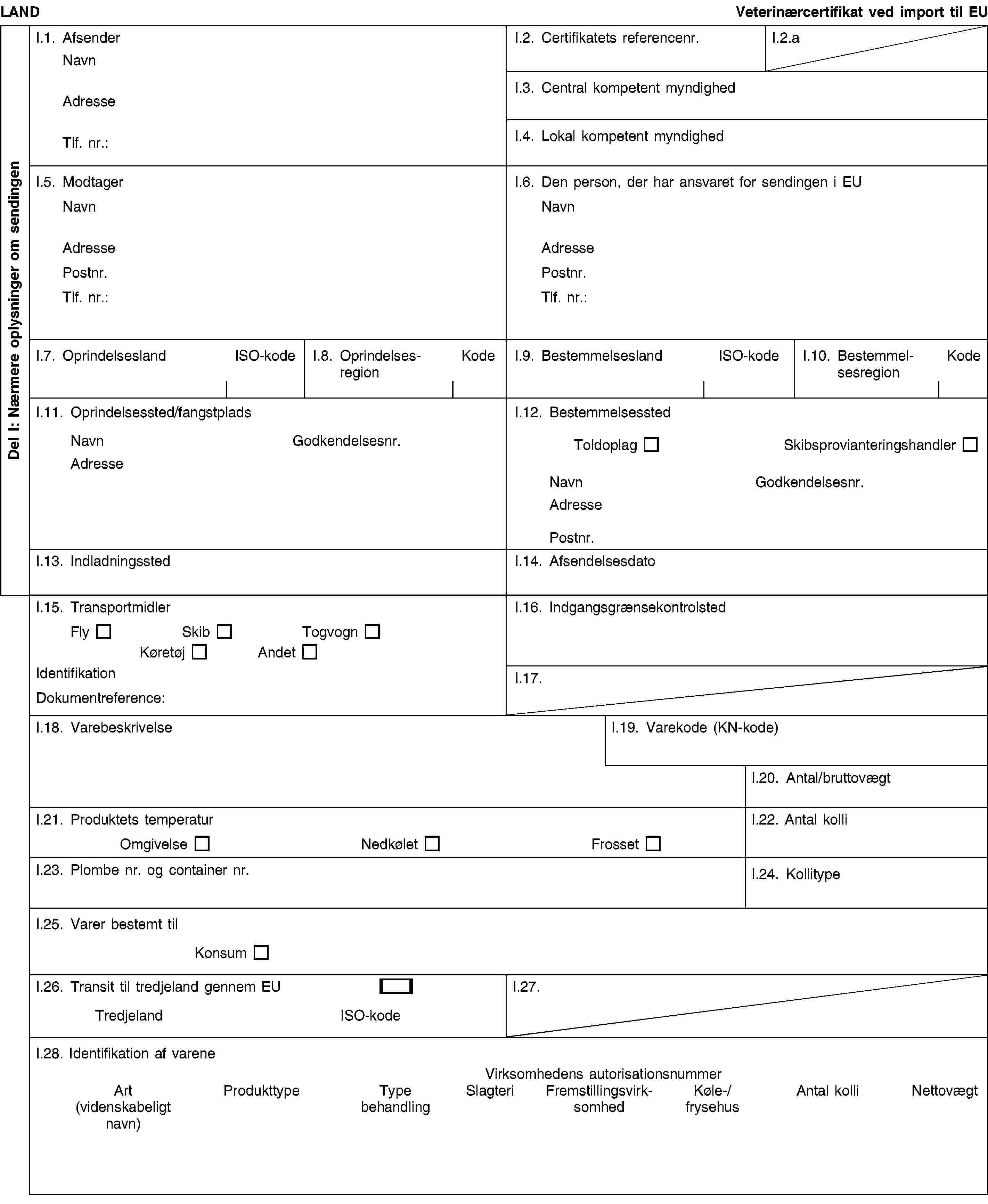 Del I: Nærmere oplysninger om sendingenLANDVeterinærcertifikat ved import til EUI.1. AfsenderNavnAdresseTlf. nr.:I.2. Certifikatets referencenr.I.2.aI.3. Central kompetent myndighedI.4. Lokal kompetent myndighedI.5. ModtagerNavnAdressePostnr.Tlf. nr.:I.6. Den person, der har ansvaret for sendingen i EUNavnAdressePostnr.Tlf. nr.:I.7. OprindelseslandISO-kodeI.8. OprindelsesregionKodeI.9. BestemmelseslandISO-kodeI.10. BestemmelsesregionKodeI.11. Oprindelsessted/fangstpladsNavnGodkendelsesnr.AdresseI.12. BestemmelsesstedToldoplagSkibsprovianteringshandlerNavnGodkendelsesnr.AdressePostnr.I.13. IndladningsstedI.14. AfsendelsesdatoI.15. TransportmidlerFlySkibTogvognKøretøjAndetIdentifikationDokumentreference:I.16. IndgangsgrænsekontrolstedI.17.I.18. VarebeskrivelseI.19. Varekode (KN-kode)I.20. Antal/bruttovægtI.21. Produktets temperaturOmgivelseNedkøletFrossetI.22. Antal kolliI.23. Plombe nr. og container nr.I.24. KollitypeI.25. Varer bestemt tilKonsumI.26. Transit til tredjeland gennem EUTredjelandISO-kodeI.27.I.28. Identifikation af vareneVirksomhedens autorisationsnummerArt(videnskabeligt navn)ProdukttypeType behandlingSlagteriFremstillingsvirksomhedKøle-/frysehusAntal kolliNettovægt