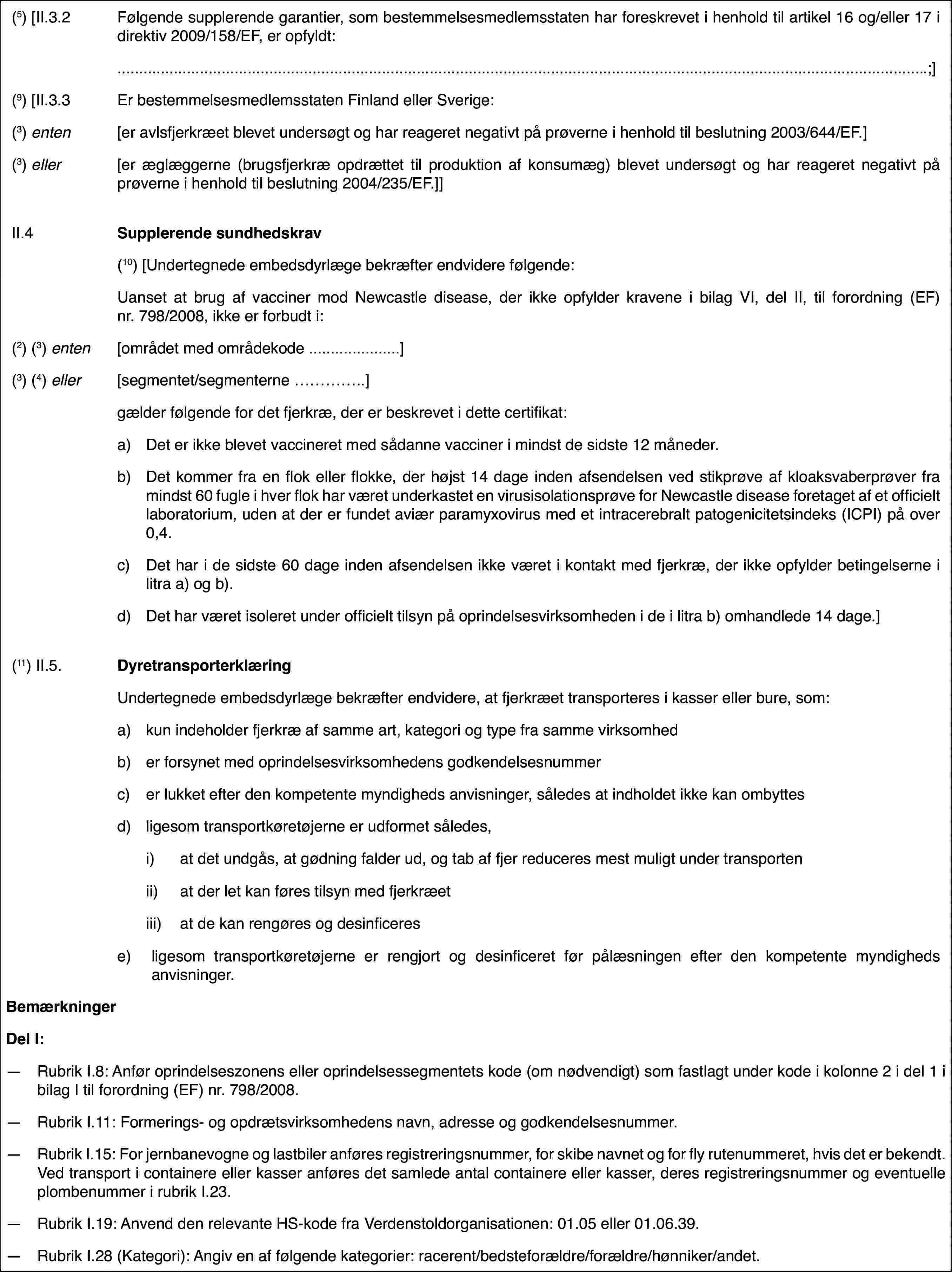 (5) [II.3.2Følgende supplerendegarantier, som bestemmelsesmedlemsstaten har foreskrevet i henhold til artikel16 og/eller 17 i direktiv 2009/158/EF, er opfyldt:.;](9) [II.3.3Er bestemmelsesmedlemsstatenFinland eller Sverige:(3) enten[er avlsfjerkræetblevet undersøgt og har reageret negativt på prøverne i henhold til beslutning2003/644/EF.](3) eller[er æglæggerne (brugsfjerkræopdrættet til produktion af konsumæg) blevet undersøgt og har reageret negativtpå prøverne i henhold til beslutning 2004/235/EF.]]II.4Supplerende sundhedskrav(10)[Undertegnede embedsdyrlæge bekræfter endvidere følgende:Uanset at brug af vacciner mod Newcastledisease, der ikke opfylder kravene i bilag VI, del II, til forordning (EF)nr. 798/2008, ikke er forbudt i:(2) (3) enten[området med områdekode …](3) (4) eller[segmentet/segmenterne …]gælder følgende for det fjerkræ,der er beskrevet i dette certifikat:a)Det er ikke blevet vaccineret medsådanne vacciner i mindst de sidste 12 måneder.b)Det kommer fra enflok eller flokke, der højst 14 dage inden afsendelsen ved stikprøve af kloaksvaberprøverfra mindst 60 fugle i hver flok har været underkastet en virusisolationsprøvefor Newcastle disease foretaget af et officielt laboratorium, uden at derer fundet aviær paramyxovirus med et intracerebralt patogenicitetsindeks (ICPI)på over 0,4.c)Det har i de sidste 60 dage inden afsendelsen ikke været i kontaktmed fjerkræ, der ikke opfylder betingelserne i litra a) og b).d)Det har været isoleretunder officielt tilsyn på oprindelsesvirksomheden i de i litra b) omhandlede14 dage.](11) II.5.DyretransporterklæringUndertegnede embedsdyrlæge bekræfterendvidere, at fjerkræet transporteres i kasser eller bure, som:a)kun indeholder fjerkræaf samme art, kategori og type fra samme virksomhedb)er forsynet medoprindelsesvirksomhedens godkendelsesnummerc)er lukket efterden kompetente myndigheds anvisninger, således at indholdet ikke kan ombyttesd)ligesom transportkøretøjerneer udformet således,i)at det undgås, at gødning falderud, og tab af fjer reduceres mest muligt under transportenii)at der let kan føres tilsynmed fjerkræetiii)at de kan rengøres og desinficerese)ligesom transportkøretøjerneer rengjort og desinficeret før pålæsningen efter den kompetente myndighedsanvisninger.BemærkningerDel I:—Rubrik I.8: Anføroprindelseszonens eller oprindelsessegmentets kode (om nødvendigt) som fastlagtunder kode i kolonne 2 i del 1 i bilag I til forordning (EF) nr.798/2008.—Rubrik I.11: Formerings- og opdrætsvirksomhedens navn, adresse og godkendelsesnummer.—Rubrik I.15: For jernbanevogne og lastbiler anføres registreringsnummer,for skibe navnet og for fly rutenummeret, hvis det er bekendt. Ved transporti containere eller kasser anføres det samlede antal containere eller kasser,deres registreringsnummer og eventuelle plombenummer i rubrik I.23.—Rubrik I.19: Anvend den relevante HS-kode fra Verdenstoldorganisationen:01.05 eller 01.06.39.—Rubrik I.28 (Kategori):Angiv en af følgende kategorier: racerent/bedsteforældre/forældre/hønniker/andet.