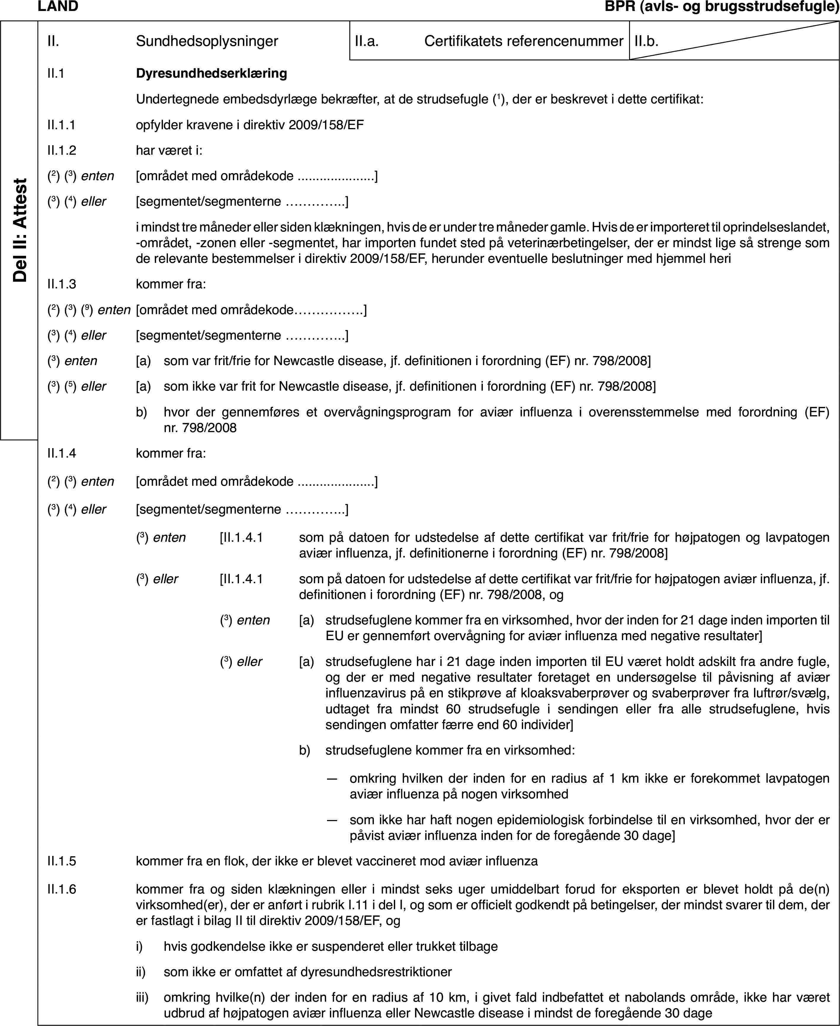 LANDBPR(avls- og brugsstrudsefugle)Del II: AttestII.SundhedsoplysningerII.a.Certifikatets referencenummerII.b.II.1DyresundhedserklæringUndertegnedeembedsdyrlæge bekræfter, at de strudsefugle (1),der er beskrevet i dette certifikat:II.1.1opfylder kravenei direktiv 2009/158/EFII.1.2har været i:(2) (3) enten[området med områdekode…](3) (4) eller[segmentet/segmenterne…]i mindst tre månedereller siden klækningen, hvis de er under tre måneder gamle. Hvis de er importerettil oprindelseslandet, -området, -zonen eller -segmentet, har importen fundetsted på veterinærbetingelser, der er mindst lige så strenge som de relevantebestemmelser i direktiv 2009/158/EF, herunder eventuelle beslutninger medhjemmel heriII.1.3kommer fra:(2) (3) (9) enten[området med områdekode…](3)(4) eller[segmentet/segmenterne …](3) enten[a)som var frit/friefor Newcastle disease, jf. definitionen i forordning (EF) nr.798/2008](3)(5) eller[a)som ikke var frit for Newcastle disease, jf. definitionen i forordning(EF) nr.798/2008]b)hvor der gennemføreset overvågningsprogram for aviær influenza i overensstemmelse med forordning(EF) nr. 798/2008II.1.4kommer fra:(2)(3) enten[området med områdekode…](3) (4) eller[segmentet/segmenterne…](3) enten[II.1.4.1som på datoen for udstedelse af dette certifikat var frit/frie forhøjpatogen og lavpatogen aviær influenza, jf. definitionerne i forordning(EF) nr.798/2008](3) eller[II.1.4.1som på datoen for udstedelse af dette certifikat var frit/frie forhøjpatogen aviær influenza, jf. definitionen i forordning (EF) nr.798/2008,og(3) enten[a)strudsefuglene kommerfra en virksomhed, hvor der inden for 21 dage inden importen til EU er gennemførtovervågning for aviær influenza med negative resultater](3) eller[a)strudsefuglene har i 21 dage inden importen til EU været holdt adskiltfra andre fugle, og der er med negative resultater foretaget en undersøgelsetil påvisning af aviær influenzavirus på en stikprøve af kloaksvaberprøverog svaberprøver fra luftrør/svælg, udtaget fra mindst 60 strudsefugle i sendingeneller fra alle strudsefuglene, hvis sendingen omfatter færre end 60 individer]b)strudsefuglene kommer fra en virksomhed:—omkring hvilken der inden for en radius af 1 km ikke er forekommetlavpatogen aviær influenza på nogen virksomhed—som ikke har haft nogen epidemiologisk forbindelse til en virksomhed,hvor der er påvist aviær influenza inden for de foregående 30 dage]II.1.5kommer fra en flok, der ikke er blevet vaccineret mod aviær influenzaII.1.6kommer fra og siden klækningen eller i mindst seks uger umiddelbartforud for eksporten er blevet holdt på de(n) virksomhed(er), der er anførti rubrik I.11 i del I, og som er officielt godkendt på betingelser, der mindstsvarer til dem, der er fastlagt i bilag II til direktiv 2009/158/EF, ogi)hvis godkendelse ikke er suspenderet eller trukket tilbageii)som ikke er omfattet af dyresundhedsrestriktioneriii)omkring hvilke(n) der inden for en radius af 10 km, i givet fald indbefattetet nabolands område, ikke har været udbrud af højpatogen aviær influenza ellerNewcastle disease i mindst de foregående 30 dage