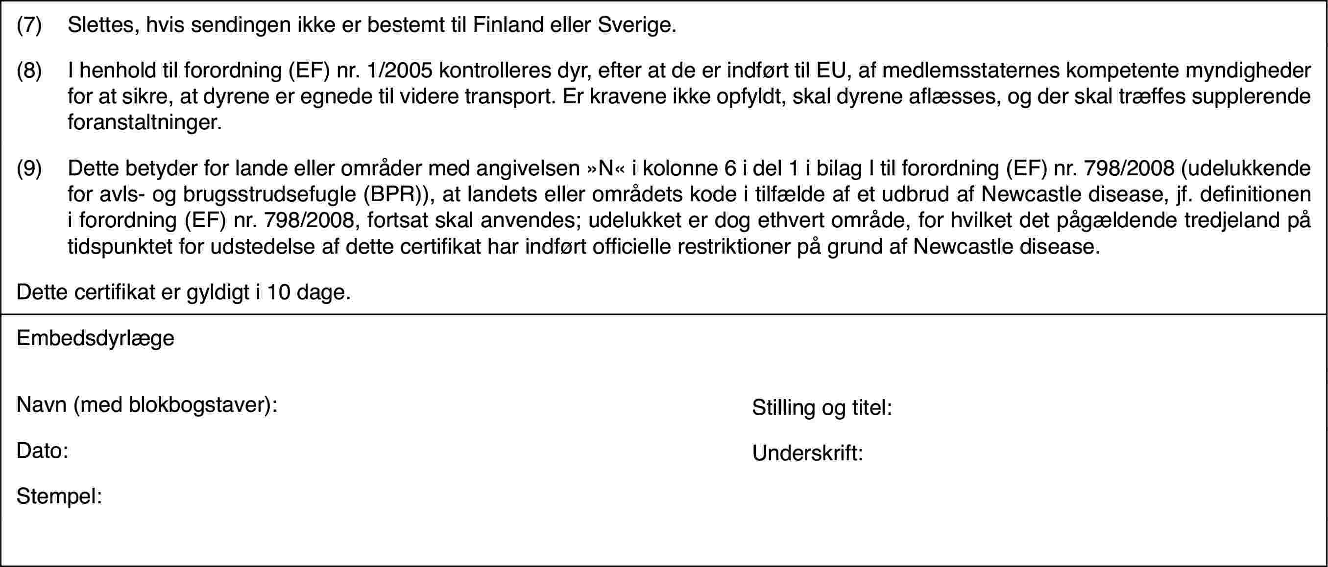 (7)Slettes, hvis sendingen ikke er bestemt til Finland eller Sverige.(8)I henhold til forordning (EF) nr.1/2005 kontrolleres dyr, efter atde er indført til EU, af medlemsstaternes kompetente myndigheder for at sikre,at dyrene er egnede til videre transport. Er kravene ikke opfyldt, skal dyreneaflæsses, og der skal træffes supplerende foranstaltninger.(9)Dette betyder for lande eller områder med angivelsen »N« i kolonne6 i del 1 i bilag I til forordning (EF) nr.798/2008 (udelukkende for avls-og brugsstrudsefugle (BPR)), at landets eller områdets kode i tilfælde afet udbrud af Newcastle disease, jf. definitionen i forordning (EF) nr.798/2008,fortsat skal anvendes; udelukket er dog ethvert område, for hvilket det pågældendetredjeland på tidspunktet for udstedelse af dette certifikat har indført officiellerestriktioner på grund af Newcastle disease.Dette certifikater gyldigt i 10 dage.EmbedsdyrlægeNavn (med blokbogstaver):Stilling og titel:Dato:Underskrift:Stempel: